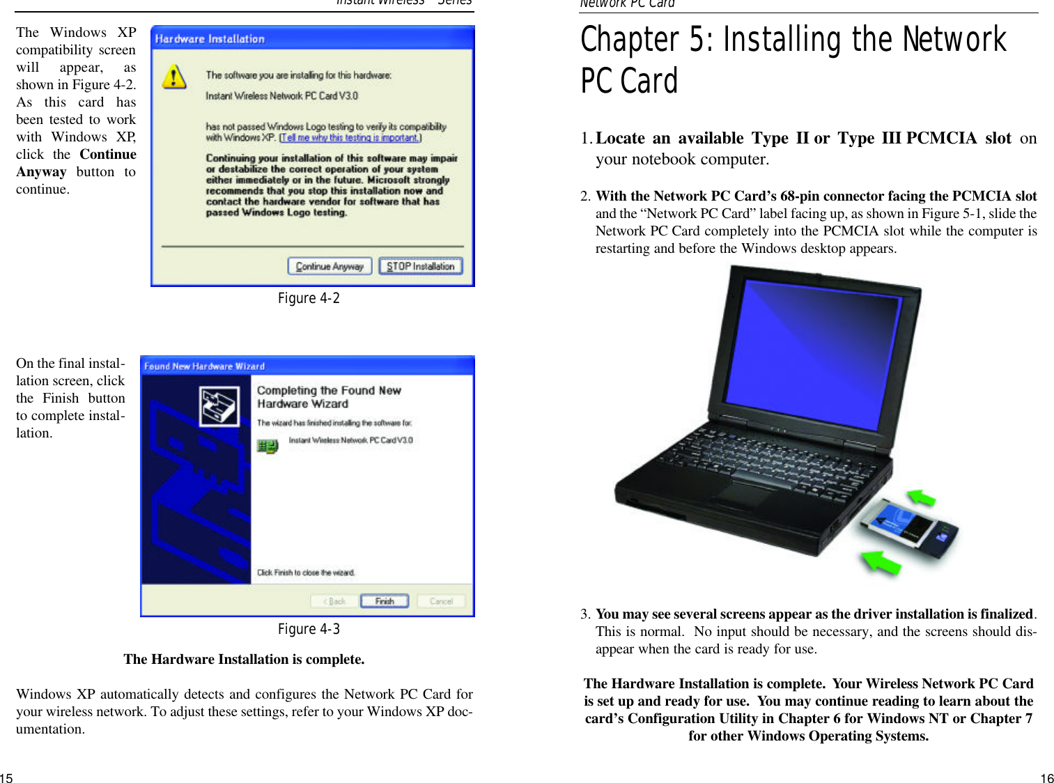 Chapter 5: Installing the NetworkPC Card 1.Locate an available Type II or Type III PCMCIA slot onyour notebook computer.2. With the Network PC Card’s 68-pin connector facing the PCMCIA slotand the “Network PC Card” label facing up, as shown in Figure 5-1, slide theNetwork PC Card completely into the PCMCIA slot while the computer isrestarting and before the Windows desktop appears.3. You may see several screens appear as the driver installation is finalized.This is normal.  No input should be necessary, and the screens should dis-appear when the card is ready for use.The Hardware Installation is complete.  Your Wireless Network PC Cardis set up and ready for use.  You may continue reading to learn about thecard’s Configuration Utility in Chapter 6 for Windows NT or Chapter 7for other Windows Operating Systems.The Windows XPcompatibility screenwill appear, asshown in Figure 4-2.As this card hasbeen tested to workwith Windows XP,click the ContinueAnyway  button tocontinue.On the final instal-lation screen, clickthe Finish buttonto complete instal-lation.The Hardware Installation is complete. Windows XP automatically detects and configures the Network PC Card foryour wireless network. To adjust these settings, refer to your Windows XP doc-umentation.15Figure 4-2Figure 4-3Instant WirelessTMSeriesNetwork PC Card 16