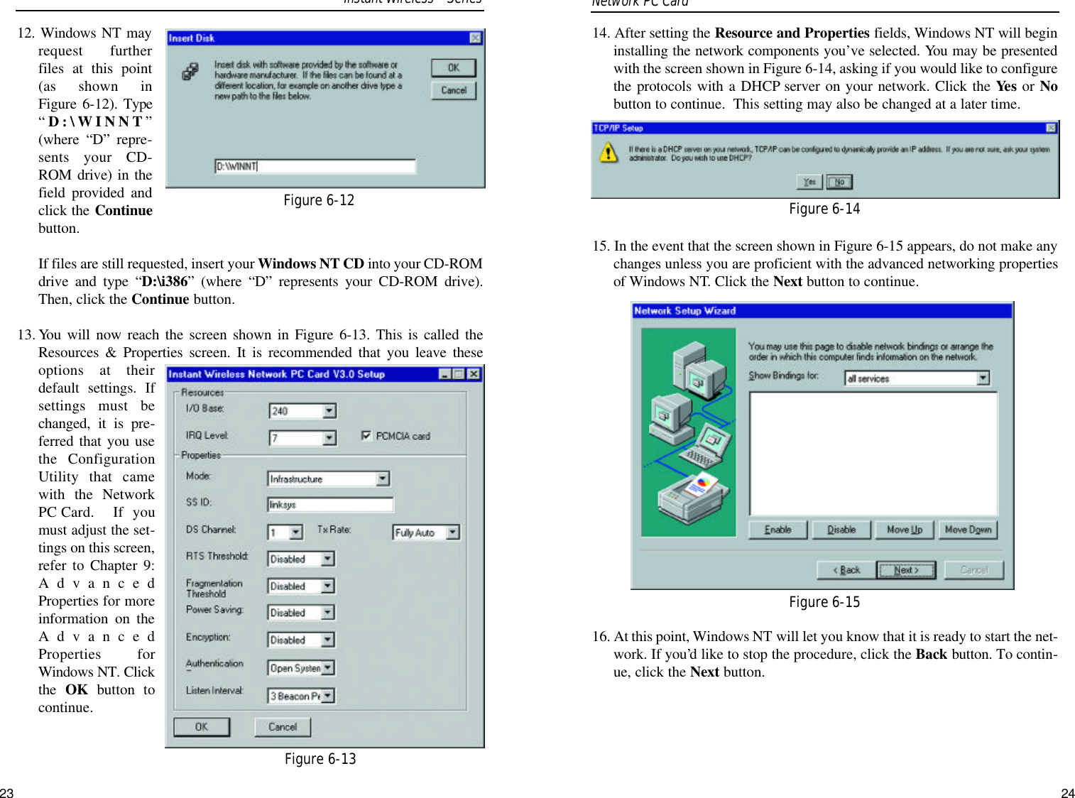 14. After setting the Resource and Properties fields, Windows NT will begininstalling the network components you’ve selected. You may be presentedwith the screen shown in Figure 6-14, asking if you would like to configurethe protocols with a DHCP server on your network. Click the Yes or Nobutton to continue.  This setting may also be changed at a later time.15. In the event that the screen shown in Figure 6-15 appears, do not make anychanges unless you are proficient with the advanced networking propertiesof Windows NT. Click the Next button to continue.16. At this point, Windows NT will let you know that it is ready to start the net-work. If you’d like to stop the procedure, click the Back button. To contin-ue, click the Next button.Figure 6-14Figure 6-1512. Windows NT mayrequest furtherfiles at this point(as shown inFigure 6-12). Type“D:\WINNT”(where “D” repre-sents your CD-ROM drive) in thefield provided andclick the Continuebutton. If files are still requested, insert your Windows NT CD into your CD-ROMdrive and type “D:\i386” (where “D” represents your CD-ROM drive).Then, click the Continue button.13. You will now reach the screen shown in Figure 6-13. This is called theResources &amp; Properties screen. It is recommended that you leave theseoptions at theirdefault settings. Ifsettings must bechanged, it is pre-ferred that you usethe ConfigurationUtility that camewith the NetworkPC Card.  If youmust adjust the set-tings on this screen,refer to Chapter 9:AdvancedProperties for moreinformation on theAdvancedProperties forWindows NT. Clickthe  OK button tocontinue.Network PC Card Figure 6-12Figure 6-13Instant WirelessSeries23 24