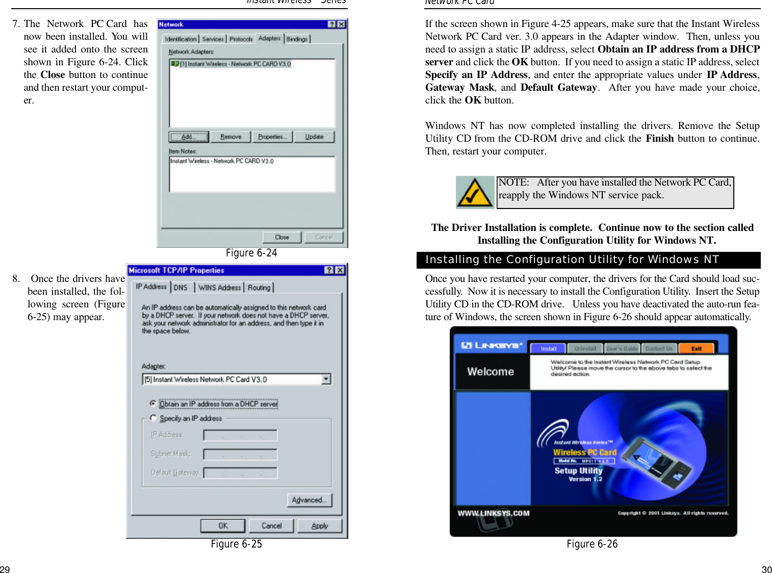 If the screen shown in Figure 4-25 appears, make sure that the Instant WirelessNetwork PC Card ver. 3.0 appears in the Adapter window.  Then, unless youneed to assign a static IP address, select Obtain an IP address from a DHCPserver and click the OK button.  If you need to assign a static IP address, selectSpecify an IP Address, and enter the appropriate values under IP Address,Gateway Mask, and Default Gateway.  After you have made your choice,click the OK button.  Windows NT has now completed installing the drivers. Remove the SetupUtility CD from the CD-ROM drive and click the Finish button to continue.Then, restart your computer.  The Driver Installation is complete.  Continue now to the section calledInstalling the Configuration Utility for Windows NT.Once you have restarted your computer, the drivers for the Card should load suc-cessfully.  Now it is necessary to install the Configuration Utility.  Insert the SetupUtility CD in the CD-ROM drive.   Unless you have deactivated the auto-run fea-ture of Windows, the screen shown in Figure 6-26 should appear automatically.  NOTE: After you have installed the Network PC Card,reapply the Windows NT service pack.Installing the Configuration Utility for Windows NTFigure 6-267. The Network PC Card hasnow been installed. You willsee it added onto the screenshown in Figure 6-24. Clickthe Close button to continueand then restart your comput-er. 8. Once the drivers havebeen installed, the fol-lowing screen (Figure6-25) may appear.  Network PC Card Figure 6-24Figure 6-25Instant WirelessTMSeries29 30