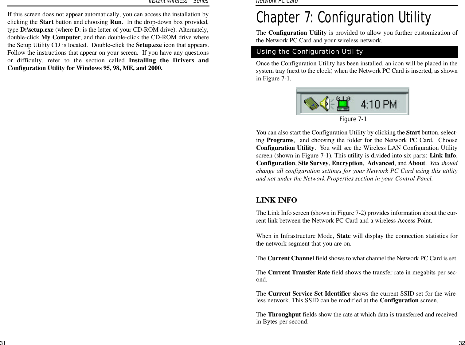 32Chapter 7: Configuration UtilityThe Configuration Utility is provided to allow you further customization ofthe Network PC Card and your wireless network.Once the Configuration Utility has been installed, an icon will be placed in thesystem tray (next to the clock) when the Network PC Card is inserted, as shownin Figure 7-1. You can also start the Configuration Utility by clicking the Start button, select-ing Programs,  and choosing the folder for the Network PC Card.  ChooseConfiguration Utility.  You will see the Wireless LAN Configuration Utilityscreen (shown in Figure 7-1). This utility is divided into six parts: Link Info,Configuration, Site Survey, Encryption,  Advanced, and About.  You shouldchange all configuration settings for your Network PC Card using this utilityand not under the Network Properties section in your Control Panel.LINK INFOThe Link Info screen (shown in Figure 7-2) provides information about the cur-rent link between the Network PC Card and a wireless Access Point.When in Infrastructure Mode, State will display the connection statistics forthe network segment that you are on.The Current Channel field shows to what channel the Network PC Card is set.The Current Transfer Rate field shows the transfer rate in megabits per sec-ond.The Current Service Set Identifier shows the current SSID set for the wire-less network. This SSID can be modified at the Configuration screen.The Throughput fields show the rate at which data is transferred and receivedin Bytes per second.Using the Configuration UtilityFigure 7-1If this screen does not appear automatically, you can access the installation byclicking the Start button and choosing Run.  In the drop-down box provided,type D:\setup.exe (where D: is the letter of your CD-ROM drive). Alternately,double-click My Computer, and then double-click the CD-ROM drive wherethe Setup Utility CD is located.  Double-click the Setup.exe icon that appears.Follow the instructions that appear on your screen.  If you have any questionsor difficulty, refer to the section called Installing the Drivers andConfiguration Utility for Windows 95, 98, ME, and 2000.Network PC Card Instant WirelessTMSeries31