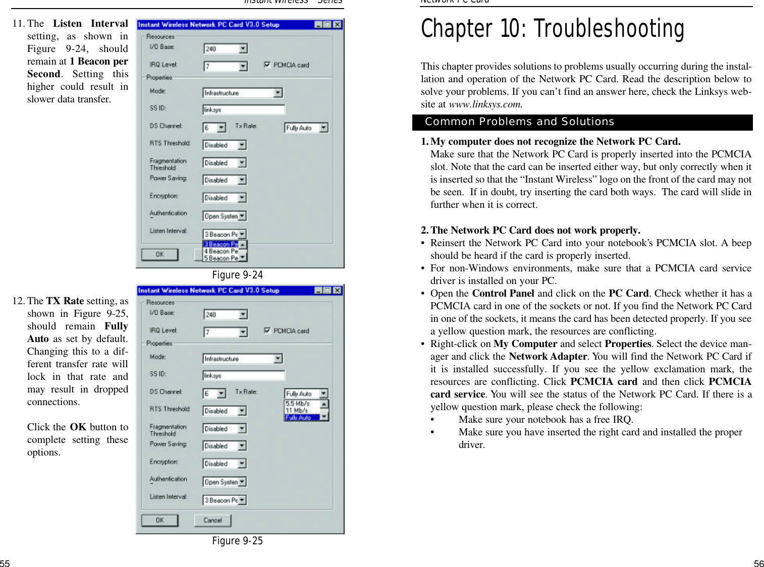 56Chapter 10: TroubleshootingThis chapter provides solutions to problems usually occurring during the instal-lation and operation of the Network PC Card. Read the description below tosolve your problems. If you can’t find an answer here, check the Linksys web-site at www.linksys.com.1.My computer does not recognize the Network PC Card.Make sure that the Network PC Card is properly inserted into the PCMCIAslot. Note that the card can be inserted either way, but only correctly when itis inserted so that the “Instant Wireless” logo on the front of the card may notbe seen.  If in doubt, try inserting the card both ways.  The card will slide infurther when it is correct. 2.The Network PC Card does not work properly.•Reinsert the Network PC Card into your notebook’s PCMCIA slot. A beepshould be heard if the card is properly inserted.•For non-Windows environments, make sure that a PCMCIA card servicedriver is installed on your PC.•Open the Control Panel and click on the PC Card. Check whether it has aPCMCIA card in one of the sockets or not. If you find the Network PC Cardin one of the sockets, it means the card has been detected properly. If you seea yellow question mark, the resources are conflicting.•Right-click on My Computer and select Properties. Select the device man-ager and click the Network Adapter. You will find the Network PC Card ifit is installed successfully. If you see the yellow exclamation mark, theresources are conflicting. Click PCMCIA card and then click PCMCIAcard service. You will see the status of the Network PC Card. If there is ayellow question mark, please check the following:•Make sure your notebook has a free IRQ.•Make sure you have inserted the right card and installed the properdriver.Common Problems and SolutionsNetwork PC Card 11. The  Listen Intervalsetting, as shown inFigure 9-24, shouldremain at 1 Beacon perSecond. Setting thishigher could result inslower data transfer.12. The TX Rate setting, asshown in Figure 9-25,should remain FullyAuto as set by default.Changing this to a dif-ferent transfer rate willlock in that rate andmay result in droppedconnections. Click the OK button tocomplete setting theseoptions.Figure 9-24Figure 9-25Instant WirelessTMSeries55