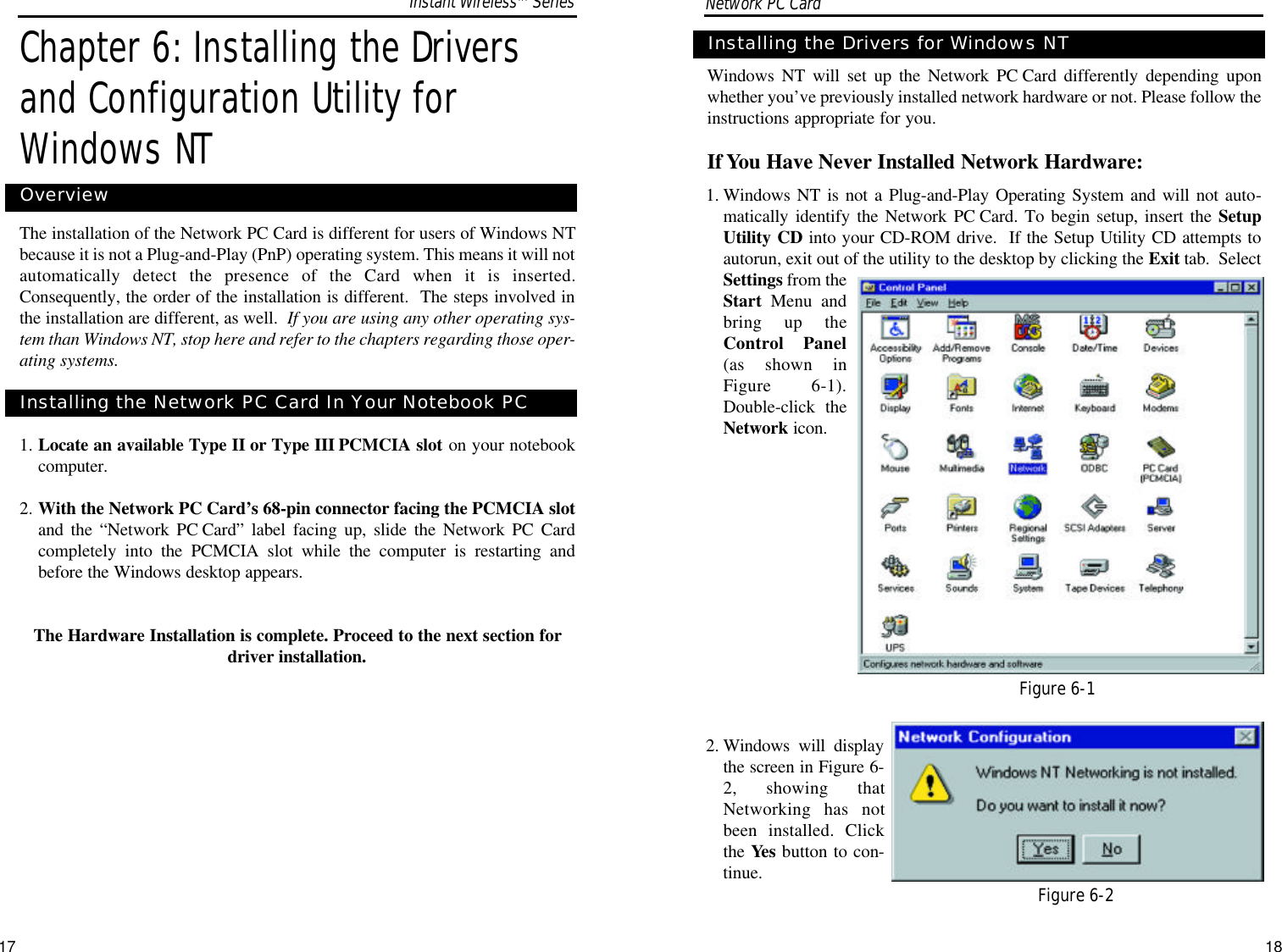 Windows NT will set up the Network PC Card differently depending uponwhether you’ve previously installed network hardware or not. Please follow theinstructions appropriate for you.If You Have Never Installed Network Hardware:1. Windows NT is not a Plug-and-Play Operating System and will not auto-matically identify the Network PC Card. To begin setup, insert the SetupUtility CD into your CD-ROM drive.  If the Setup Utility CD attempts toautorun, exit out of the utility to the desktop by clicking the Exit tab.  SelectSettings from theStart Menu andbring up theControl Panel(as shown inFigure 6-1).Double-click theNetwork icon.2. Windows will displaythe screen in Figure 6-2, showing thatNetworking has notbeen installed. Clickthe Yes button to con-tinue.Installing the Drivers for Windows NT17Figure 6-1Figure 6-2Chapter 6: Installing the Driversand Configuration Utility forWindows NTThe installation of the Network PC Card is different for users of Windows NTbecause it is not a Plug-and-Play (PnP) operating system. This means it will notautomatically detect the presence of the Card when it is inserted.Consequently, the order of the installation is different.  The steps involved inthe installation are different, as well.  If you are using any other operating sys-tem than Windows NT, stop here and refer to the chapters regarding those oper-ating systems. 1. Locate an available Type II or Type III PCMCIA slot on your notebookcomputer.2. With the Network PC Card’s 68-pin connector facing the PCMCIA slotand the “Network PC Card” label facing up, slide the Network PC Cardcompletely into the PCMCIA slot while the computer is restarting andbefore the Windows desktop appears.The Hardware Installation is complete. Proceed to the next section fordriver installation. OverviewInstalling the Network PC Card In Your Notebook PCNetwork PC Card Instant WirelessTMSeries18