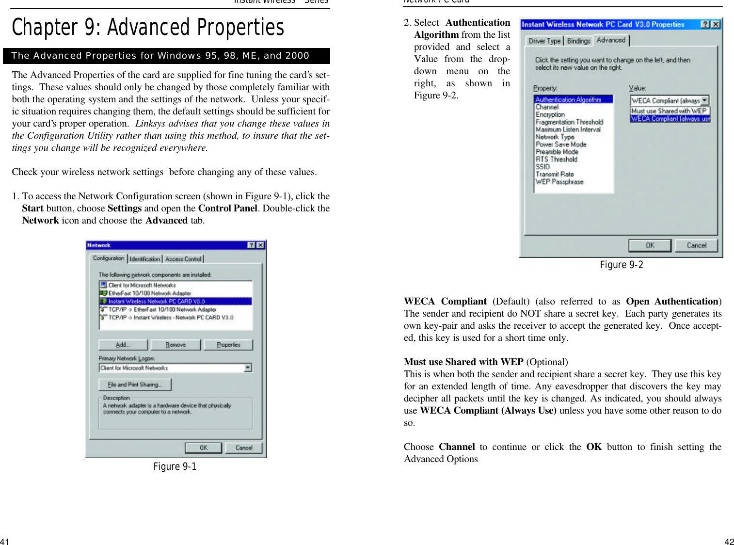 2. Select  AuthenticationAlgorithm from the listprovided and select aValue from the drop-down menu on theright, as shown inFigure 9-2. WECA Compliant (Default) (also referred to as Open Authentication) The sender and recipient do NOT share a secret key.  Each party generates itsown key-pair and asks the receiver to accept the generated key.  Once accept-ed, this key is used for a short time only.  Must use Shared with WEP (Optional) This is when both the sender and recipient share a secret key.  They use this keyfor an extended length of time. Any eavesdropper that discovers the key maydecipher all packets until the key is changed. As indicated, you should alwaysuse WECA Compliant (Always Use) unless you have some other reason to doso. Choose  Channel to continue or click the OK button to finish setting theAdvanced OptionsFigure 9-2Network PC Card Chapter 9: Advanced PropertiesThe Advanced Properties of the card are supplied for fine tuning the card’s set-tings.  These values should only be changed by those completely familiar withboth the operating system and the settings of the network.  Unless your specif-ic situation requires changing them, the default settings should be sufficient foryour card’s proper operation.  Linksys advises that you change these values inthe Configuration Utility rather than using this method, to insure that the set-tings you change will be recognized everywhere.Check your wireless network settings  before changing any of these values. 1. To access the Network Configuration screen (shown in Figure 9-1), click theStart button, choose Settings and open the Control Panel. Double-click theNetwork icon and choose the Advanced tab.The Advanced Properties for Windows 95, 98, ME, and 2000Figure 9-1Instant WirelessTMSeries41 42