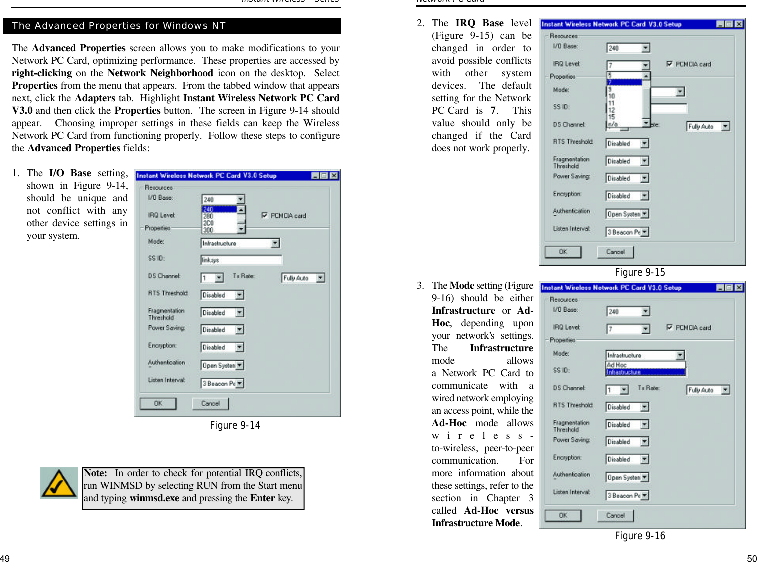 2. The  IRQ Base level(Figure 9-15) can bechanged in order toavoid possible conflictswith other systemdevices.  The defaultsetting for the NetworkPC Card is 7.  Thisvalue should only bechanged if the Carddoes not work properly.3. The Mode setting (Figure9-16) should be eitherInfrastructure or  Ad-Hoc, depending uponyour network’s settings.The  Infrastructuremode allows a Network PC Card tocommunicate with awired network employingan access point, while theAd-Hoc mode allowswireless-to-wireless, peer-to-peercommunication.  Formore information aboutthese settings, refer to thesection in Chapter 3called  Ad-Hoc versusInfrastructure Mode.The Advanced Properties screen allows you to make modifications to yourNetwork PC Card, optimizing performance.  These properties are accessed byright-clicking on the Network Neighborhood icon on the desktop.  SelectProperties from the menu that appears.  From the tabbed window that appearsnext, click the Adapters tab.  Highlight Instant Wireless Network PC CardV3.0 and then click the Properties button.  The screen in Figure 9-14 shouldappear.   Choosing improper settings in these fields can keep the WirelessNetwork PC Card from functioning properly.  Follow these steps to configurethe Advanced Properties fields:1. The  I/O Base setting,shown in Figure 9-14,should be unique andnot conflict with anyother device settings inyour system.The Advanced Properties for Windows NTNote: In order to check for potential IRQ conflicts,run WINMSD by selecting RUN from the Start menuand typing winmsd.exe and pressing the Enter key.Network PC Card Figure 9-14Figure 9-15Figure 9-16Instant WirelessSeries49 50