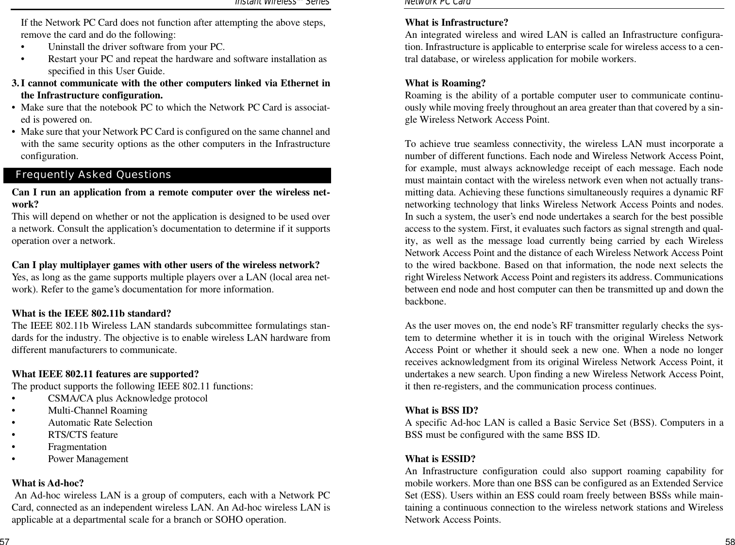 What is Infrastructure?An integrated wireless and wired LAN is called an Infrastructure configura-tion. Infrastructure is applicable to enterprise scale for wireless access to a cen-tral database, or wireless application for mobile workers.What is Roaming?Roaming is the ability of a portable computer user to communicate continu-ously while moving freely throughout an area greater than that covered by a sin-gle Wireless Network Access Point.To achieve true seamless connectivity, the wireless LAN must incorporate anumber of different functions. Each node and Wireless Network Access Point,for example, must always acknowledge receipt of each message. Each nodemust maintain contact with the wireless network even when not actually trans-mitting data. Achieving these functions simultaneously requires a dynamic RFnetworking technology that links Wireless Network Access Points and nodes.In such a system, the user’s end node undertakes a search for the best possibleaccess to the system. First, it evaluates such factors as signal strength and qual-ity, as well as the message load currently being carried by each WirelessNetwork Access Point and the distance of each Wireless Network Access Pointto the wired backbone. Based on that information, the node next selects theright Wireless Network Access Point and registers its address. Communicationsbetween end node and host computer can then be transmitted up and down thebackbone.As the user moves on, the end node’s RF transmitter regularly checks the sys-tem to determine whether it is in touch with the original Wireless NetworkAccess Point or whether it should seek a new one. When a node no longerreceives acknowledgment from its original Wireless Network Access Point, itundertakes a new search. Upon finding a new Wireless Network Access Point,it then re-registers, and the communication process continues.What is BSS ID?A specific Ad-hoc LAN is called a Basic Service Set (BSS). Computers in aBSS must be configured with the same BSS ID.What is ESSID?An Infrastructure configuration could also support roaming capability formobile workers. More than one BSS can be configured as an Extended ServiceSet (ESS). Users within an ESS could roam freely between BSSs while main-taining a continuous connection to the wireless network stations and WirelessNetwork Access Points.58If the Network PC Card does not function after attempting the above steps,remove the card and do the following:•Uninstall the driver software from your PC.•Restart your PC and repeat the hardware and software installation asspecified in this User Guide.3.I cannot communicate with the other computers linked via Ethernet inthe Infrastructure configuration.•Make sure that the notebook PC to which the Network PC Card is associat-ed is powered on.•Make sure that your Network PC Card is configured on the same channel andwith the same security options as the other computers in the Infrastructureconfiguration.Can I run an application from a remote computer over the wireless net-work?This will depend on whether or not the application is designed to be used overa network. Consult the application’s documentation to determine if it supportsoperation over a network.Can I play multiplayer games with other users of the wireless network?Yes, as long as the game supports multiple players over a LAN (local area net-work). Refer to the game’s documentation for more information.What is the IEEE 802.11b standard?The IEEE 802.11b Wireless LAN standards subcommittee formulatings stan-dards for the industry. The objective is to enable wireless LAN hardware fromdifferent manufacturers to communicate. What IEEE 802.11 features are supported?The product supports the following IEEE 802.11 functions: •CSMA/CA plus Acknowledge protocol •Multi-Channel Roaming •Automatic Rate Selection •RTS/CTS feature •Fragmentation •Power Management What is Ad-hoc?An Ad-hoc wireless LAN is a group of computers, each with a Network PCCard, connected as an independent wireless LAN. An Ad-hoc wireless LAN isapplicable at a departmental scale for a branch or SOHO operation.57Network PC Card Frequently Asked QuestionsInstant WirelessTMSeries