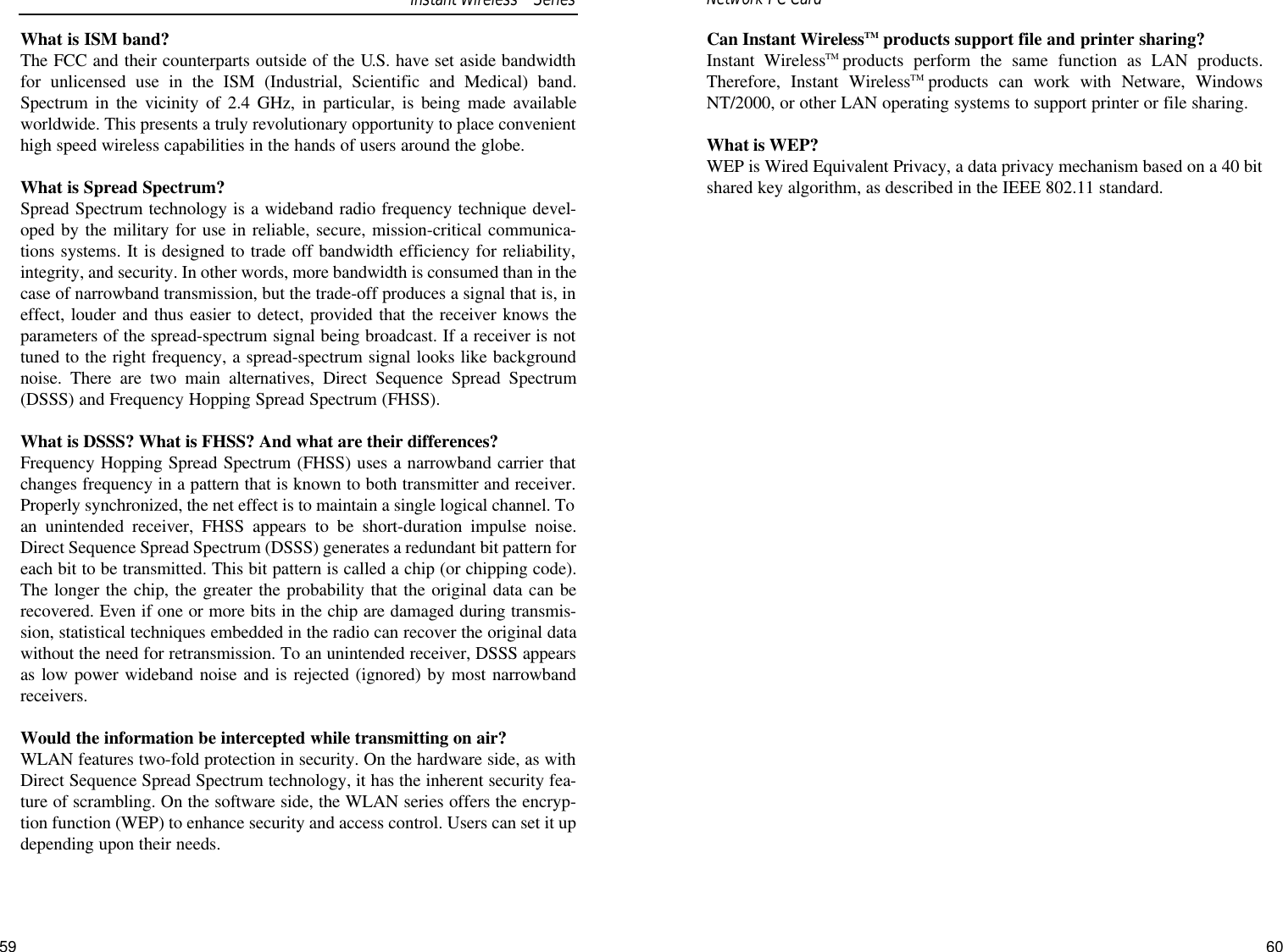 60What is ISM band?The FCC and their counterparts outside of the U.S. have set aside bandwidthfor unlicensed use in the ISM (Industrial, Scientific and Medical) band.Spectrum in the vicinity of 2.4 GHz, in particular, is being made availableworldwide. This presents a truly revolutionary opportunity to place convenienthigh speed wireless capabilities in the hands of users around the globe. What is Spread Spectrum?Spread Spectrum technology is a wideband radio frequency technique devel-oped by the military for use in reliable, secure, mission-critical communica-tions systems. It is designed to trade off bandwidth efficiency for reliability,integrity, and security. In other words, more bandwidth is consumed than in thecase of narrowband transmission, but the trade-off produces a signal that is, ineffect, louder and thus easier to detect, provided that the receiver knows theparameters of the spread-spectrum signal being broadcast. If a receiver is nottuned to the right frequency, a spread-spectrum signal looks like backgroundnoise. There are two main alternatives, Direct Sequence Spread Spectrum(DSSS) and Frequency Hopping Spread Spectrum (FHSS).What is DSSS? What is FHSS? And what are their differences?Frequency Hopping Spread Spectrum (FHSS) uses a narrowband carrier thatchanges frequency in a pattern that is known to both transmitter and receiver.Properly synchronized, the net effect is to maintain a single logical channel. Toan unintended receiver, FHSS appears to be short-duration impulse noise.Direct Sequence Spread Spectrum (DSSS) generates a redundant bit pattern foreach bit to be transmitted. This bit pattern is called a chip (or chipping code).The longer the chip, the greater the probability that the original data can berecovered. Even if one or more bits in the chip are damaged during transmis-sion, statistical techniques embedded in the radio can recover the original datawithout the need for retransmission. To an unintended receiver, DSSS appearsas low power wideband noise and is rejected (ignored) by most narrowbandreceivers. Would the information be intercepted while transmitting on air?WLAN features two-fold protection in security. On the hardware side, as withDirect Sequence Spread Spectrum technology, it has the inherent security fea-ture of scrambling. On the software side, the WLAN series offers the encryp-tion function (WEP) to enhance security and access control. Users can set it updepending upon their needs.59Can Instant WirelessTM products support file and printer sharing?Instant WirelessTM products perform the same function as LAN products.Therefore, Instant WirelessTM products can work with Netware, WindowsNT/2000, or other LAN operating systems to support printer or file sharing.What is WEP?WEP is Wired Equivalent Privacy, a data privacy mechanism based on a 40 bitshared key algorithm, as described in the IEEE 802.11 standard. Network PC Card Instant WirelessTMSeries