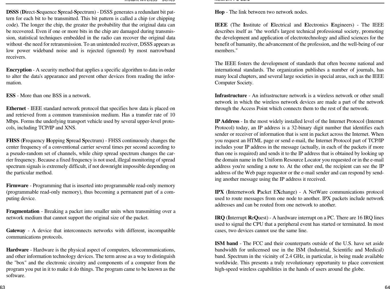 63Hop - The link between two network nodes.IEEE (The  Institute of Electrical and Electronics  Engineers) - The IEEEdescribes itself as &quot;the world&apos;s largest technical professional society, promotingthe development and application of electrotechnology and allied sciences for thebenefit of humanity, the advancement of the profession, and the well-being of ourmembers.&quot; The IEEE fosters the development of standards that often become national andinternational standards. The organization publishes a number of journals, hasmany local chapters, and several large societies in special areas, such as the IEEEComputer Society.Infrastructure - An infrastructure network is a wireless network or other smallnetwork in which the wireless network devices are made a part of the networkthrough the Access Point which connects them to the rest of the network.IP Address - In the most widely installed level of the Internet Protocol (InternetProtocol) today, an IP address is a 32-binary digit number that identifies eachsender or receiver of information that is sent in packet across the Internet. Whenyou request an HTML page or send e-mail, the Internet Protocol part of TCP/IPincludes your IP address in the message (actually, in each of the packets if morethan one is required) and sends it to the IP address that is obtained by looking upthe domain name in the Uniform Resource Locator you requested or in the e-mailaddress you&apos;re sending a note to. At the other end, the recipient can see the IPaddress of the Web page requestor or the e-mail sender and can respond by send-ing another message using the IP address it received. IPX (Internetwork  Packet EXchange) - A NetWare communications protocolused to route messages from one node to another. IPX packets include networkaddresses and can be routed from one network to another.IRQ (Interrupt ReQuest) - A hardware interrupt on a PC. There are 16 IRQ linesused to signal the CPU that a peripheral event has started or terminated. In mostcases, two devices cannot use the same line. ISM band - The FCC and their counterparts outside of the U.S. have set asidebandwidth for unlicensed use in the ISM (Industrial, Scientific and Medical)band. Spectrum in the vicinity of 2.4 GHz, in particular, is being made availableworldwide. This presents a truly revolutionary opportunity to place convenienthigh-speed wireless capabilities in the hands of users around the globe.Network PC Card DSSS (Direct-Sequence Spread-Spectrum) - DSSS generates a redundant bit pat-tern for each bit to be transmitted. This bit pattern is called a chip (or chippingcode). The longer the chip, the greater the probability that the original data canbe recovered. Even if one or more bits in the chip are damaged during transmis-sion, statistical techniques embedded in the radio can recover the original datawithout -the need for retransmission. To an unintended receiver, DSSS appears aslow power wideband noise and is rejected (ignored) by most narrowbandreceivers. Encryption - A security method that applies a specific algorithm to data in orderto alter the data&apos;s appearance and prevent other devices from reading the infor-mation. ESS - More than one BSS in a network.Ethernet - IEEE standard network protocol that specifies how data is placed onand retrieved from a common transmission medium. Has a transfer rate of 10Mbps. Forms the underlying transport vehicle used by several upper-level proto-cols, including TCP/IP and XNS.FHSS (Frequency Hopping Spread Spectrum) - FHSS continuously changes thecenter frequency of a conventional carrier several times per second according toa pseudo-random set of channels, while chirp spread spectrum changes the car-rier frequency. Because a fixed frequency is not used, illegal monitoring of spreadspectrum signals is extremely difficult, if not downright impossible depending onthe particular method.Firmware - Programming that is inserted into programmable read-only memory(programmable read-only memory), thus becoming a permanent part of a com-puting device. Fragmentation - Breaking a packet into smaller units when transmitting over anetwork medium that cannot support the original size of the packet. Gateway - A device that interconnects networks with different, incompatiblecommunications protocols. Hardware - Hardware is the physical aspect of computers, telecommunications,and other information technology devices. The term arose as a way to distinguishthe &quot;box&quot; and the electronic circuitry and components of a computer from theprogram you put in it to make it do things. The program came to be known as thesoftware.64Instant WirelessSeries