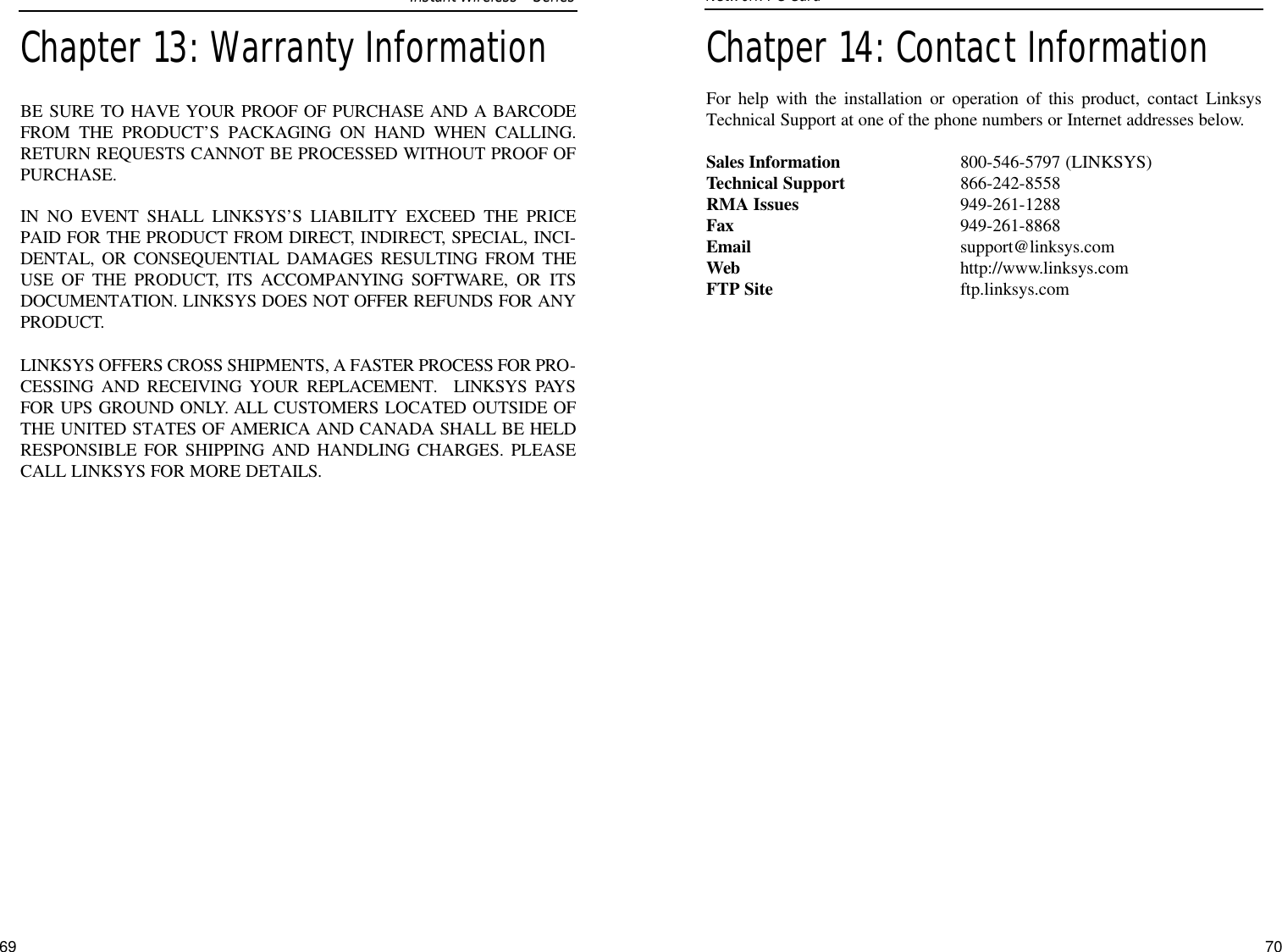 Chatper 14: Contact InformationFor help with the installation or operation of this product, contact LinksysTechnical Support at one of the phone numbers or Internet addresses below.Sales Information 800-546-5797 (LINKSYS)Technical Support 866-242-8558RMA Issues 949-261-1288Fax 949-261-8868Email support@linksys.comWeb http://www.linksys.comFTP Site ftp.linksys.com70Network PC Card 69Chapter 13: Warranty InformationBE SURE TO HAVE YOUR PROOF OF PURCHASE AND A BARCODEFROM THE PRODUCT’S PACKAGING ON HAND WHEN CALLING.RETURN REQUESTS CANNOT BE PROCESSED WITHOUT PROOF OFPURCHASE. IN NO EVENT SHALL LINKSYS’S LIABILITY EXCEED THE PRICEPAID FOR THE PRODUCT FROM DIRECT, INDIRECT, SPECIAL, INCI-DENTAL, OR CONSEQUENTIAL DAMAGES RESULTING FROM THEUSE OF THE PRODUCT, ITS ACCOMPANYING SOFTWARE, OR ITSDOCUMENTATION. LINKSYS DOES NOT OFFER REFUNDS FOR ANYPRODUCT. LINKSYS OFFERS CROSS SHIPMENTS, A FASTER PROCESS FOR PRO-CESSING AND RECEIVING YOUR REPLACEMENT.  LINKSYS PAYSFOR UPS GROUND ONLY. ALL CUSTOMERS LOCATED OUTSIDE OFTHE UNITED STATES OF AMERICA AND CANADA SHALL BE HELDRESPONSIBLE FOR SHIPPING AND HANDLING CHARGES. PLEASECALL LINKSYS FOR MORE DETAILS.Instant WirelessSeries