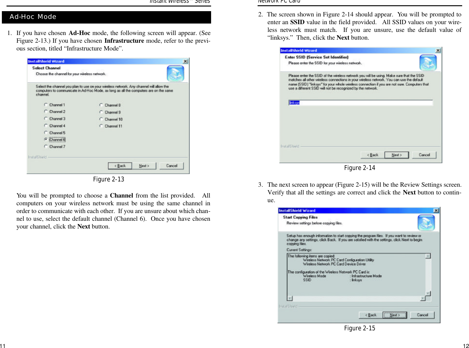 112.  The screen shown in Figure 2-14 should appear.  You will be prompted toenter an SSID value in the field provided.   All SSID values on your wire-less network must match.  If you are unsure, use the default value of“linksys.”  Then, click the Next button.3.  The next screen to appear (Figure 2-15) will be the Review Settings screen.Verify that all the settings are correct and click the Next button to contin-ue.Network PC Card 1. If you have chosen Ad-Hoc mode, the following screen will appear. (SeeFigure 2-13.) If you have chosen Infrastructure mode, refer to the previ-ous section, titled “Infrastructure Mode”.  You will be prompted to choose a Channel from the list provided.   Allcomputers on your wireless network must be using the same channel inorder to communicate with each other.  If you are unsure about which chan-nel to use, select the default channel (Channel 6).  Once you have chosenyour channel, click the Next button.Ad-Hoc ModeFigure 2-13Figure 2-14Figure 2-15Instant WirelessTMSeries12