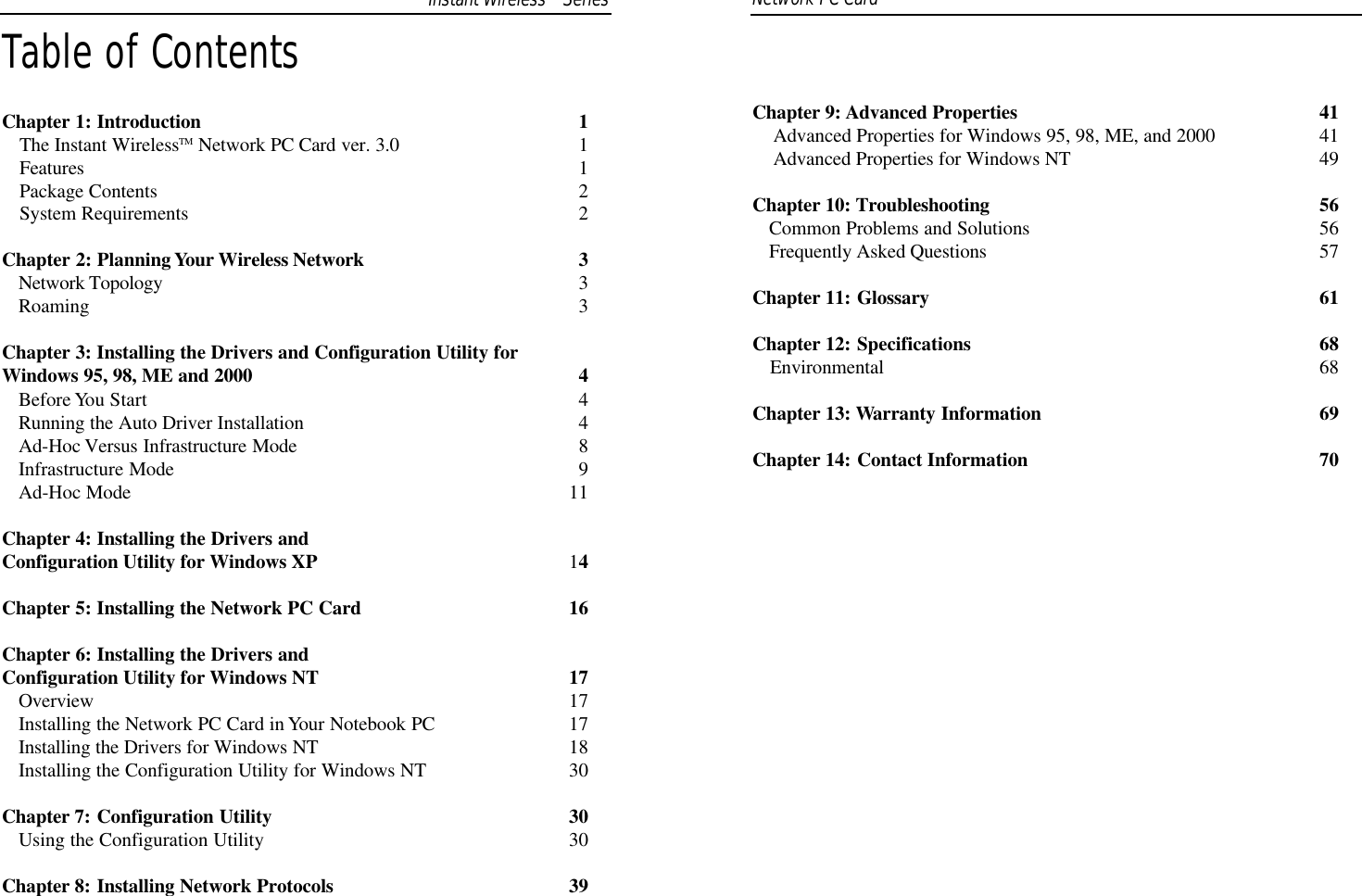 Table of ContentsChapter 1: Introduction 1The Instant WirelessTM Network PC Card ver. 3.0 1Features 1Package Contents  2System Requirements 2Chapter 2: Planning Your Wireless Network 3Network Topology 3Roaming 3Chapter 3: Installing the Drivers and Configuration Utility for Windows 95, 98, ME and 2000 4Before You Start 4Running the Auto Driver Installation 4Ad-Hoc Versus Infrastructure Mode 8Infrastructure Mode 9Ad-Hoc Mode 11Chapter 4: Installing the Drivers andConfiguration Utility for Windows XP 14Chapter 5: Installing the Network PC Card 16Chapter 6: Installing the Drivers andConfiguration Utility for Windows NT 17Overview 17Installing the Network PC Card in Your Notebook PC 17Installing the Drivers for Windows NT 18Installing the Configuration Utility for Windows NT 30Chapter 7: Configuration Utility 30Using the Configuration Utility 30Chapter 8: Installing Network Protocols 39Network PC Card Instant WirelessTMSeriesChapter 9: Advanced Properties 41Advanced Properties for Windows 95, 98, ME, and 2000 41Advanced Properties for Windows NT 49Chapter 10: Troubleshooting 56Common Problems and Solutions 56Frequently Asked Questions 57Chapter 11: Glossary 61Chapter 12: Specifications 68Environmental  68Chapter 13: Warranty Information 69Chapter 14: Contact Information 70