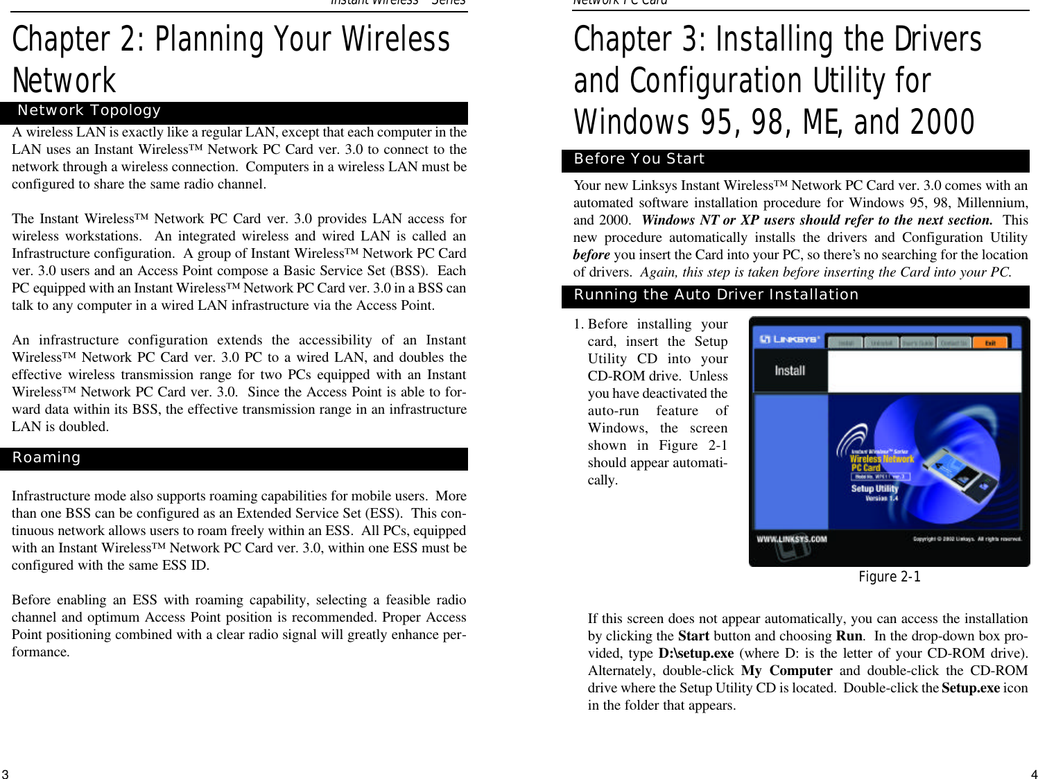 43Chapter 3: Installing the Driversand Configuration Utility forWindows 95, 98, ME, and 2000Your new Linksys Instant Wireless™ Network PC Card ver. 3.0 comes with anautomated software installation procedure for Windows 95, 98, Millennium,and 2000.  Windows NT or XP users should refer to the next section. Thisnew procedure automatically installs the drivers and Configuration Utilitybefore you insert the Card into your PC, so there’s no searching for the locationof drivers.  Again, this step is taken before inserting the Card into your PC.  1. Before installing yourcard, insert the SetupUtility CD into yourCD-ROM drive.  Unlessyou have deactivated theauto-run feature ofWindows, the screenshown in Figure 2-1should appear automati-cally.  If this screen does not appear automatically, you can access the installationby clicking the Start button and choosing Run.  In the drop-down box pro-vided, type D:\setup.exe (where D: is the letter of your CD-ROM drive).Alternately, double-click My Computer and double-click the CD-ROMdrive where the Setup Utility CD is located.  Double-click the Setup.exe iconin the folder that appears.Before You StartRunning the Auto Driver InstallationNetwork PC Card Chapter 2: Planning Your WirelessNetworkAwireless LAN is exactly like a regular LAN, except that each computer in theLAN uses an Instant Wireless™ Network PC Card ver. 3.0 to connect to thenetwork through a wireless connection.  Computers in a wireless LAN must beconfigured to share the same radio channel.The Instant Wireless™ Network PC Card ver. 3.0 provides LAN access forwireless workstations.  An integrated wireless and wired LAN is called anInfrastructure configuration.  A group of Instant Wireless™ Network PC Cardver. 3.0 users and an Access Point compose a Basic Service Set (BSS).  EachPC equipped with an Instant Wireless™ Network PC Card ver. 3.0 in a BSS cantalk to any computer in a wired LAN infrastructure via the Access Point.An infrastructure configuration extends the accessibility of an InstantWireless™ Network PC Card ver. 3.0 PC to a wired LAN, and doubles theeffective wireless transmission range for two PCs equipped with an InstantWireless™ Network PC Card ver. 3.0.  Since the Access Point is able to for-ward data within its BSS, the effective transmission range in an infrastructureLAN is doubled.Infrastructure mode also supports roaming capabilities for mobile users.  Morethan one BSS can be configured as an Extended Service Set (ESS).  This con-tinuous network allows users to roam freely within an ESS.  All PCs, equippedwith an Instant Wireless™ Network PC Card ver. 3.0, within one ESS must beconfigured with the same ESS ID.Before enabling an ESS with roaming capability, selecting a feasible radiochannel and optimum Access Point position is recommended. Proper AccessPoint positioning combined with a clear radio signal will greatly enhance per-formance.RoamingNetwork TopologyFigure 2-1Instant WirelessTMSeries