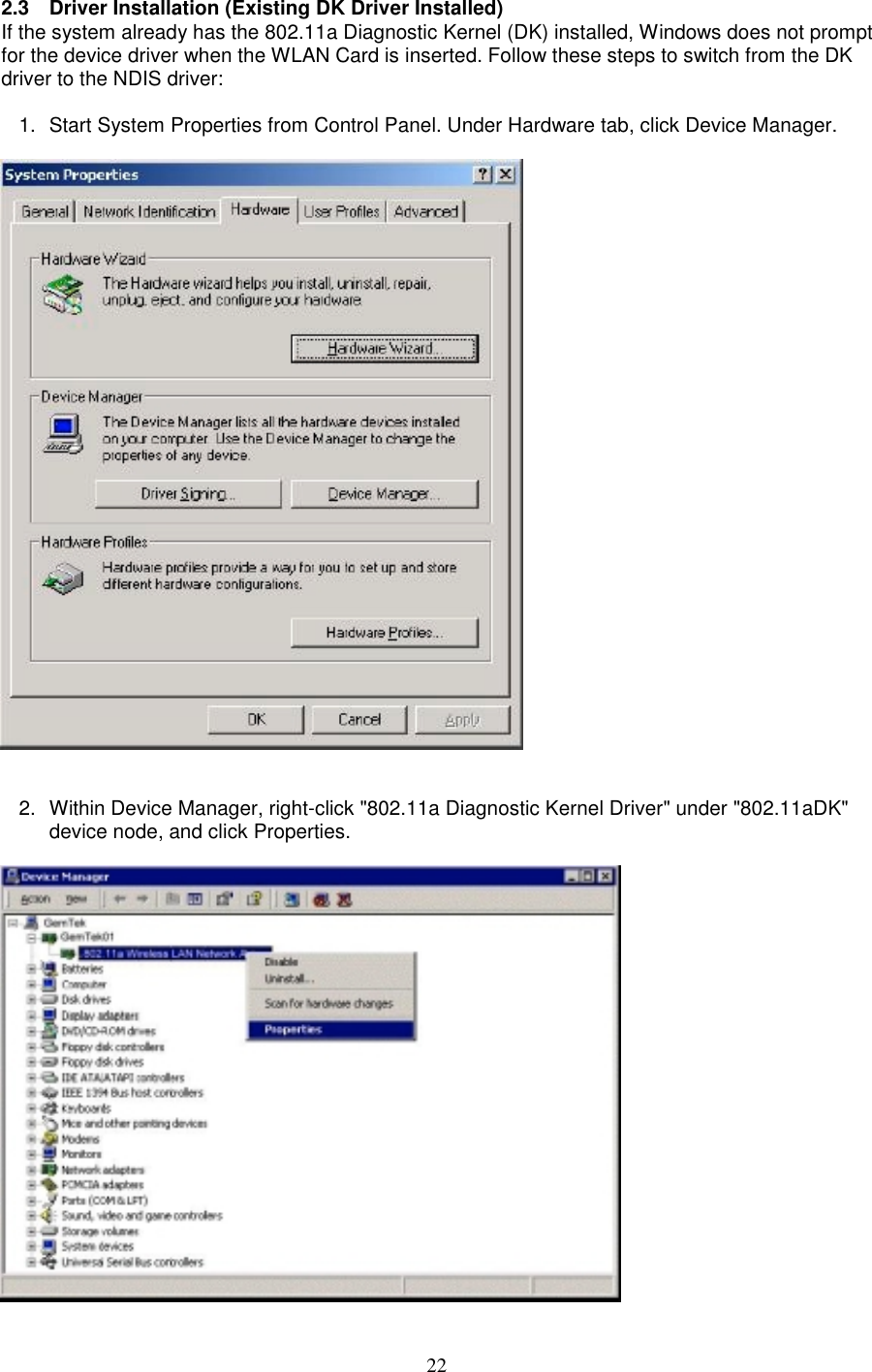 222.3 Driver Installation (Existing DK Driver Installed)If the system already has the 802.11a Diagnostic Kernel (DK) installed, Windows does not promptfor the device driver when the WLAN Card is inserted. Follow these steps to switch from the DKdriver to the NDIS driver:1.  Start System Properties from Control Panel. Under Hardware tab, click Device Manager.2.  Within Device Manager, right-click &quot;802.11a Diagnostic Kernel Driver&quot; under &quot;802.11aDK&quot;device node, and click Properties.