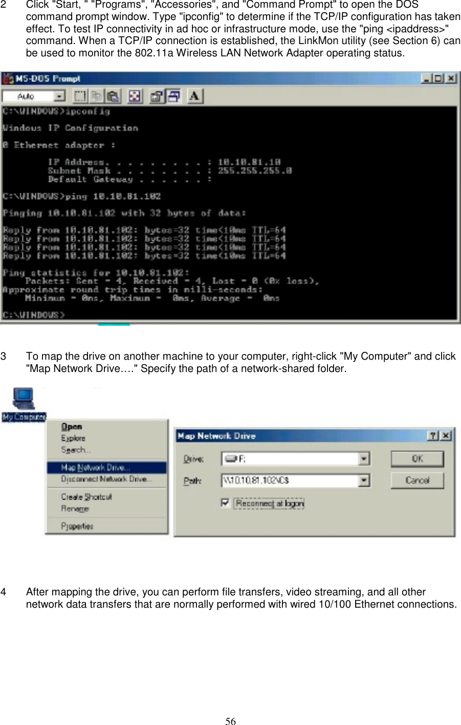 562  Click &quot;Start, &quot; &quot;Programs&quot;, &quot;Accessories&quot;, and &quot;Command Prompt&quot; to open the DOScommand prompt window. Type &quot;ipconfig&quot; to determine if the TCP/IP configuration has takeneffect. To test IP connectivity in ad hoc or infrastructure mode, use the &quot;ping &lt;ipaddress&gt;&quot;command. When a TCP/IP connection is established, the LinkMon utility (see Section 6) canbe used to monitor the 802.11a Wireless LAN Network Adapter operating status.3  To map the drive on another machine to your computer, right-click &quot;My Computer&quot; and click&quot;Map Network Drive….&quot; Specify the path of a network-shared folder.4  After mapping the drive, you can perform file transfers, video streaming, and all othernetwork data transfers that are normally performed with wired 10/100 Ethernet connections.