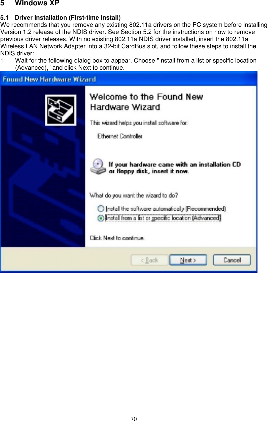 705 Windows XP5.1 Driver Installation (First-time Install)We recommends that you remove any existing 802.11a drivers on the PC system before installingVersion 1.2 release of the NDIS driver. See Section 5.2 for the instructions on how to removeprevious driver releases. With no existing 802.11a NDIS driver installed, insert the 802.11aWireless LAN Network Adapter into a 32-bit CardBus slot, and follow these steps to install theNDIS driver:1  Wait for the following dialog box to appear. Choose &quot;Install from a list or specific location(Advanced),&quot; and click Next to continue.