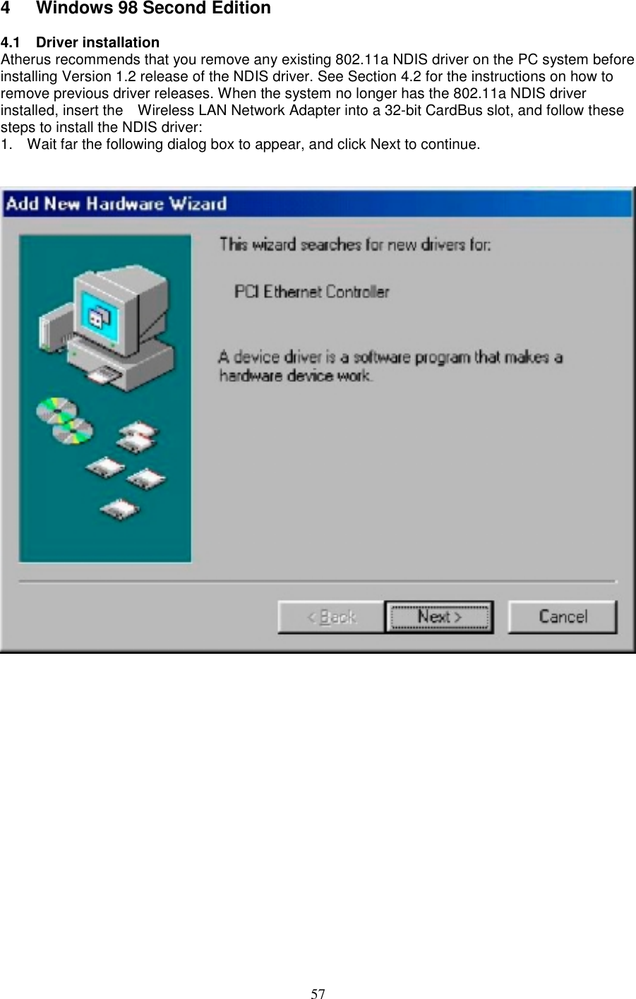 574 Windows 98 Second Edition4.1 Driver installationAtherus recommends that you remove any existing 802.11a NDIS driver on the PC system beforeinstalling Version 1.2 release of the NDIS driver. See Section 4.2 for the instructions on how toremove previous driver releases. When the system no longer has the 802.11a NDIS driverinstalled, insert the    Wireless LAN Network Adapter into a 32-bit CardBus slot, and follow thesesteps to install the NDIS driver:1.  Wait far the following dialog box to appear, and click Next to continue.