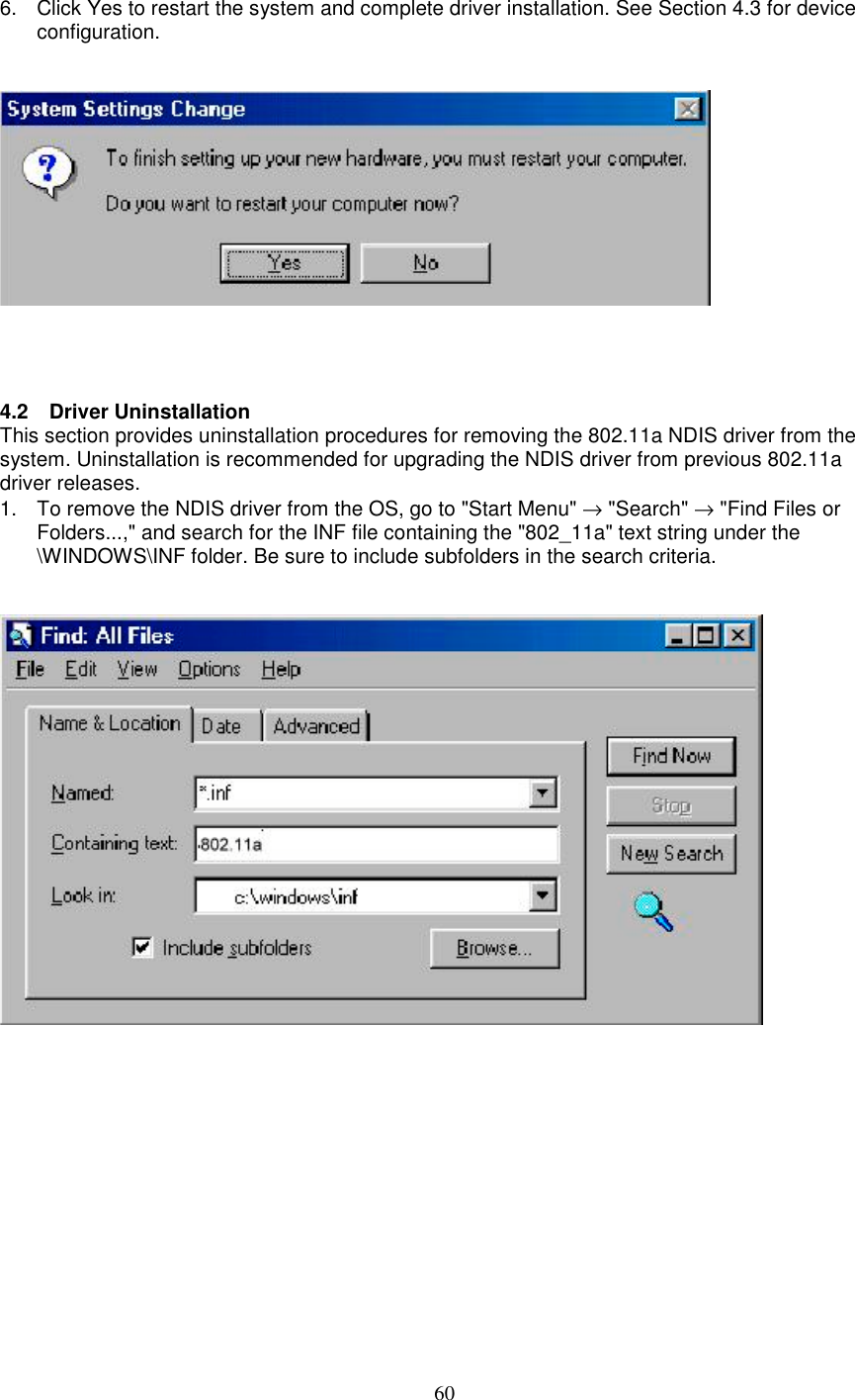 606.  Click Yes to restart the system and complete driver installation. See Section 4.3 for deviceconfiguration.4.2 Driver UninstallationThis section provides uninstallation procedures for removing the 802.11a NDIS driver from thesystem. Uninstallation is recommended for upgrading the NDIS driver from previous 802.11adriver releases.1.  To remove the NDIS driver from the OS, go to &quot;Start Menu&quot; → &quot;Search&quot; → &quot;Find Files orFolders...,&quot; and search for the INF file containing the &quot;802_11a&quot; text string under the\WINDOWS\INF folder. Be sure to include subfolders in the search criteria.