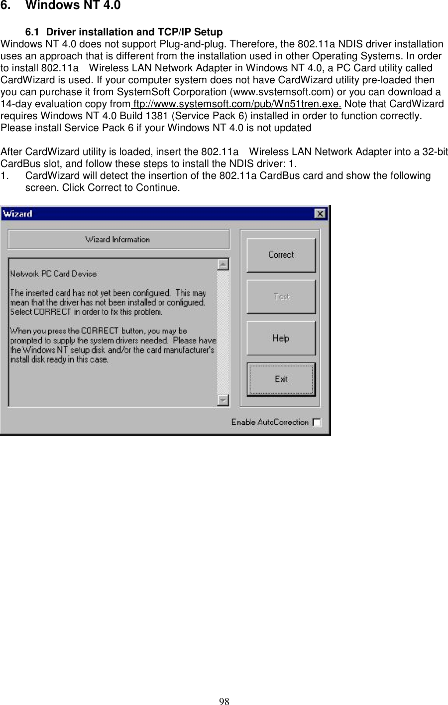 986. Windows NT 4.06.1  Driver installation and TCP/IP SetupWindows NT 4.0 does not support Plug-and-plug. Therefore, the 802.11a NDIS driver installationuses an approach that is different from the installation used in other Operating Systems. In orderto install 802.11a    Wireless LAN Network Adapter in Windows NT 4.0, a PC Card utility calledCardWizard is used. If your computer system does not have CardWizard utility pre-loaded thenyou can purchase it from SystemSoft Corporation (www.svstemsoft.com) or you can download a14-day evaluation copy from ftp://www.systemsoft.com/pub/Wn51tren.exe. Note that CardWizardrequires Windows NT 4.0 Build 1381 (Service Pack 6) installed in order to function correctly.Please install Service Pack 6 if your Windows NT 4.0 is not updatedAfter CardWizard utility is loaded, insert the 802.11a    Wireless LAN Network Adapter into a 32-bitCardBus slot, and follow these steps to install the NDIS driver: 1.1.  CardWizard will detect the insertion of the 802.11a CardBus card and show the followingscreen. Click Correct to Continue.