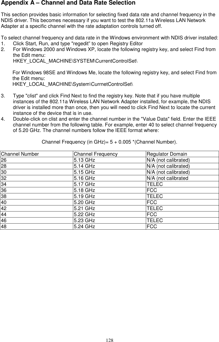 128Appendix A – Channel and Data Rate SelectionThis section provides basic information for selecting fixed data rate and channel frequency in theNDIS driver. This becomes necessary if you want to test the 802.11a Wireless LAN NetworkAdapter at a specific channel with the rate adaptation controls turned off.To select channel frequency and data rate in the Windows environment with NDIS driver installed:1.  Click Start, Run, and type &quot;regedit” to open Registry Editor2.  For Windows 2000 and Windows XP, locate the following registry key, and select Find fromthe Edit menu:HKEY_LOCAL_MACHINE\SYSTEM\CurrentControlSet\For Windows 98SE and Windows Me, locate the following registry key, and select Find fromthe Edit menu:HKEY_LOCAL_MACHINE\System\CurrnetControlSet\3.  Type &quot;clist&quot; and click Find Next to find the registry key. Note that if you have multipleinstances of the 802.11a Wireless LAN Network Adapter installed, for example, the NDISdriver is installed more than once, then you will need to click Find Next to locate the currentinstance of the device that is in use.4.  Double-click on clist and enter the channel number in the &quot;Value Data&quot; field. Enter the IEEEchannel number from the following table. For example, enter 40 to select channel frequencyof 5.20 GHz. The channel numbers follow the IEEE format where:Channel Frequency (in GHz)= 5 + 0.005 *(Channel Number).Channel Number Channel Frequency Regulator Domain26 5.13 GHz N/A (not calibrated)28 5.14 GHz N/A (not calibrated)30 5.15 GHz N/A (not calibrated)32 5.16 GHz N/A (not calibrated34 5.17 GHz TELEC36 5.18 GHz FCC38 5.19 GHz TELEC40 5.20 GHz FCC42 5.21 GHz TELEC44 5.22 GHz FCC46 5.23 GHz TELEC48 5.24 GHz FCC