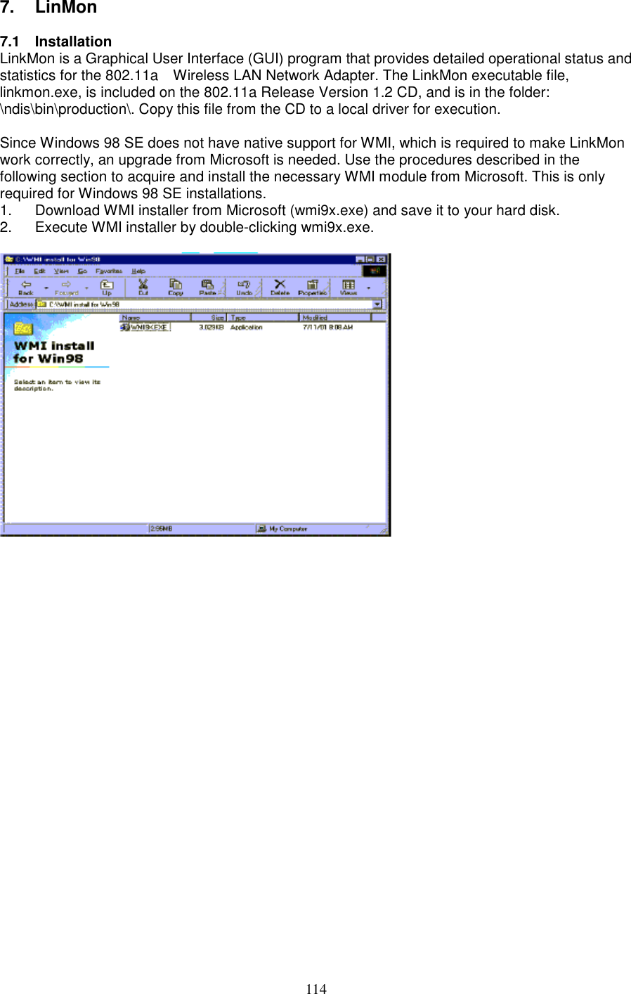 1147. LinMon7.1 InstallationLinkMon is a Graphical User Interface (GUI) program that provides detailed operational status andstatistics for the 802.11a    Wireless LAN Network Adapter. The LinkMon executable file,linkmon.exe, is included on the 802.11a Release Version 1.2 CD, and is in the folder:\ndis\bin\production\. Copy this file from the CD to a local driver for execution.Since Windows 98 SE does not have native support for WMI, which is required to make LinkMonwork correctly, an upgrade from Microsoft is needed. Use the procedures described in thefollowing section to acquire and install the necessary WMI module from Microsoft. This is onlyrequired for Windows 98 SE installations.1.  Download WMI installer from Microsoft (wmi9x.exe) and save it to your hard disk.2.  Execute WMI installer by double-clicking wmi9x.exe.