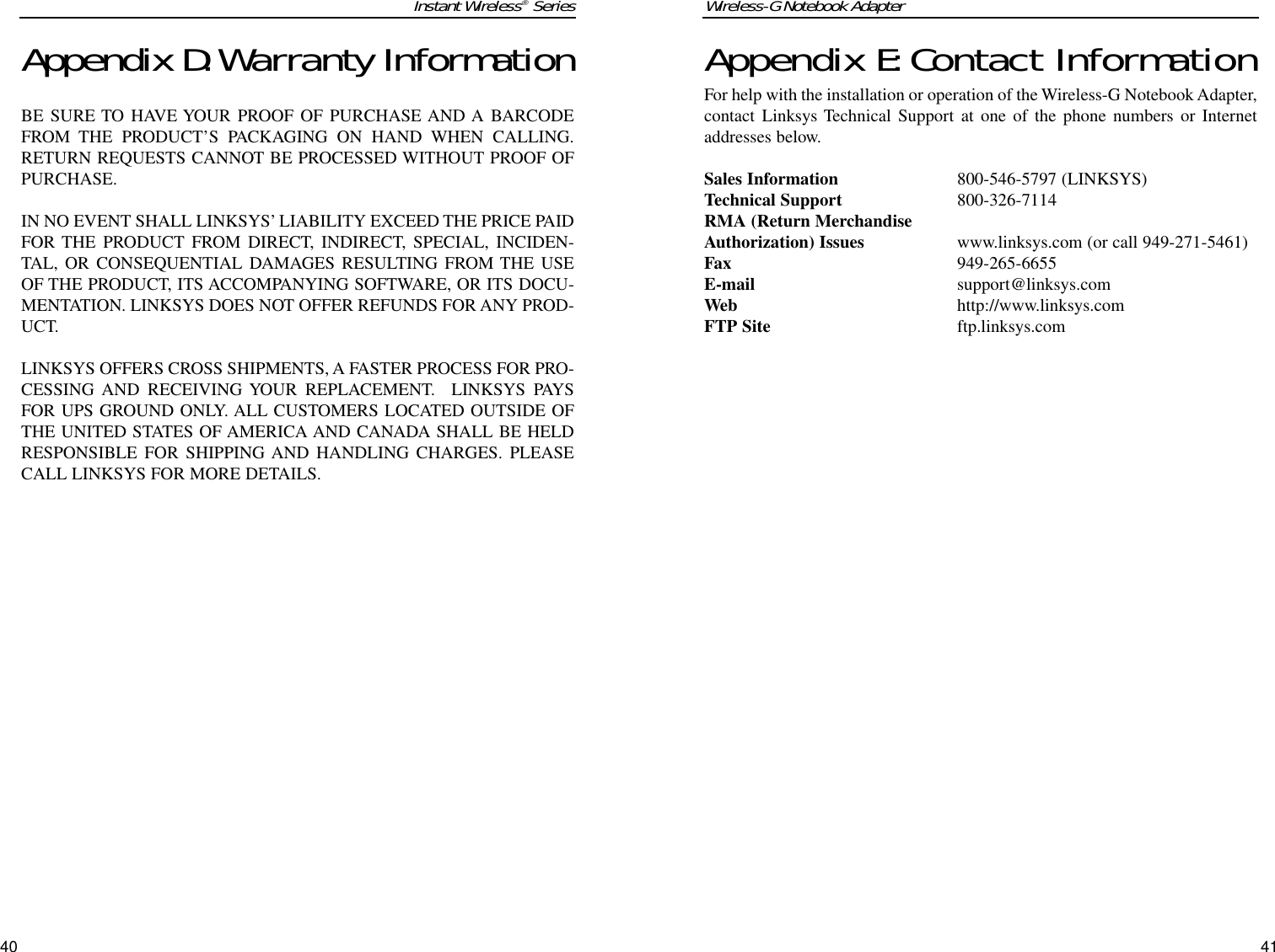 Appendix E:Contact InformationFor help with the installation or operation of the Wireless-G Notebook Adapter,contact Linksys Technical Support at one of the phone numbers or Internetaddresses below.Sales Information 800-546-5797 (LINKSYS)Technical Support 800-326-7114RMA (Return MerchandiseAuthorization) Issues www.linksys.com (or call 949-271-5461)Fax 949-265-6655E-mail support@linksys.comWeb http://www.linksys.comFTP Site ftp.linksys.comAppendix D:Warranty InformationBE SURE TO HAVE YOUR PROOF OF PURCHASE AND A BARCODEFROM THE PRODUCT’S PACKAGING ON HAND WHEN CALLING.RETURN REQUESTS CANNOT BE PROCESSED WITHOUT PROOF OFPURCHASE. IN NO EVENT SHALL LINKSYS’ LIABILITY EXCEED THE PRICE PAIDFOR THE PRODUCT FROM DIRECT, INDIRECT, SPECIAL, INCIDEN-TAL, OR CONSEQUENTIAL DAMAGES RESULTING FROM THE USEOF THE PRODUCT, ITS ACCOMPANYING SOFTWARE, OR ITS DOCU-MENTATION. LINKSYS DOES NOT OFFER REFUNDS FOR ANY PROD-UCT. LINKSYS OFFERS CROSS SHIPMENTS, A FASTER PROCESS FOR PRO-CESSING AND RECEIVING YOUR REPLACEMENT.  LINKSYS PAYSFOR UPS GROUND ONLY. ALL CUSTOMERS LOCATED OUTSIDE OFTHE UNITED STATES OF AMERICA AND CANADA SHALL BE HELDRESPONSIBLE FOR SHIPPING AND HANDLING CHARGES. PLEASECALL LINKSYS FOR MORE DETAILS.Wireless-G Notebook Adapter41Instant Wireless®Series40