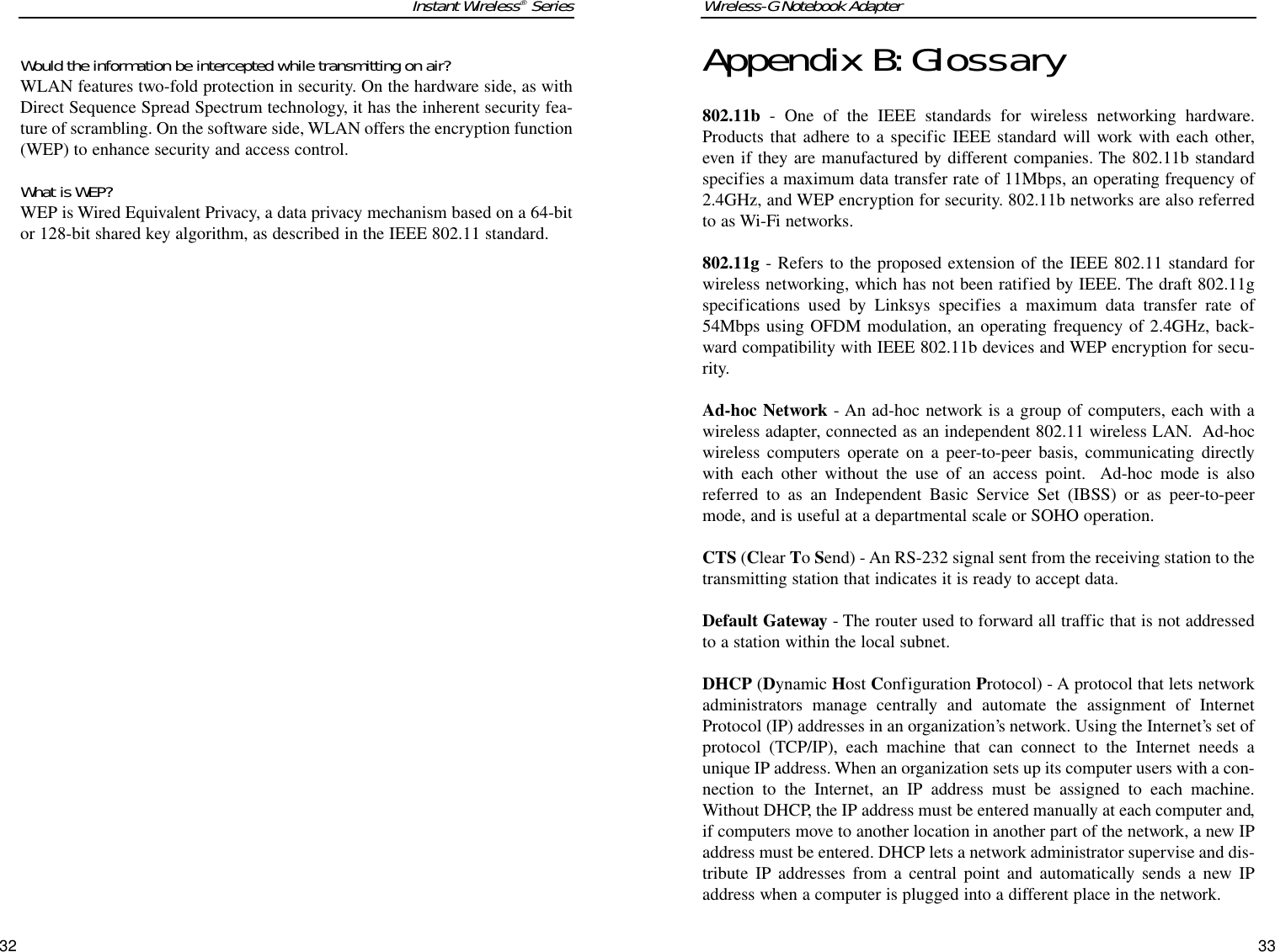 Appendix B:Glossary802.11b - One of the IEEE standards for wireless networking hardware.Products that adhere to a specific IEEE standard will work with each other,even if they are manufactured by different companies. The 802.11b standardspecifies a maximum data transfer rate of 11Mbps, an operating frequency of2.4GHz, and WEP encryption for security. 802.11b networks are also referredto as Wi-Fi networks.802.11g - Refers to the proposed extension of the IEEE 802.11 standard forwireless networking, which has not been ratified by IEEE. The draft 802.11gspecifications used by Linksys specifies a maximum data transfer rate of54Mbps using OFDM modulation, an operating frequency of 2.4GHz, back-ward compatibility with IEEE 802.11b devices and WEP encryption for secu-rity.Ad-hoc Network - An ad-hoc network is a group of computers, each with awireless adapter, connected as an independent 802.11 wireless LAN.  Ad-hocwireless computers operate on a peer-to-peer basis, communicating directlywith each other without the use of an access point.  Ad-hoc mode is alsoreferred to as an Independent Basic Service Set (IBSS) or as peer-to-peermode, and is useful at a departmental scale or SOHO operation.CTS (Clear To Send) - An RS-232 signal sent from the receiving station to thetransmitting station that indicates it is ready to accept data.Default Gateway - The router used to forward all traffic that is not addressedto a station within the local subnet.DHCP (Dynamic Host Configuration Protocol) - A protocol that lets networkadministrators manage centrally and automate the assignment of InternetProtocol (IP) addresses in an organization’s network. Using the Internet’s set ofprotocol (TCP/IP), each machine that can connect to the Internet needs aunique IP address. When an organization sets up its computer users with a con-nection to the Internet, an IP address must be assigned to each machine.Without DHCP, the IP address must be entered manually at each computer and,if computers move to another location in another part of the network, a new IPaddress must be entered. DHCP lets a network administrator supervise and dis-tribute IP addresses from a central point and automatically sends a new IPaddress when a computer is plugged into a different place in the network. Would the information be intercepted while transmitting on air?WLAN features two-fold protection in security. On the hardware side, as withDirect Sequence Spread Spectrum technology, it has the inherent security fea-ture of scrambling. On the software side, WLAN offers the encryption function(WEP) to enhance security and access control.What is WEP?WEP is Wired Equivalent Privacy, a data privacy mechanism based on a 64-bitor 128-bit shared key algorithm, as described in the IEEE 802.11 standard.Wireless-G Notebook Adapter33Instant Wireless®Series32