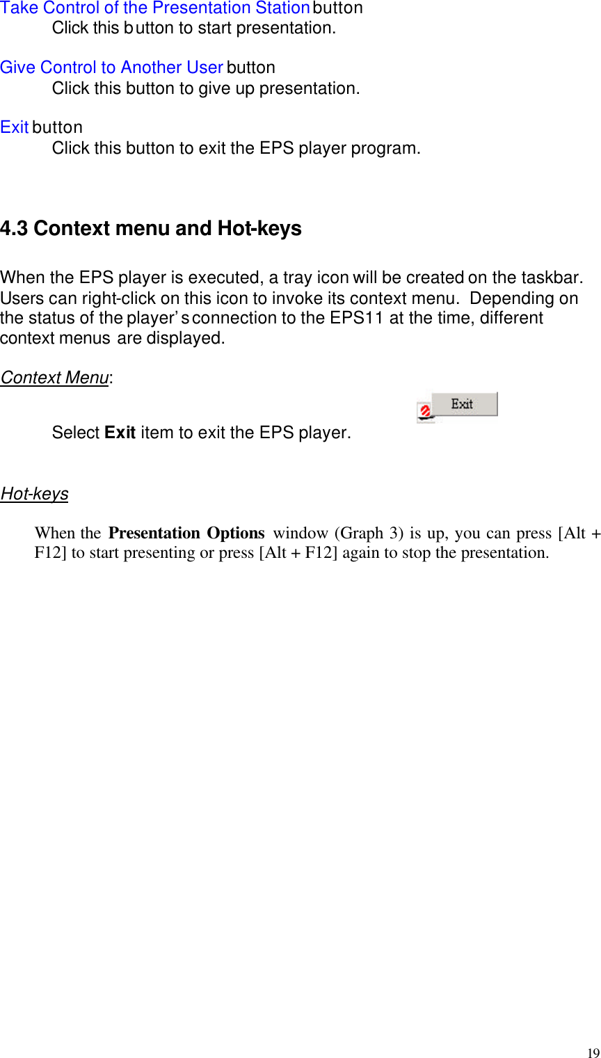  19 Take Control of the Presentation Station button  Click this button to start presentation.  Give Control to Another User button  Click this button to give up presentation.  Exit button  Click this button to exit the EPS player program.    4.3 Context menu and Hot-keys  When the EPS player is executed, a tray icon will be created on the taskbar.  Users can right-click on this icon to invoke its context menu.  Depending on the status of the player’s connection to the EPS11 at the time, different context menus are displayed.  Context Menu:    Select Exit item to exit the EPS player.   Hot-keys  When the Presentation Options window (Graph 3) is up, you can press [Alt + F12] to start presenting or press [Alt + F12] again to stop the presentation.  