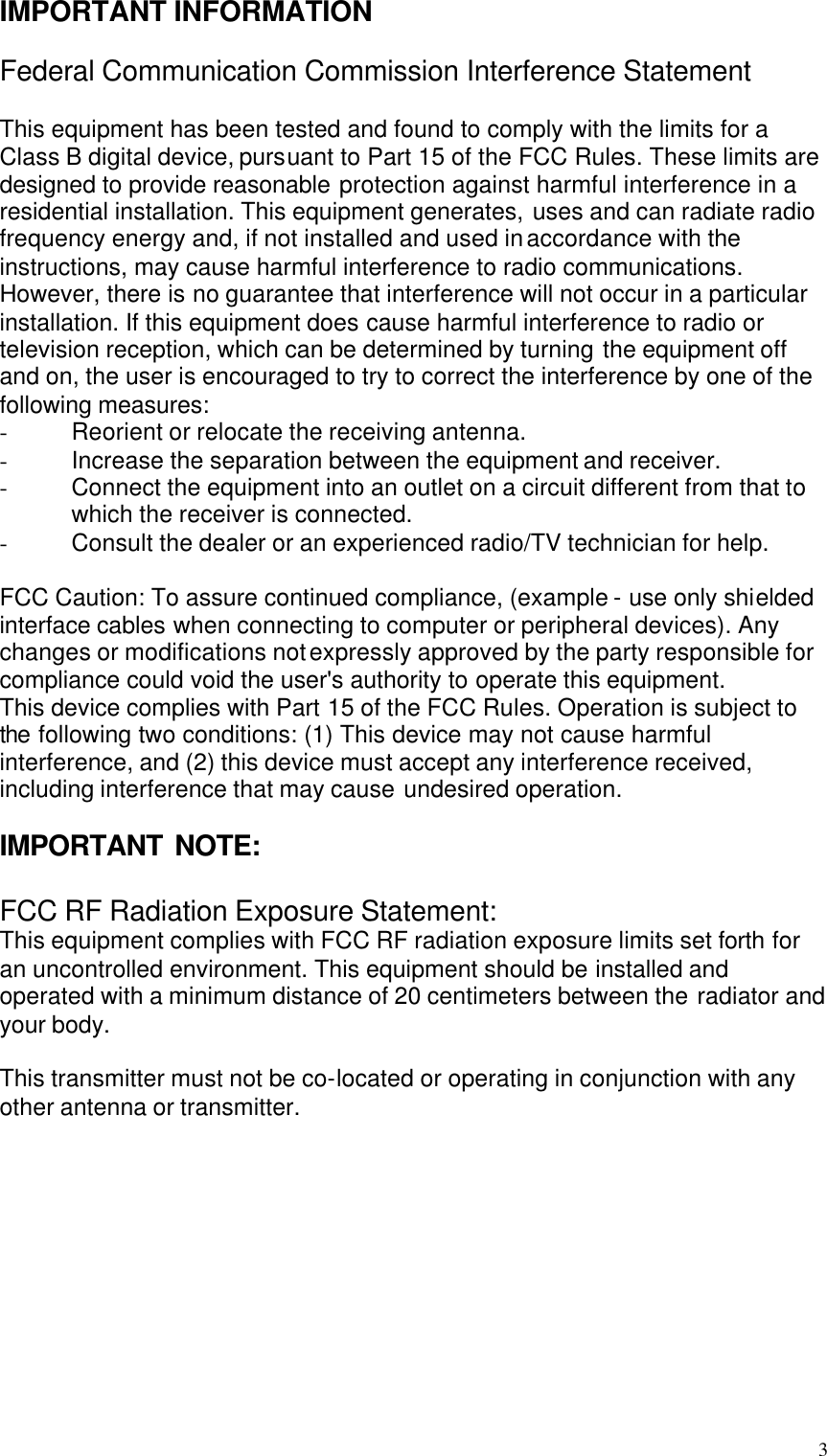  3 IMPORTANT INFORMATION  Federal Communication Commission Interference Statement  This equipment has been tested and found to comply with the limits for a Class B digital device, pursuant to Part 15 of the FCC Rules. These limits are designed to provide reasonable protection against harmful interference in a residential installation. This equipment generates, uses and can radiate radio frequency energy and, if not installed and used in accordance with the instructions, may cause harmful interference to radio communications. However, there is no guarantee that interference will not occur in a particular installation. If this equipment does cause harmful interference to radio or television reception, which can be determined by turning the equipment off and on, the user is encouraged to try to correct the interference by one of the following measures: - Reorient or relocate the receiving antenna. - Increase the separation between the equipment and receiver. - Connect the equipment into an outlet on a circuit different from that to which the receiver is connected. - Consult the dealer or an experienced radio/TV technician for help.  FCC Caution: To assure continued compliance, (example - use only shielded interface cables when connecting to computer or peripheral devices). Any changes or modifications not expressly approved by the party responsible for compliance could void the user&apos;s authority to operate this equipment. This device complies with Part 15 of the FCC Rules. Operation is subject to the following two conditions: (1) This device may not cause harmful interference, and (2) this device must accept any interference received, including interference that may cause undesired operation.  IMPORTANT NOTE:  FCC RF Radiation Exposure Statement: This equipment complies with FCC RF radiation exposure limits set forth for an uncontrolled environment. This equipment should be installed and operated with a minimum distance of 20 centimeters between the radiator and your body.  This transmitter must not be co-located or operating in conjunction with any other antenna or transmitter.             