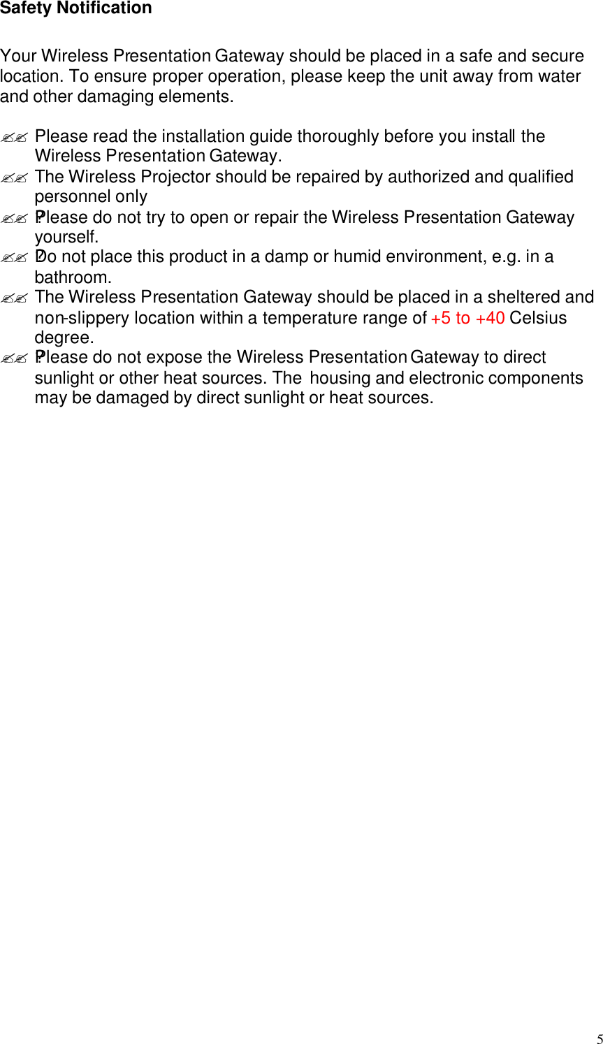  5  Safety Notification  Your Wireless Presentation Gateway should be placed in a safe and secure location. To ensure proper operation, please keep the unit away from water and other damaging elements.  ?? Please read the installation guide thoroughly before you install the Wireless Presentation Gateway. ?? The Wireless Projector should be repaired by authorized and qualified personnel only ?? ?Please do not try to open or repair the Wireless Presentation Gateway yourself. ?? ?Do not place this product in a damp or humid environment, e.g. in a bathroom. ?? The Wireless Presentation Gateway should be placed in a sheltered and non-slippery location within a temperature range of +5 to +40 Celsius degree. ?? ?Please do not expose the Wireless Presentation Gateway to direct sunlight or other heat sources. The housing and electronic components may be damaged by direct sunlight or heat sources.  