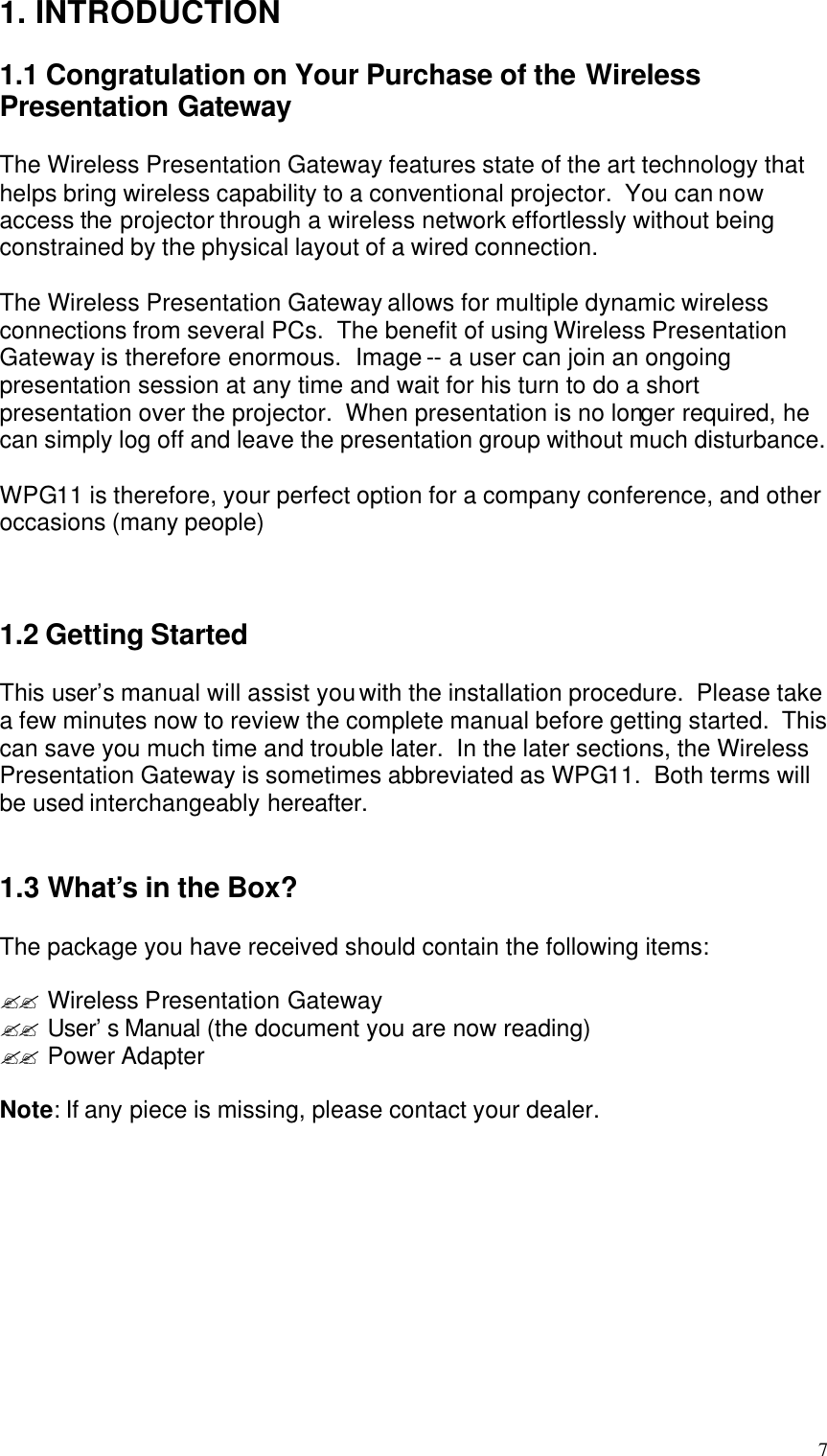  7 1. INTRODUCTION  1.1 Congratulation on Your Purchase of the Wireless Presentation Gateway  The Wireless Presentation Gateway features state of the art technology that helps bring wireless capability to a conventional projector.  You can now access the projector through a wireless network effortlessly without being constrained by the physical layout of a wired connection.    The Wireless Presentation Gateway allows for multiple dynamic wireless connections from several PCs.  The benefit of using Wireless Presentation Gateway is therefore enormous.  Image -- a user can join an ongoing presentation session at any time and wait for his turn to do a short presentation over the projector.  When presentation is no longer required, he can simply log off and leave the presentation group without much disturbance.    WPG11 is therefore, your perfect option for a company conference, and other occasions (many people)    1.2 Getting Started  This user’s manual will assist you with the installation procedure.  Please take a few minutes now to review the complete manual before getting started.  This can save you much time and trouble later.  In the later sections, the Wireless Presentation Gateway is sometimes abbreviated as WPG11.  Both terms will be used interchangeably hereafter.   1.3 What’s in the Box?  The package you have received should contain the following items:  ?? Wireless Presentation Gateway ?? User’s Manual (the document you are now reading) ?? Power Adapter  Note: If any piece is missing, please contact your dealer.    