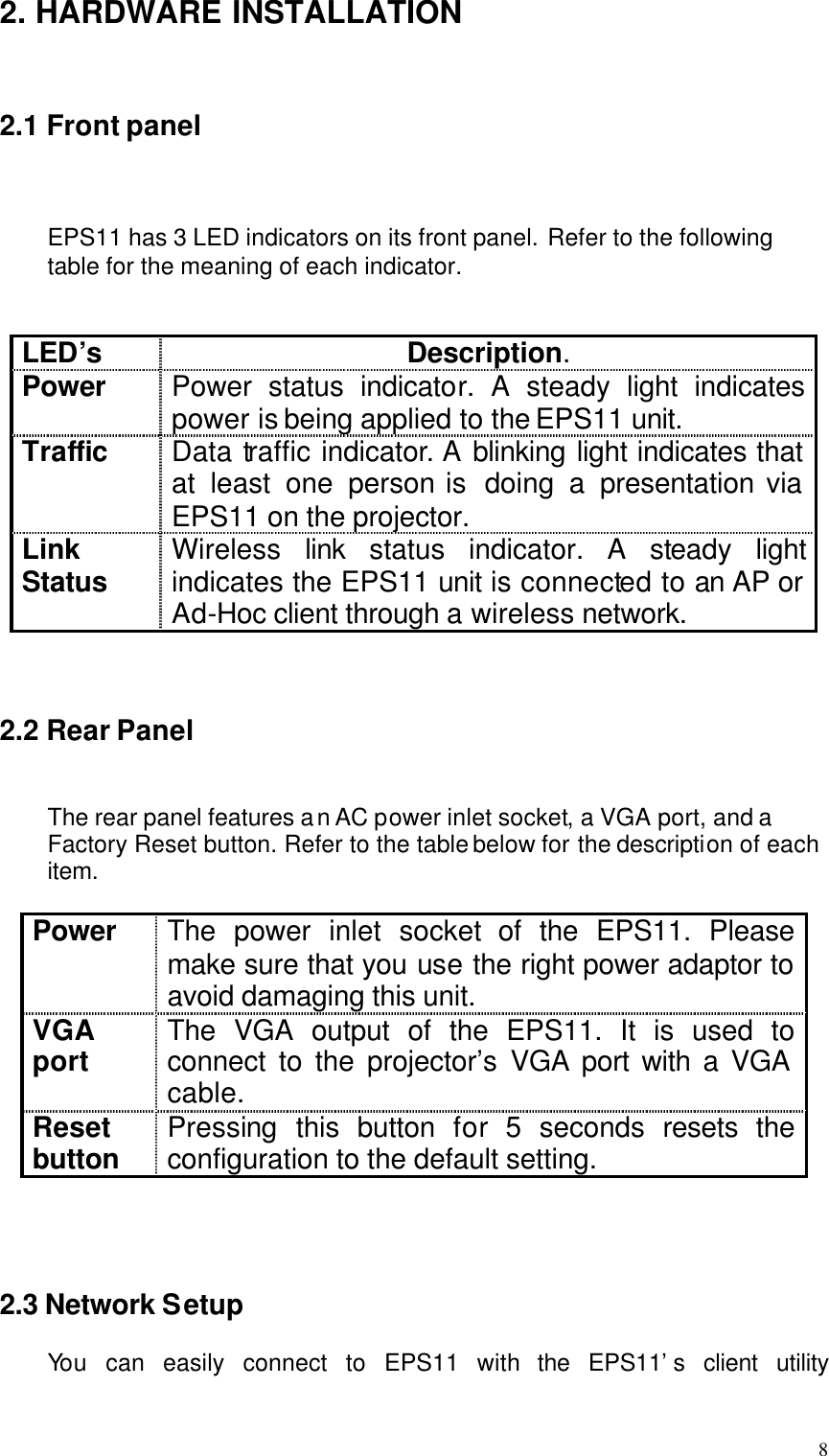  8 2. HARDWARE INSTALLATION   2.1 Front panel    EPS11 has 3 LED indicators on its front panel. Refer to the following table for the meaning of each indicator.   LED’s Description. Power Power status indicator. A steady light indicates power is being applied to the EPS11 unit. Traffic Data traffic indicator. A blinking light indicates that at least one person is  doing a presentation via EPS11 on the projector. Link Status Wireless  link  status indicator. A steady  light indicates the EPS11 unit is connected to an AP or Ad-Hoc client through a wireless network.    2.2 Rear Panel   The rear panel features an AC power inlet socket, a VGA port, and a Factory Reset button. Refer to the table below for the description of each item.  Power The power inlet socket of the EPS11. Please make sure that you use the right power adaptor to avoid damaging this unit. VGA port The VGA output of the EPS11. It is used to connect to the projector’s VGA port with a VGA cable. Reset button Pressing this button for 5 seconds resets the configuration to the default setting.     2.3 Network Setup  You  can easily connect to EPS11 with the EPS11’s client utility 