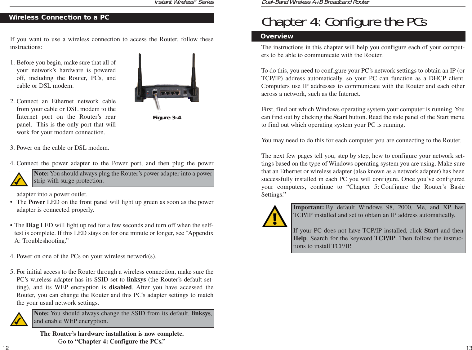 Dual-Band Wireless A+B Broadband Router Chapter 4: Configure the PCsThe instructions in this chapter will help you configure each of your comput-ers to be able to communicate with the Router.To do this, you need to configure your PC’s network settings to obtain an IP (orTCP/IP) address automatically, so your PC can function as a DHCP client.Computers use IP addresses to communicate with the Router and each otheracross a network, such as the Internet. First, find out which Windows operating system your computer is running. Youcan find out by clicking the Start button. Read the side panel of the Start menuto find out which operating system your PC is running.You may need to do this for each computer you are connecting to the Router.The next few pages tell you, step by step, how to configure your network set-tings based on the type of Windows operating system you are using. Make surethat an Ethernet or wireless adapter (also known as a network adapter) has beensuccessfully installed in each PC you will configure. Once you’ve configuredyour computers, continue to “Chapter 5: Configure the Router’s BasicSettings.” 13Instant Wireless®Series12Important: By default Windows 98, 2000, Me, and XP hasTCP/IP installed and set to obtain an IP address automatically. If your PC does not have TCP/IP installed, click Start and thenHelp. Search for the keyword TCP/IP. Then follow the instruc-tions to install TCP/IP.OverviewIf you want to use a wireless connection to access the Router, follow theseinstructions:1. Before you begin, make sure that all ofyour network’s hardware is poweredoff, including the Router, PCs, andcable or DSL modem.2. Connect an Ethernet network cablefrom your cable or DSL modem to theInternet port on the Router’s rearpanel.  This is the only port that willwork for your modem connection. 3. Power on the cable or DSL modem. 4. Connect the power adapter to the Power port, and then plug the poweradapter into a power outlet.  •The Power LED on the front panel will light up green as soon as the poweradapter is connected properly.•The Diag LED will light up red for a few seconds and turn off when the self-test is complete. If this LED stays on for one minute or longer, see “AppendixA: Troubleshooting.”4. Power on one of the PCs on your wireless network(s).5. For initial access to the Router through a wireless connection, make sure thePC’s wireless adapter has its SSID set to linksys (the Router’s default set-ting), and its WEP encryption is disabled. After you have accessed theRouter, you can change the Router and this PC’s adapter settings to matchthe your usual network settings.The Router’s hardware installation is now complete.Go to “Chapter 4: Configure the PCs.”Wireless Connection to a PCNote:You should always plug the Router’s power adapter into a powerstrip with surge protection.Figure 3-4Note: You should always change the SSID from its default, linksys,and enable WEP encryption.