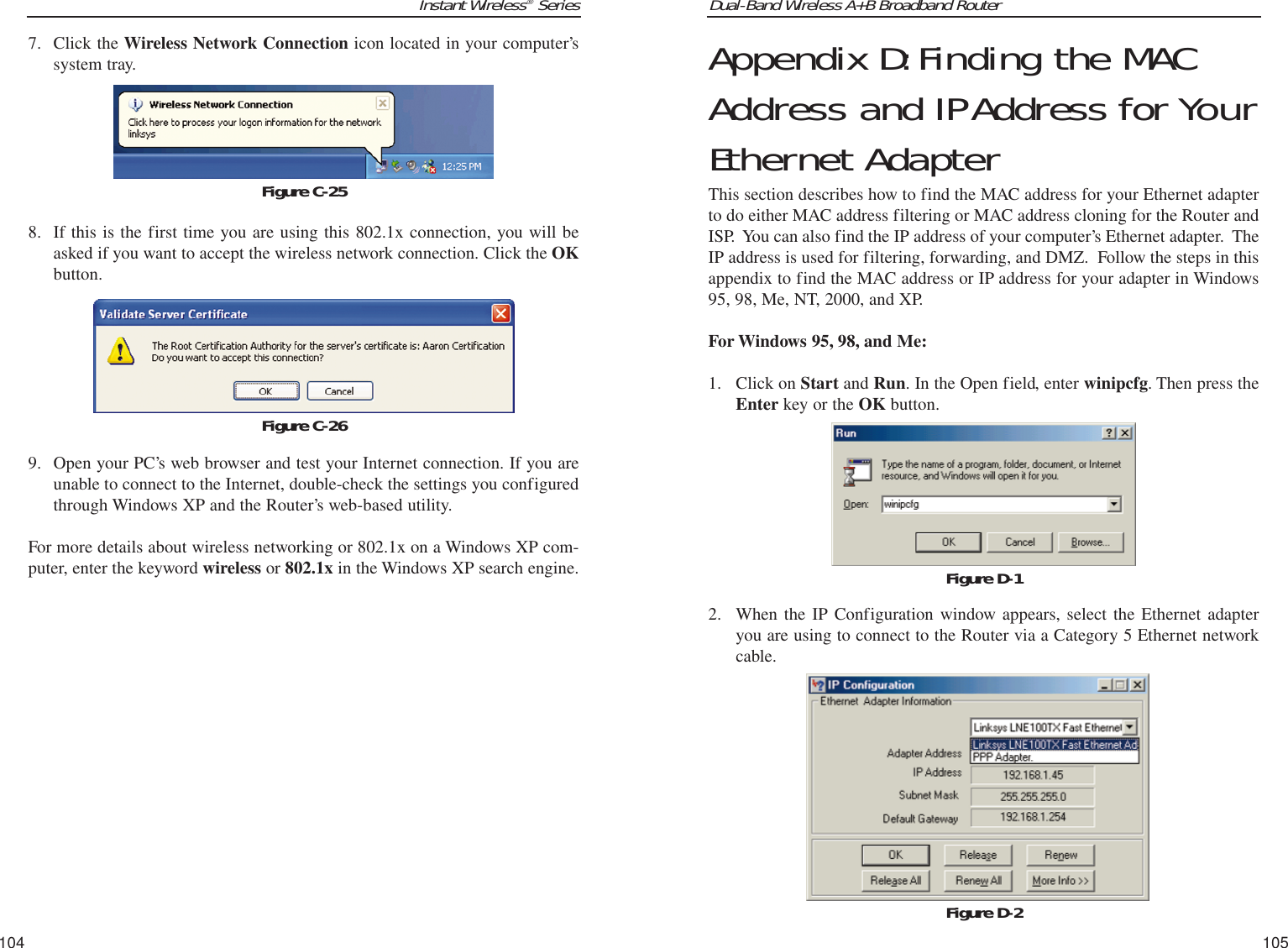 Dual-Band Wireless A+B Broadband Router Appendix D:Finding the MACAddress and IPAddress for YourEthernet AdapterThis section describes how to find the MAC address for your Ethernet adapterto do either MAC address filtering or MAC address cloning for the Router andISP.  You can also find the IP address of your computer’s Ethernet adapter.  TheIP address is used for filtering, forwarding, and DMZ.  Follow the steps in thisappendix to find the MAC address or IP address for your adapter in Windows95, 98, Me, NT, 2000, and XP. For Windows 95, 98, and Me:1. Click on Start and Run. In the Open field, enter winipcfg. Then press theEnter key or the OK button.2.  When the IP Configuration window appears, select the Ethernet adapteryou are using to connect to the Router via a Category 5 Ethernet networkcable.105Instant Wireless®Series7. Click the Wireless Network Connection icon located in your computer’ssystem tray.   8. If this is the first time you are using this 802.1x connection, you will beasked if you want to accept the wireless network connection. Click the OKbutton.9. Open your PC’s web browser and test your Internet connection. If you areunable to connect to the Internet, double-check the settings you configuredthrough Windows XP and the Router’s web-based utility.For more details about wireless networking or 802.1x on a Windows XP com-puter, enter the keyword wireless or 802.1x in the Windows XP search engine.104Figure D-1Figure D-2Figure C-25Figure C-26