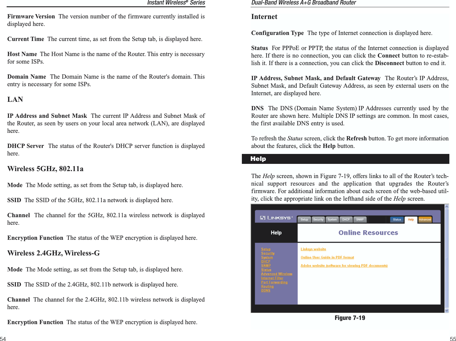 InternetConfiguration Type  The type of Internet connection is displayed here.Status  For PPPoE or PPTP, the status of the Internet connection is displayedhere. If there is no connection, you can click the Connect button to re-estab-lish it. If there is a connection, you can click the Disconnect button to end it.IP Address, Subnet Mask, and Default Gateway  The Router’s IP Address,Subnet Mask, and Default Gateway Address, as seen by external users on theInternet, are displayed here.DNS The DNS (Domain Name System) IP Addresses currently used by theRouter are shown here. Multiple DNS IP settings are common. In most cases,the first available DNS entry is used.To refresh the Status screen, click the Refresh button. To get more informationabout the features, click the Help button.The Help screen, shown in Figure 7-19, offers links to all of the Router’s tech-nical support resources and the application that upgrades the Router’sfirmware. For additional information about each screen of the web-based util-ity, click the appropriate link on the lefthand side of the Help screen.55Instant Wireless®Series54Dual-Band Wireless A+G Broadband Router Firmware Version The version number of the firmware currently installed isdisplayed here.Current Time The current time, as set from the Setup tab, is displayed here.Host Name The Host Name is the name of the Router. This entry is necessaryfor some ISPs.Domain Name  The Domain Name is the name of the Router&apos;s domain. Thisentry is necessary for some ISPs.LANIP Address and Subnet Mask The current IP Address and Subnet Mask ofthe Router, as seen by users on your local area network (LAN), are displayedhere. DHCP Server  The status of the Router&apos;s DHCP server function is displayedhere.Wireless 5GHz, 802.11aMode The Mode setting, as set from the Setup tab, is displayed here.SSID The SSID of the 5GHz, 802.11a network is displayed here.Channel The channel for the 5GHz, 802.11a wireless network is displayedhere.Encryption Function The status of the WEP encryption is displayed here.Wireless 2.4GHz, Wireless-GMode The Mode setting, as set from the Setup tab, is displayed here.SSID The SSID of the 2.4GHz, 802.11b network is displayed here.Channel The channel for the 2.4GHz, 802.11b wireless network is displayedhere.Encryption Function The status of the WEP encryption is displayed here.HelpFigure 7-19