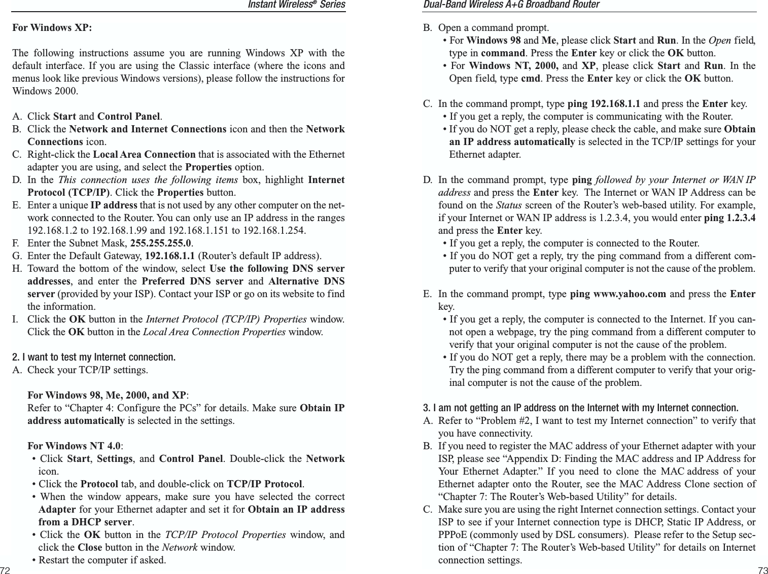 73Instant Wireless®Series72Dual-Band Wireless A+G Broadband Router B. Open a command prompt.• For Windows 98 and Me, please click Start and Run. In the Open field,type in command. Press the Enter key or click the OK button.• For Windows NT, 2000, and XP, please click Start and  Run. In theOpen field, type cmd. Press the Enter key or click the OK button.C. In the command prompt, type ping 192.168.1.1 and press the Enter key.  • If you get a reply, the computer is communicating with the Router.• If you do NOT get a reply, please check the cable, and make sure Obtainan IP address automatically is selected in the TCP/IP settings for yourEthernet adapter.  D. In the command prompt, type ping followed by your Internet or WAN IPaddress and press the Enter key.  The Internet or WAN IP Address can befound on the Status screen of the Router’s web-based utility. For example,if your Internet or WAN IP address is 1.2.3.4, you would enter ping 1.2.3.4and press the Enter key.• If you get a reply, the computer is connected to the Router.• If you do NOT get a reply, try the ping command from a different com-puter to verify that your original computer is not the cause of the problem.E. In the command prompt, type ping www.yahoo.com and press the Enterkey.  • If you get a reply, the computer is connected to the Internet. If you can-not open a webpage, try the ping command from a different computer toverify that your original computer is not the cause of the problem.• If you do NOT get a reply, there may be a problem with the connection.Try the ping command from a different computer to verify that your orig-inal computer is not the cause of the problem.3. I am not getting an IP address on the Internet with my Internet connection.A. Refer to “Problem #2, I want to test my Internet connection” to verify thatyou have connectivity.B. If you need to register the MAC address of your Ethernet adapter with yourISP, please see “Appendix D: Finding the MAC address and IP Address forYour Ethernet Adapter.” If you need to clone the MAC address of yourEthernet adapter onto the Router, see the MAC Address Clone section of“Chapter 7: The Router’s Web-based Utility” for details.C. Make sure you are using the right Internet connection settings. Contact yourISP to see if your Internet connection type is DHCP, Static IP Address, orPPPoE (commonly used by DSL consumers).  Please refer to the Setup sec-tion of “Chapter 7: The Router’s Web-based Utility” for details on Internetconnection settings.For Windows XP:The following instructions assume you are running Windows XP with thedefault interface. If you are using the Classic interface (where the icons andmenus look like previous Windows versions), please follow the instructions forWindows 2000.A. Click Start and Control Panel. B. Click the Network and Internet Connections icon and then the NetworkConnections icon.C. Right-click the Local Area Connection that is associated with the Ethernetadapter you are using, and select the Properties option.D. In the This connection uses the following items box, highlight InternetProtocol (TCP/IP). Click the Properties button.E. Enter a unique IP address that is not used by any other computer on the net-work connected to the Router. You can only use an IP address in the ranges192.168.1.2 to 192.168.1.99 and 192.168.1.151 to 192.168.1.254.   F. Enter the Subnet Mask, 255.255.255.0.G. Enter the Default Gateway, 192.168.1.1 (Router’s default IP address).H. Toward the bottom of the window, select Use the following DNS serveraddresses, and enter the Preferred DNS server and  Alternative DNSserver (provided by your ISP). Contact your ISP or go on its website to findthe information.I. Click the OK button in the Internet Protocol (TCP/IP) Properties window.Click the OK button in the Local Area Connection Properties window.2. I want to test my Internet connection.A. Check your TCP/IP settings. For Windows 98, Me, 2000, and XP:Refer to “Chapter 4: Configure the PCs” for details. Make sure Obtain IPaddress automatically is selected in the settings.For Windows NT 4.0:• Click Start,  Settings, and Control Panel. Double-click the Networkicon.• Click the Protocol tab, and double-click on TCP/IP Protocol.• When the window appears, make sure you have selected the correctAdapter for your Ethernet adapter and set it for Obtain an IP addressfrom a DHCP server.• Click the OK button in the TCP/IP Protocol Properties window, andclick the Close button in the Network window.• Restart the computer if asked.