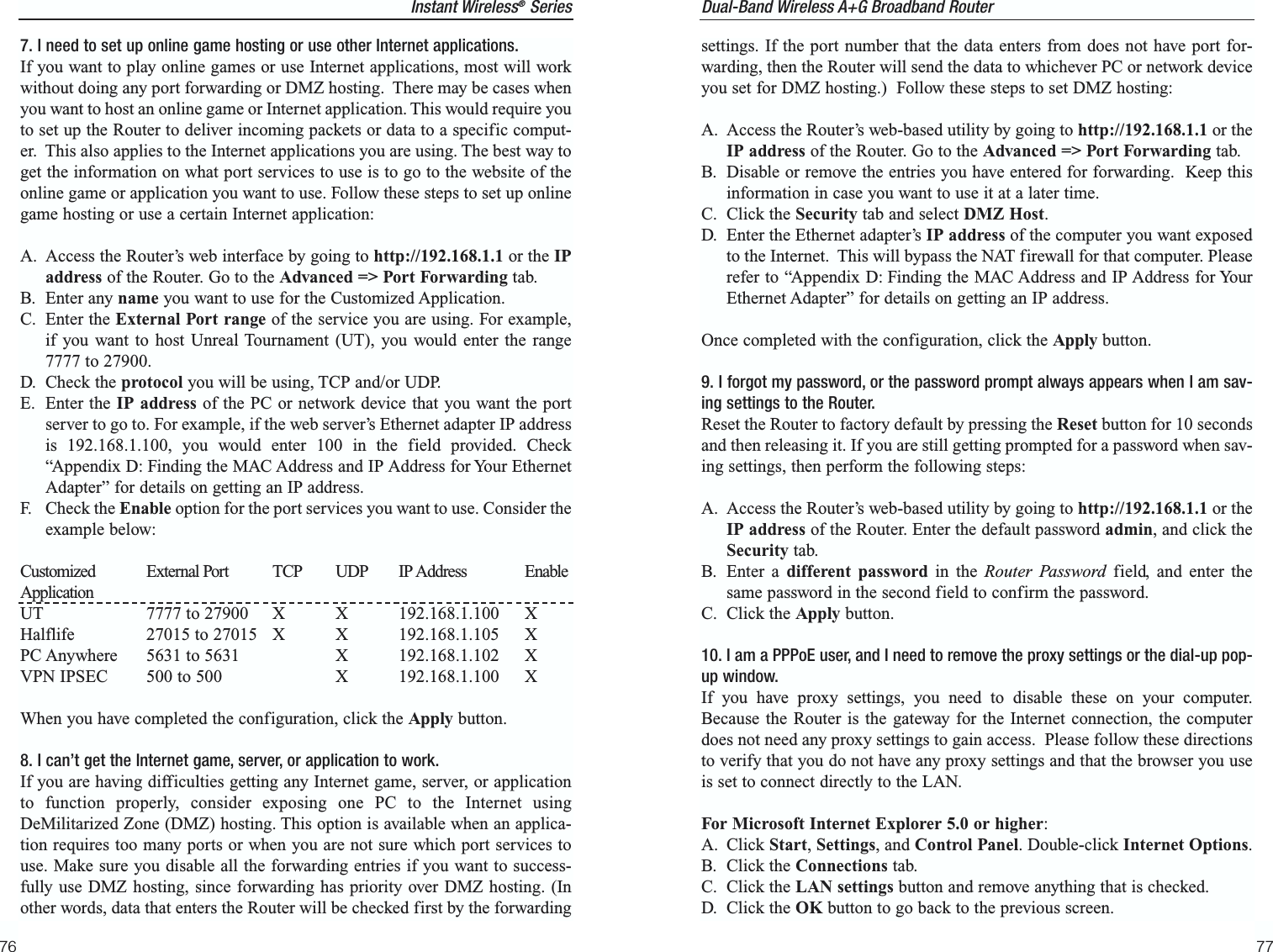 settings. If the port number that the data enters from does not have port for-warding, then the Router will send the data to whichever PC or network deviceyou set for DMZ hosting.)  Follow these steps to set DMZ hosting:A. Access the Router’s web-based utility by going to http://192.168.1.1 or theIP address of the Router. Go to the Advanced =&gt; Port Forwarding tab.B. Disable or remove the entries you have entered for forwarding.  Keep thisinformation in case you want to use it at a later time.C. Click the Security tab and select DMZ Host.D. Enter the Ethernet adapter’s IP address of the computer you want exposedto the Internet.  This will bypass the NAT firewall for that computer. Pleaserefer to “Appendix D: Finding the MAC Address and IP Address for YourEthernet Adapter” for details on getting an IP address. Once completed with the configuration, click the Apply button.9. I forgot my password, or the password prompt always appears when I am sav-ing settings to the Router.Reset the Router to factory default by pressing the Reset button for 10 secondsand then releasing it. If you are still getting prompted for a password when sav-ing settings, then perform the following steps:A. Access the Router’s web-based utility by going to http://192.168.1.1 or theIP address of the Router. Enter the default password admin, and click theSecurity tab. B. Enter a different password in the Router Password field, and enter thesame password in the second field to confirm the password.C. Click the Apply button.10. I am a PPPoE user, and I need to remove the proxy settings or the dial-up pop-up window.If you have proxy settings, you need to disable these on your computer.Because the Router is the gateway for the Internet connection, the computerdoes not need any proxy settings to gain access.  Please follow these directionsto verify that you do not have any proxy settings and that the browser you useis set to connect directly to the LAN.For Microsoft Internet Explorer 5.0 or higher:A. Click Start, Settings, and Control Panel. Double-click Internet Options. B. Click the Connections tab.C. Click the LAN settings button and remove anything that is checked.D. Click the OK button to go back to the previous screen.77Instant Wireless®Series7. I need to set up online game hosting or use other Internet applications.If you want to play online games or use Internet applications, most will workwithout doing any port forwarding or DMZ hosting.  There may be cases whenyou want to host an online game or Internet application. This would require youto set up the Router to deliver incoming packets or data to a specific comput-er.  This also applies to the Internet applications you are using. The best way toget the information on what port services to use is to go to the website of theonline game or application you want to use. Follow these steps to set up onlinegame hosting or use a certain Internet application:A. Access the Router’s web interface by going to http://192.168.1.1 or the IPaddress of the Router. Go to the Advanced =&gt; Port Forwarding tab.B. Enter any name you want to use for the Customized Application.C. Enter the External Port range of the service you are using. For example,if you want to host Unreal Tournament (UT), you would enter the range7777 to 27900.D. Check the protocol you will be using, TCP and/or UDP. E. Enter the IP address of the PC or network device that you want the portserver to go to. For example, if the web server’s Ethernet adapter IP addressis 192.168.1.100, you would enter 100 in the field provided. Check“Appendix D: Finding the MAC Address and IP Address for Your EthernetAdapter” for details on getting an IP address.F. Check the Enable option for the port services you want to use. Consider theexample below:Customized External Port TCP UDP IP Address EnableApplicationUT 7777 to 27900 X X 192.168.1.100 X Halflife 27015 to 27015 X X 192.168.1.105 XPC Anywhere 5631 to 5631 X 192.168.1.102 XVPN IPSEC 500 to 500 X 192.168.1.100 XWhen you have completed the configuration, click the Apply button.8. I can’t get the Internet game, server, or application to work.If you are having difficulties getting any Internet game, server, or applicationto function properly, consider exposing one PC to the Internet usingDeMilitarized Zone (DMZ) hosting. This option is available when an applica-tion requires too many ports or when you are not sure which port services touse. Make sure you disable all the forwarding entries if you want to success-fully use DMZ hosting, since forwarding has priority over DMZ hosting. (Inother words, data that enters the Router will be checked first by the forwarding 76Dual-Band Wireless A+G Broadband Router 