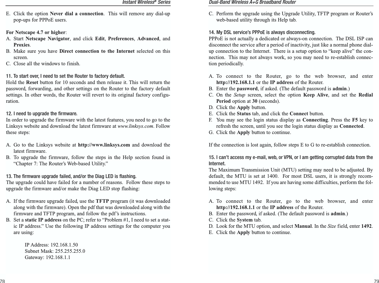 C. Perform the upgrade using the Upgrade Utility, TFTP program or Router’sweb-based utility through its Help tab.14. My DSL service’s PPPoE is always disconnecting.PPPoE is not actually a dedicated or always-on connection.  The DSL ISP candisconnect the service after a period of inactivity, just like a normal phone dial-up connection to the Internet.  There is a setup option to “keep alive” the con-nection.  This may not always work, so you may need to re-establish connec-tion periodically.A. To connect to the Router, go to the web browser, and enterhttp://192.168.1.1 or the IP address of the Router.B. Enter the password, if asked. (The default password is admin.)C. On the Setup screen, select the option Keep Alive, and set the RedialPeriod option at 30 (seconds).D. Click the Apply button.E. Click the Status tab, and click the Connect button.F. You may see the login status display as Connecting. Press the F5 key torefresh the screen, until you see the login status display as Connected.G. Click the Apply button to continue.If the connection is lost again, follow steps E to G to re-establish connection.15. I can’t access my e-mail, web, or VPN, or I am getting corrupted data from theInternet.The Maximum Transmission Unit (MTU) setting may need to be adjusted. Bydefault, the MTU is set at 1400.  For most DSL users, it is strongly recom-mended to use MTU 1492.  If you are having some difficulties, perform the fol-lowing steps:A. To connect to the Router, go to the web browser, and enterhttp://192.168.1.1 or the IP address of the Router.B. Enter the password, if asked. (The default password is admin.)C. Click the System tab.D. Look for the MTU option, and select Manual. In the Size field, enter 1492.  E. Click the Apply button to continue.79Instant Wireless®SeriesE. Click the option Never dial a connection.  This will remove any dial-uppop-ups for PPPoE users.For Netscape 4.7 or higher:A. Start  Netscape Navigator, and click Edit,  Preferences,  Advanced, andProxies.  B. Make sure you have Direct connection to the Internet selected on thisscreen.C. Close all the windows to finish.11. To start over, I need to set the Router to factory default.Hold the Reset button for 10 seconds and then release it. This will return thepassword, forwarding, and other settings on the Router to the factory defaultsettings. In other words, the Router will revert to its original factory configu-ration.12. I need to upgrade the firmware.In order to upgrade the firmware with the latest features, you need to go to theLinksys website and download the latest firmware at www.linksys.com. Followthese steps:A. Go to the Linksys website at http://www.linksys.com and download thelatest firmware.B. To upgrade the firmware, follow the steps in the Help section found in“Chapter 7: The Router’s Web-based Utility.”13. The firmware upgrade failed, and/or the Diag LED is flashing.The upgrade could have failed for a number of reasons.  Follow these steps toupgrade the firmware and/or make the Diag LED stop flashing:A. If the firmware upgrade failed, use the TFTP program (it was downloadedalong with the firmware). Open the pdf that was downloaded along with thefirmware and TFTP program, and follow the pdf’s instructions.B. Set a static IP address on the PC; refer to “Problem #1, I need to set a stat-ic IP address.” Use the following IP address settings for the computer youare using:IP Address: 192.168.1.50Subnet Mask: 255.255.255.0Gateway: 192.168.1.178Dual-Band Wireless A+G Broadband Router 
