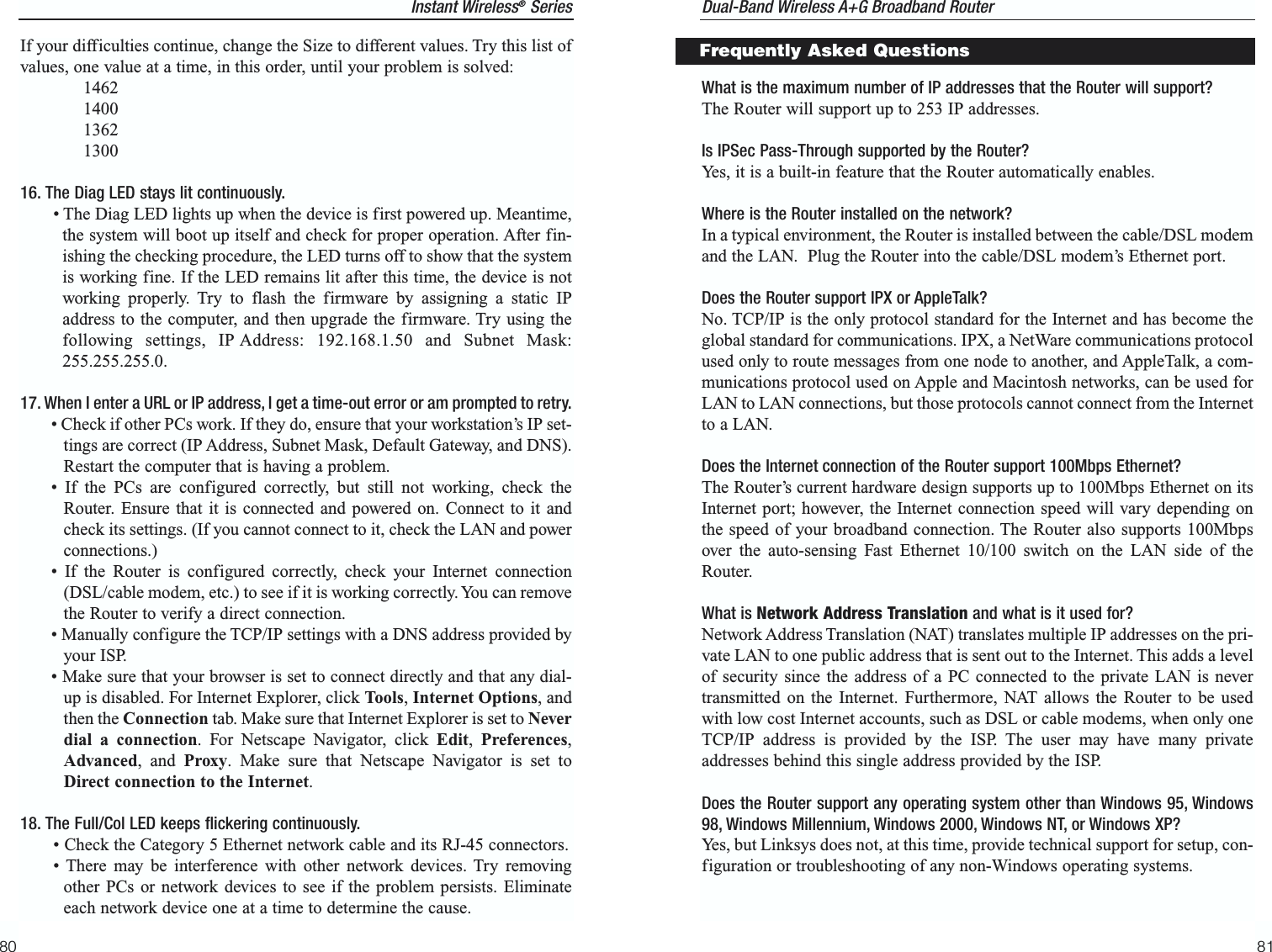 What is the maximum number of IP addresses that the Router will support? The Router will support up to 253 IP addresses.Is IPSec Pass-Through supported by the Router?Yes, it is a built-in feature that the Router automatically enables.Where is the Router installed on the network? In a typical environment, the Router is installed between the cable/DSL modemand the LAN.  Plug the Router into the cable/DSL modem’s Ethernet port.Does the Router support IPX or AppleTalk? No. TCP/IP is the only protocol standard for the Internet and has become theglobal standard for communications. IPX, a NetWare communications protocolused only to route messages from one node to another, and AppleTalk, a com-munications protocol used on Apple and Macintosh networks, can be used forLAN to LAN connections, but those protocols cannot connect from the Internetto a LAN.Does the Internet connection of the Router support 100Mbps Ethernet? The Router’s current hardware design supports up to 100Mbps Ethernet on itsInternet port; however, the Internet connection speed will vary depending onthe speed of your broadband connection. The Router also supports 100Mbpsover the auto-sensing Fast Ethernet 10/100 switch on the LAN side of theRouter. What is Network Address Translation and what is it used for?Network Address Translation (NAT) translates multiple IP addresses on the pri-vate LAN to one public address that is sent out to the Internet. This adds a levelof security since the address of a PC connected to the private LAN is nevertransmitted on the Internet. Furthermore, NAT allows the Router to be usedwith low cost Internet accounts, such as DSL or cable modems, when only oneTCP/IP address is provided by the ISP. The user may have many privateaddresses behind this single address provided by the ISP.Does the Router support any operating system other than Windows 95, Windows98, Windows Millennium, Windows 2000, Windows NT, or Windows XP? Yes, but Linksys does not, at this time, provide technical support for setup, con-figuration or troubleshooting of any non-Windows operating systems.81Instant Wireless®SeriesIf your difficulties continue, change the Size to different values. Try this list ofvalues, one value at a time, in this order, until your problem is solved:146214001362130016. The Diag LED stays lit continuously.• The Diag LED lights up when the device is first powered up. Meantime,the system will boot up itself and check for proper operation. After fin-ishing the checking procedure, the LED turns off to show that the systemis working fine. If the LED remains lit after this time, the device is notworking properly. Try to flash the firmware by assigning a static IPaddress to the computer, and then upgrade the firmware. Try using thefollowing settings, IP Address: 192.168.1.50 and Subnet Mask:255.255.255.0.17. When I enter a URL or IP address, I get a time-out error or am prompted to retry.• Check if other PCs work. If they do, ensure that your workstation’s IP set-tings are correct (IP Address, Subnet Mask, Default Gateway, and DNS).Restart the computer that is having a problem.• If the PCs are configured correctly, but still not working, check theRouter. Ensure that it is connected and powered on. Connect to it andcheck its settings. (If you cannot connect to it, check the LAN and powerconnections.)• If the Router is configured correctly, check your Internet connection(DSL/cable modem, etc.) to see if it is working correctly. You can removethe Router to verify a direct connection.• Manually configure the TCP/IP settings with a DNS address provided byyour ISP.• Make sure that your browser is set to connect directly and that any dial-up is disabled. For Internet Explorer, click Tools, Internet Options, andthen the Connection tab. Make sure that Internet Explorer is set to Neverdial a connection. For Netscape Navigator, click Edit,  Preferences,Advanced, and Proxy. Make sure that Netscape Navigator is set toDirect connection to the Internet.18. The Full/Col LED keeps flickering continuously.• Check the Category 5 Ethernet network cable and its RJ-45 connectors.• There may be interference with other network devices. Try removingother PCs or network devices to see if the problem persists. Eliminateeach network device one at a time to determine the cause.80Dual-Band Wireless A+G Broadband Router Frequently Asked Questions