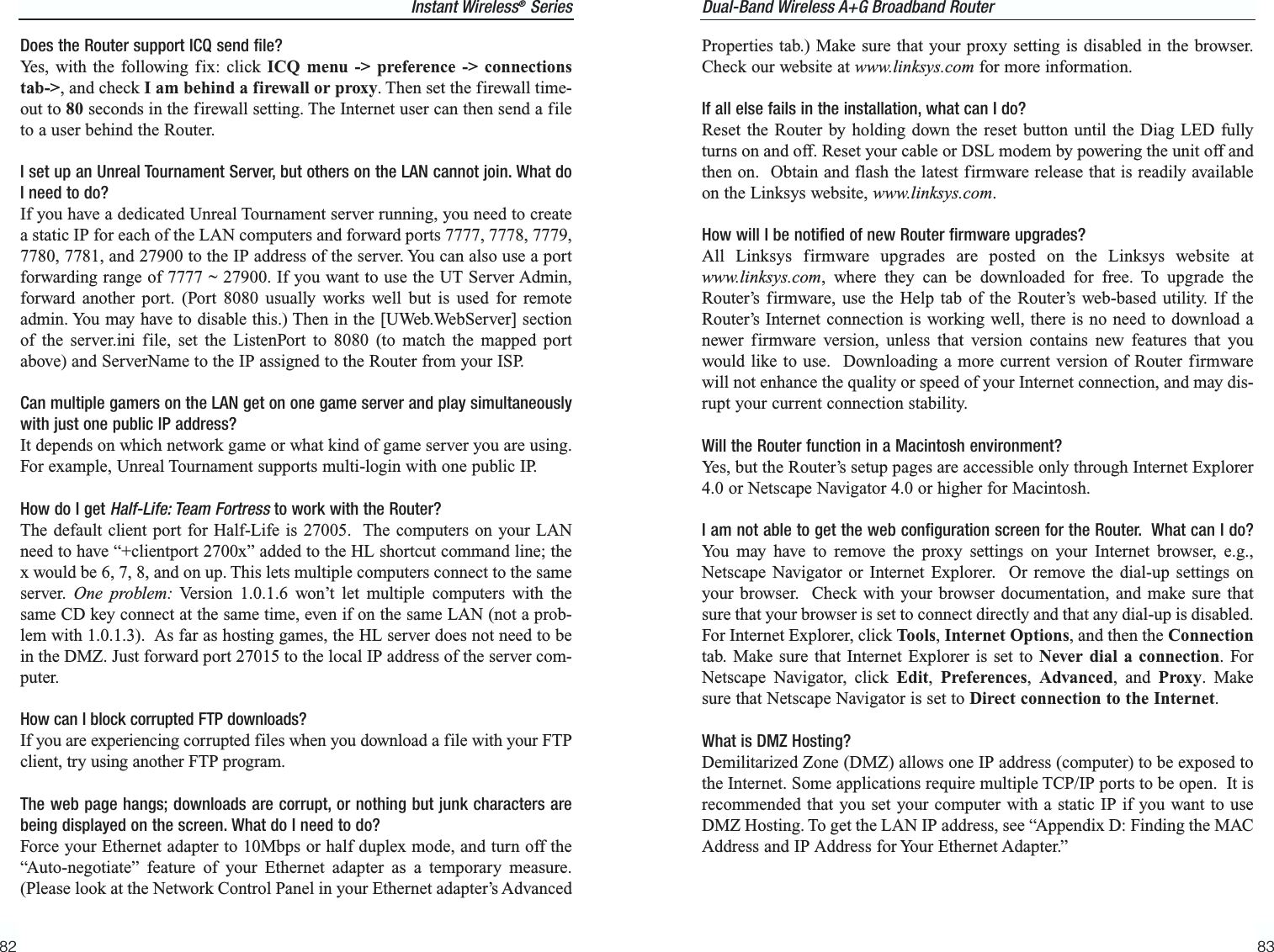 83Instant Wireless®Series82Dual-Band Wireless A+G Broadband Router Properties tab.) Make sure that your proxy setting is disabled in the browser.Check our website at www.linksys.com for more information.If all else fails in the installation, what can I do?Reset the Router by holding down the reset button until the Diag LED fullyturns on and off. Reset your cable or DSL modem by powering the unit off andthen on.  Obtain and flash the latest firmware release that is readily availableon the Linksys website, www.linksys.com.How will I be notified of new Router firmware upgrades?All Linksys firmware upgrades are posted on the Linksys website atwww.linksys.com, where they can be downloaded for free. To upgrade theRouter’s firmware, use the Help tab of the Router’s web-based utility. If theRouter’s Internet connection is working well, there is no need to download anewer firmware version, unless that version contains new features that youwould like to use.  Downloading a more current version of Router firmwarewill not enhance the quality or speed of your Internet connection, and may dis-rupt your current connection stability.Will the Router function in a Macintosh environment? Yes, but the Router’s setup pages are accessible only through Internet Explorer4.0 or Netscape Navigator 4.0 or higher for Macintosh.I am not able to get the web configuration screen for the Router.  What can I do?You may have to remove the proxy settings on your Internet browser, e.g.,Netscape Navigator or Internet Explorer.  Or remove the dial-up settings onyour browser.  Check with your browser documentation, and make sure thatsure that your browser is set to connect directly and that any dial-up is disabled.For Internet Explorer, click Tools, Internet Options, and then the Connectiontab. Make sure that Internet Explorer is set to Never dial a connection. ForNetscape Navigator, click Edit,  Preferences,  Advanced, and Proxy. Makesure that Netscape Navigator is set to Direct connection to the Internet.What is DMZ Hosting?Demilitarized Zone (DMZ) allows one IP address (computer) to be exposed tothe Internet. Some applications require multiple TCP/IP ports to be open.  It isrecommended that you set your computer with a static IP if you want to useDMZ Hosting. To get the LAN IP address, see “Appendix D: Finding the MACAddress and IP Address for Your Ethernet Adapter.”Does the Router support ICQ send file?Yes, with the following fix: click ICQ menu -&gt; preference -&gt; connectionstab-&gt;, and check I am behind a firewall or proxy. Then set the firewall time-out to 80 seconds in the firewall setting. The Internet user can then send a fileto a user behind the Router.I set up an Unreal Tournament Server, but others on the LAN cannot join. What doI need to do?  If you have a dedicated Unreal Tournament server running, you need to createa static IP for each of the LAN computers and forward ports 7777, 7778, 7779,7780, 7781, and 27900 to the IP address of the server. You can also use a portforwarding range of 7777 ~ 27900. If you want to use the UT Server Admin,forward another port. (Port 8080 usually works well but is used for remoteadmin. You may have to disable this.) Then in the [UWeb.WebServer] sectionof the server.ini file, set the ListenPort to 8080 (to match the mapped portabove) and ServerName to the IP assigned to the Router from your ISP.Can multiple gamers on the LAN get on one game server and play simultaneouslywith just one public IP address?It depends on which network game or what kind of game server you are using.For example, Unreal Tournament supports multi-login with one public IP.How do I get Half-Life: Team Fortressto work with the Router?The default client port for Half-Life is 27005.  The computers on your LANneed to have “+clientport 2700x” added to the HL shortcut command line; thex would be 6, 7, 8, and on up. This lets multiple computers connect to the sameserver.  One problem: Version 1.0.1.6 won’t let multiple computers with thesame CD key connect at the same time, even if on the same LAN (not a prob-lem with 1.0.1.3).  As far as hosting games, the HL server does not need to bein the DMZ. Just forward port 27015 to the local IP address of the server com-puter. How can I block corrupted FTP downloads? If you are experiencing corrupted files when you download a file with your FTPclient, try using another FTP program.The web page hangs; downloads are corrupt, or nothing but junk characters arebeing displayed on the screen. What do I need to do?Force your Ethernet adapter to 10Mbps or half duplex mode, and turn off the“Auto-negotiate” feature of your Ethernet adapter as a temporary measure.(Please look at the Network Control Panel in your Ethernet adapter’s Advanced