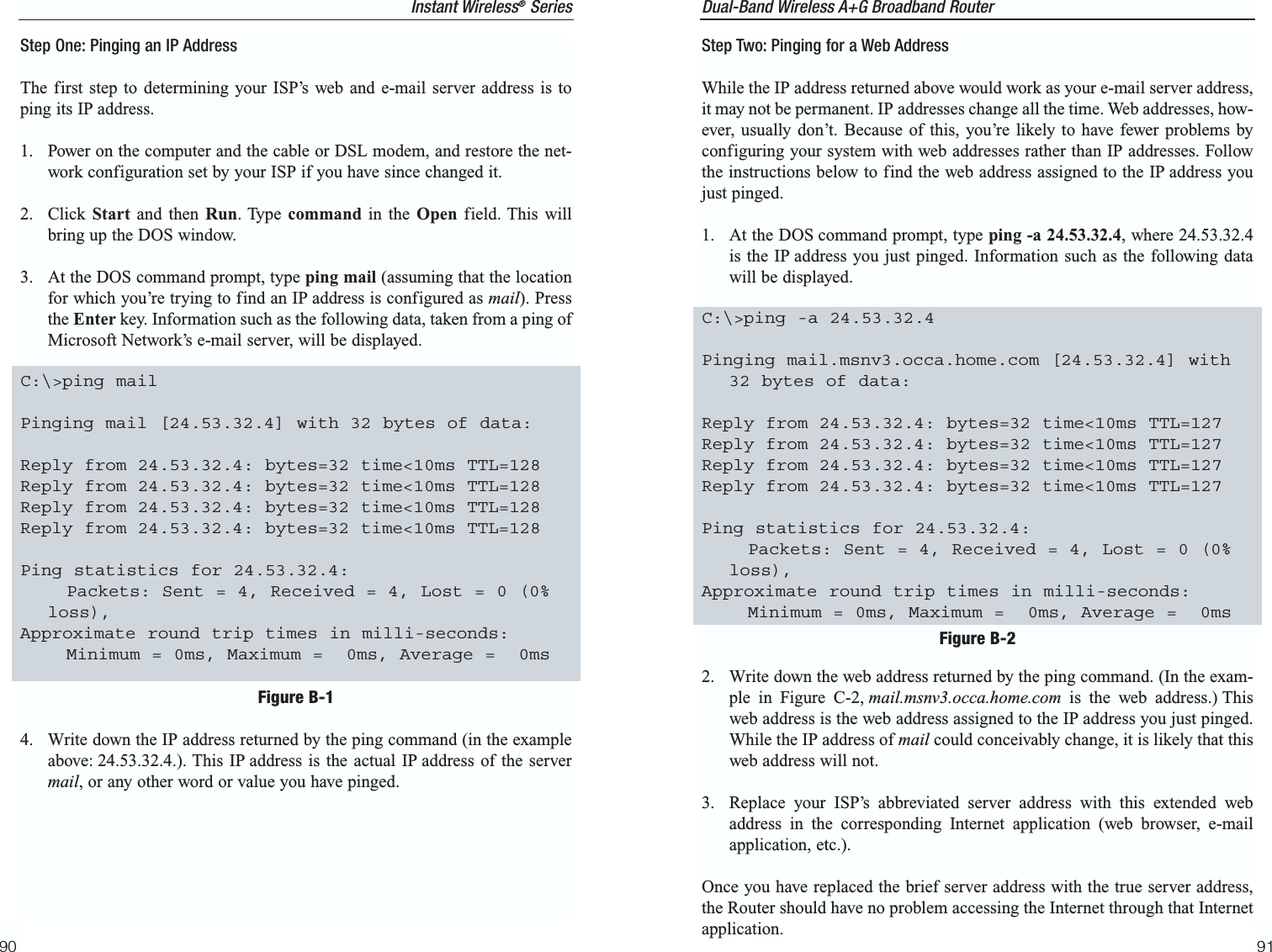 Dual-Band Wireless A+G Broadband Router 9190Step Two: Pinging for a Web AddressWhile the IP address returned above would work as your e-mail server address,it may not be permanent. IP addresses change all the time. Web addresses, how-ever, usually don’t. Because of this, you’re likely to have fewer problems byconfiguring your system with web addresses rather than IP addresses. Followthe instructions below to find the web address assigned to the IP address youjust pinged.1. At the DOS command prompt, type ping -a 24.53.32.4, where 24.53.32.4is the IP address you just pinged. Information such as the following datawill be displayed.C:\&gt;ping -a 24.53.32.4Pinging mail.msnv3.occa.home.com [24.53.32.4] with32 bytes of data:Reply from 24.53.32.4: bytes=32 time&lt;10ms TTL=127Reply from 24.53.32.4: bytes=32 time&lt;10ms TTL=127Reply from 24.53.32.4: bytes=32 time&lt;10ms TTL=127Reply from 24.53.32.4: bytes=32 time&lt;10ms TTL=127Ping statistics for 24.53.32.4:Packets: Sent = 4, Received = 4, Lost = 0 (0%loss),Approximate round trip times in milli-seconds:Minimum = 0ms, Maximum =  0ms, Average =  0ms2.  Write down the web address returned by the ping command. (In the exam-ple in Figure C-2, mail.msnv3.occa.home.com is the web address.) Thisweb address is the web address assigned to the IP address you just pinged.While the IP address of mail could conceivably change, it is likely that thisweb address will not.3. Replace your ISP’s abbreviated server address with this extended webaddress in the corresponding Internet application (web browser, e-mailapplication, etc.).Once you have replaced the brief server address with the true server address,the Router should have no problem accessing the Internet through that Internetapplication.Figure B-2Instant Wireless®SeriesStep One: Pinging an IP AddressThe first step to determining your ISP’s web and e-mail server address is toping its IP address.1.  Power on the computer and the cable or DSL modem, and restore the net-work configuration set by your ISP if you have since changed it.2. Click Start and then Run. Type command in the Open field. This willbring up the DOS window.3.  At the DOS command prompt, type ping mail (assuming that the locationfor which you’re trying to find an IP address is configured as mail). Pressthe Enter key. Information such as the following data, taken from a ping ofMicrosoft Network’s e-mail server, will be displayed.C:\&gt;ping mailPinging mail [24.53.32.4] with 32 bytes of data:Reply from 24.53.32.4: bytes=32 time&lt;10ms TTL=128Reply from 24.53.32.4: bytes=32 time&lt;10ms TTL=128Reply from 24.53.32.4: bytes=32 time&lt;10ms TTL=128Reply from 24.53.32.4: bytes=32 time&lt;10ms TTL=128Ping statistics for 24.53.32.4:Packets: Sent = 4, Received = 4, Lost = 0 (0%loss),Approximate round trip times in milli-seconds:Minimum = 0ms, Maximum =  0ms, Average =  0ms4.  Write down the IP address returned by the ping command (in the exampleabove: 24.53.32.4.). This IP address is the actual IP address of the servermail, or any other word or value you have pinged.Figure B-1