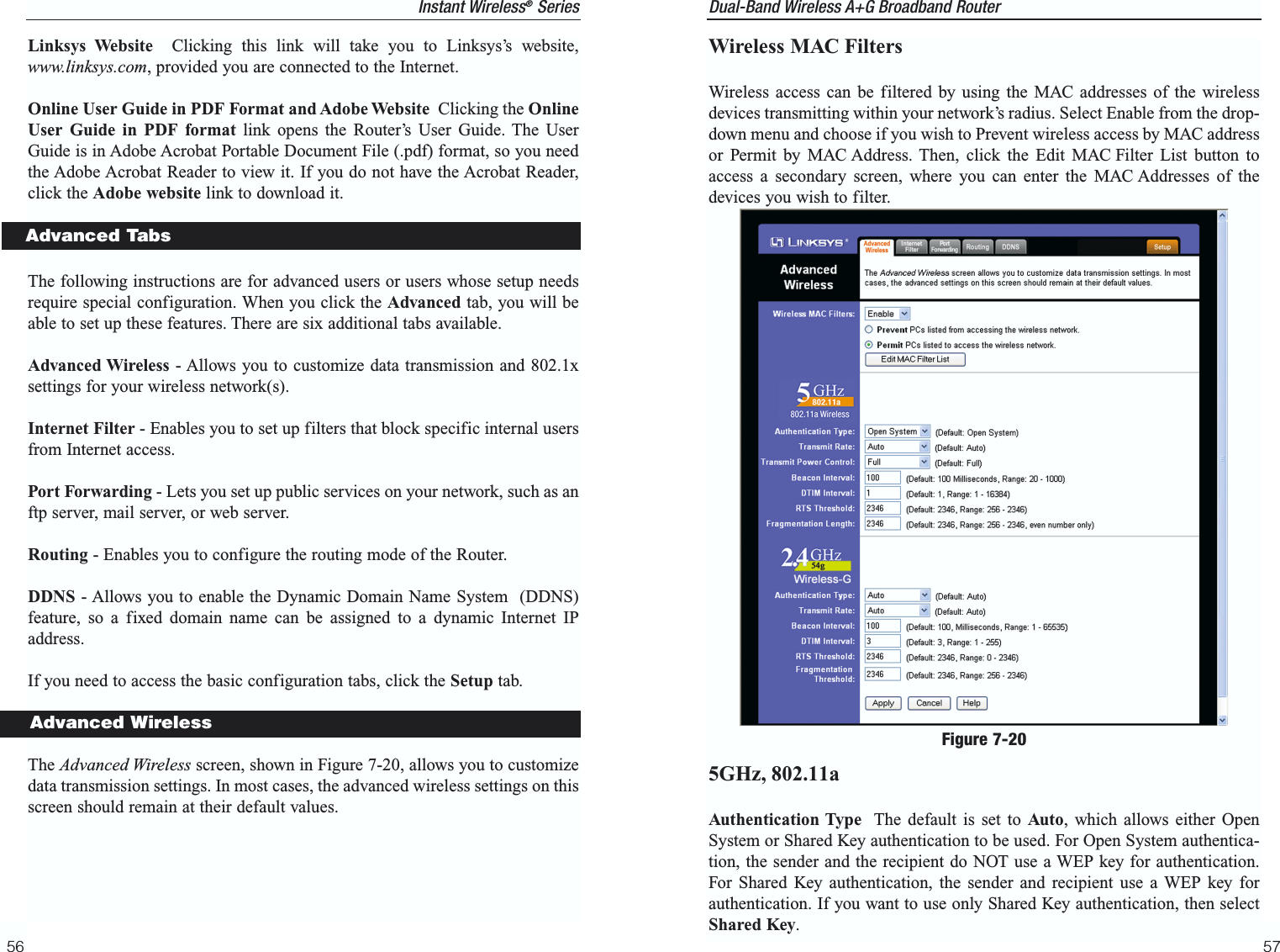 Dual-Band Wireless A+G Broadband Router Wireless MAC FiltersWireless access can be filtered by using the MAC addresses of the wirelessdevices transmitting within your network’s radius. Select Enable from the drop-down menu and choose if you wish to Prevent wireless access by MAC addressor Permit by MAC Address. Then, click the Edit MAC Filter List button toaccess a secondary screen, where you can enter the MAC Addresses of thedevices you wish to filter.5GHz, 802.11aAuthentication Type The default is set to Auto, which allows either OpenSystem or Shared Key authentication to be used. For Open System authentica-tion, the sender and the recipient do NOT use a WEP key for authentication.For Shared Key authentication, the sender and recipient use a WEP key forauthentication. If you want to use only Shared Key authentication, then selectShared Key. 57Figure 7-20Linksys Website Clicking this link will take you to Linksys’s website,www.linksys.com, provided you are connected to the Internet. Online User Guide in PDF Format and Adobe Website Clicking the OnlineUser Guide in PDF format link opens the Router’s User Guide. The UserGuide is in Adobe Acrobat Portable Document File (.pdf) format, so you needthe Adobe Acrobat Reader to view it. If you do not have the Acrobat Reader,click the Adobe website link to download it.The following instructions are for advanced users or users whose setup needsrequire special configuration. When you click the Advanced tab, you will beable to set up these features. There are six additional tabs available. Advanced Wireless - Allows you to customize data transmission and 802.1xsettings for your wireless network(s).Internet Filter - Enables you to set up filters that block specific internal usersfrom Internet access.Port Forwarding - Lets you set up public services on your network, such as anftp server, mail server, or web server.Routing - Enables you to configure the routing mode of the Router.DDNS - Allows you to enable the Dynamic Domain Name System  (DDNS)feature, so a fixed domain name can be assigned to a dynamic Internet IPaddress.If you need to access the basic configuration tabs, click the Setup tab. The Advanced Wireless screen, shown in Figure 7-20, allows you to customizedata transmission settings. In most cases, the advanced wireless settings on thisscreen should remain at their default values.56Instant Wireless®SeriesAdvanced TabsAdvanced Wireless