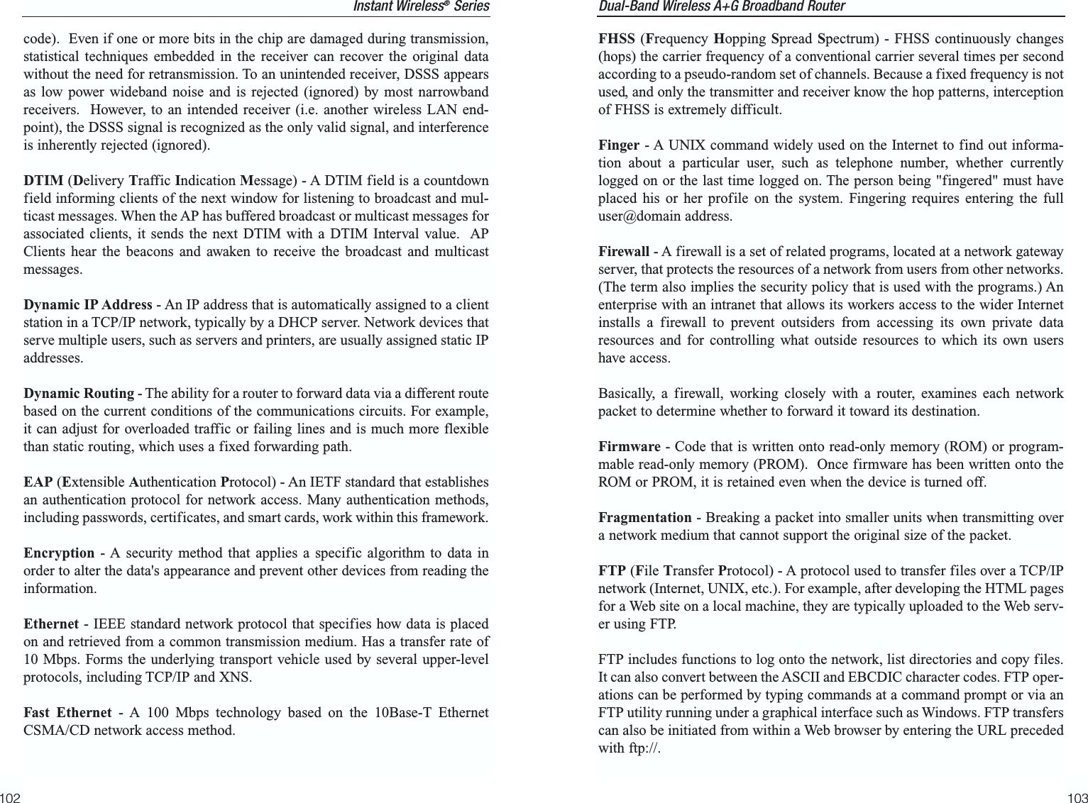 Dual-Band Wireless A+G Broadband Router 103code).  Even if one or more bits in the chip are damaged during transmission,statistical techniques embedded in the receiver can recover the original datawithout the need for retransmission. To an unintended receiver, DSSS appearsas low power wideband noise and is rejected (ignored) by most narrowbandreceivers.  However, to an intended receiver (i.e. another wireless LAN end-point), the DSSS signal is recognized as the only valid signal, and interferenceis inherently rejected (ignored).DTIM (Delivery Traffic Indication Message) - A DTIM field is a countdownfield informing clients of the next window for listening to broadcast and mul-ticast messages. When the AP has buffered broadcast or multicast messages forassociated clients, it sends the next DTIM with a DTIM Interval value.  APClients hear the beacons and awaken to receive the broadcast and multicastmessages.Dynamic IP Address - An IP address that is automatically assigned to a clientstation in a TCP/IP network, typically by a DHCP server. Network devices thatserve multiple users, such as servers and printers, are usually assigned static IPaddresses. Dynamic Routing - The ability for a router to forward data via a different routebased on the current conditions of the communications circuits. For example,it can adjust for overloaded traffic or failing lines and is much more flexiblethan static routing, which uses a fixed forwarding path.EAP (Extensible Authentication Protocol) - An IETF standard that establishesan authentication protocol for network access. Many authentication methods,including passwords, certificates, and smart cards, work within this framework.Encryption - A security method that applies a specific algorithm to data inorder to alter the data&apos;s appearance and prevent other devices from reading theinformation. Ethernet - IEEE standard network protocol that specifies how data is placedon and retrieved from a common transmission medium. Has a transfer rate of10 Mbps. Forms the underlying transport vehicle used by several upper-levelprotocols, including TCP/IP and XNS.Fast Ethernet - A 100 Mbps technology based on the 10Base-T EthernetCSMA/CD network access method.102FHSS (Frequency Hopping Spread  Spectrum) - FHSS continuously changes(hops) the carrier frequency of a conventional carrier several times per secondaccording to a pseudo-random set of channels. Because a fixed frequency is notused, and only the transmitter and receiver know the hop patterns, interceptionof FHSS is extremely difficult.Finger - A UNIX command widely used on the Internet to find out informa-tion about a particular user, such as telephone number, whether currentlylogged on or the last time logged on. The person being &quot;fingered&quot; must haveplaced his or her profile on the system. Fingering requires entering the fulluser@domain address.Firewall - A firewall is a set of related programs, located at a network gatewayserver, that protects the resources of a network from users from other networks.(The term also implies the security policy that is used with the programs.) Anenterprise with an intranet that allows its workers access to the wider Internetinstalls a firewall to prevent outsiders from accessing its own private dataresources and for controlling what outside resources to which its own usershave access. Basically, a firewall, working closely with a router, examines each networkpacket to determine whether to forward it toward its destination.Firmware - Code that is written onto read-only memory (ROM) or program-mable read-only memory (PROM).  Once firmware has been written onto theROM or PROM, it is retained even when the device is turned off.Fragmentation - Breaking a packet into smaller units when transmitting overa network medium that cannot support the original size of the packet. FTP (File Transfer Protocol) - A protocol used to transfer files over a TCP/IPnetwork (Internet, UNIX, etc.). For example, after developing the HTML pagesfor a Web site on a local machine, they are typically uploaded to the Web serv-er using FTP.FTP includes functions to log onto the network, list directories and copy files.It can also convert between the ASCII and EBCDIC character codes. FTP oper-ations can be performed by typing commands at a command prompt or via anFTP utility running under a graphical interface such as Windows. FTP transferscan also be initiated from within a Web browser by entering the URL precededwith ftp://.Instant Wireless®Series