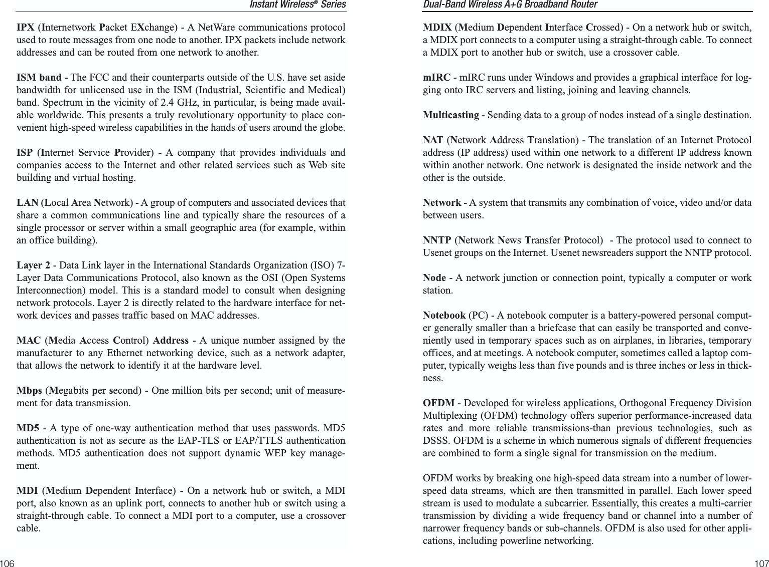 Dual-Band Wireless A+G Broadband Router 107IPX (Internetwork Packet EXchange) - A NetWare communications protocolused to route messages from one node to another. IPX packets include networkaddresses and can be routed from one network to another.ISM band - The FCC and their counterparts outside of the U.S. have set asidebandwidth for unlicensed use in the ISM (Industrial, Scientific and Medical)band. Spectrum in the vicinity of 2.4 GHz, in particular, is being made avail-able worldwide. This presents a truly revolutionary opportunity to place con-venient high-speed wireless capabilities in the hands of users around the globe.ISP (Internet  Service  Provider) - A company that provides individuals andcompanies access to the Internet and other related services such as Web sitebuilding and virtual hosting. LAN (Local Area Network) - A group of computers and associated devices thatshare a common communications line and typically share the resources of asingle processor or server within a small geographic area (for example, withinan office building). Layer 2 - Data Link layer in the International Standards Organization (ISO) 7-Layer Data Communications Protocol, also known as the OSI (Open SystemsInterconnection) model. This is a standard model to consult when designingnetwork protocols. Layer 2 is directly related to the hardware interface for net-work devices and passes traffic based on MAC addresses.MAC (Media Access  Control) Address - A unique number assigned by themanufacturer to any Ethernet networking device, such as a network adapter,that allows the network to identify it at the hardware level.Mbps (Megabits per second) - One million bits per second; unit of measure-ment for data transmission.MD5 - A type of one-way authentication method that uses passwords. MD5authentication is not as secure as the EAP-TLS or EAP/TTLS authenticationmethods. MD5 authentication does not support dynamic WEP key manage-ment.MDI (Medium  Dependent  Interface) - On a network hub or switch, a MDIport, also known as an uplink port, connects to another hub or switch using astraight-through cable. To connect a MDI port to a computer, use a crossovercable.106MDIX (Medium Dependent Interface Crossed) - On a network hub or switch,a MDIX port connects to a computer using a straight-through cable. To connecta MDIX port to another hub or switch, use a crossover cable.mIRC - mIRC runs under Windows and provides a graphical interface for log-ging onto IRC servers and listing, joining and leaving channels.Multicasting - Sending data to a group of nodes instead of a single destination.NAT (Network Address Translation) - The translation of an Internet Protocoladdress (IP address) used within one network to a different IP address knownwithin another network. One network is designated the inside network and theother is the outside. Network - A system that transmits any combination of voice, video and/or databetween users. NNTP (Network News Transfer Protocol)  - The protocol used to connect toUsenet groups on the Internet. Usenet newsreaders support the NNTP protocol.Node - A network junction or connection point, typically a computer or workstation.Notebook (PC) - A notebook computer is a battery-powered personal comput-er generally smaller than a briefcase that can easily be transported and conve-niently used in temporary spaces such as on airplanes, in libraries, temporaryoffices, and at meetings. A notebook computer, sometimes called a laptop com-puter, typically weighs less than five pounds and is three inches or less in thick-ness. OFDM - Developed for wireless applications, Orthogonal Frequency DivisionMultiplexing (OFDM) technology offers superior performance-increased datarates and more reliable transmissions-than previous technologies, such asDSSS. OFDM is a scheme in which numerous signals of different frequenciesare combined to form a single signal for transmission on the medium. OFDM works by breaking one high-speed data stream into a number of lower-speed data streams, which are then transmitted in parallel. Each lower speedstream is used to modulate a subcarrier. Essentially, this creates a multi-carriertransmission by dividing a wide frequency band or channel into a number ofnarrower frequency bands or sub-channels. OFDM is also used for other appli-cations, including powerline networking.Instant Wireless®Series