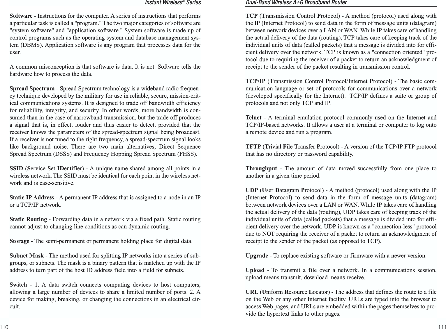 Dual-Band Wireless A+G Broadband Router TCP (Transmission Control Protocol) - A method (protocol) used along withthe IP (Internet Protocol) to send data in the form of message units (datagram)between network devices over a LAN or WAN. While IP takes care of handlingthe actual delivery of the data (routing), TCP takes care of keeping track of theindividual units of data (called packets) that a message is divided into for effi-cient delivery over the network. TCP is known as a &quot;connection oriented&quot; pro-tocol due to requiring the receiver of a packet to return an acknowledgment ofreceipt to the sender of the packet resulting in transmission control.TCP/IP (Transmission Control Protocol/Internet Protocol) - The basic com-munication language or set of protocols for communications over a network(developed specifically for the Internet).  TCP/IP defines a suite or group ofprotocols and not only TCP and IP.Telnet - A terminal emulation protocol commonly used on the Internet andTCP/IP-based networks. It allows a user at a terminal or computer to log ontoa remote device and run a program.TFTP (Trivial File Transfer Protocol) - A version of the TCP/IP FTP protocolthat has no directory or password capability.Throughput - The amount of data moved successfully from one place toanother in a given time period.UDP (User Datagram Protocol) - A method (protocol) used along with the IP(Internet Protocol) to send data in the form of message units (datagram)between network devices over a LAN or WAN. While IP takes care of handlingthe actual delivery of the data (routing), UDP takes care of keeping track of theindividual units of data (called packets) that a message is divided into for effi-cient delivery over the network. UDP is known as a &quot;connection-less&quot; protocoldue to NOT requiring the receiver of a packet to return an acknowledgment ofreceipt to the sender of the packet (as opposed to TCP).Upgrade - To replace existing software or firmware with a newer version. Upload - To transmit a file over a network. In a communications session,upload means transmit, download means receive. URL (Uniform Resource Locator) - The address that defines the route to a fileon the Web or any other Internet facility. URLs are typed into the browser toaccess Web pages, and URLs are embedded within the pages themselves to pro-vide the hypertext links to other pages.111Software - Instructions for the computer. A series of instructions that performsa particular task is called a &quot;program.&quot; The two major categories of software are&quot;system software&quot; and &quot;application software.&quot; System software is made up ofcontrol programs such as the operating system and database management sys-tem (DBMS). Application software is any program that processes data for theuser.A common misconception is that software is data. It is not. Software tells thehardware how to process the data.Spread Spectrum - Spread Spectrum technology is a wideband radio frequen-cy technique developed by the military for use in reliable, secure, mission-crit-ical communications systems. It is designed to trade off bandwidth efficiencyfor reliability, integrity, and security. In other words, more bandwidth is con-sumed than in the case of narrowband transmission, but the trade off producesa signal that is, in effect, louder and thus easier to detect, provided that thereceiver knows the parameters of the spread-spectrum signal being broadcast.If a receiver is not tuned to the right frequency, a spread-spectrum signal lookslike background noise. There are two main alternatives, Direct SequenceSpread Spectrum (DSSS) and Frequency Hopping Spread Spectrum (FHSS).SSID (Service Set IDentifier) - A unique name shared among all points in awireless network. The SSID must be identical for each point in the wireless net-work and is case-sensitive. Static IP Address - A permanent IP address that is assigned to a node in an IPor a TCP/IP network. Static Routing - Forwarding data in a network via a fixed path. Static routingcannot adjust to changing line conditions as can dynamic routing. Storage - The semi-permanent or permanent holding place for digital data. Subnet Mask - The method used for splitting IP networks into a series of sub-groups, or subnets. The mask is a binary pattern that is matched up with the IPaddress to turn part of the host ID address field into a field for subnets. Switch - 1. A data switch connects computing devices to host computers,allowing a large number of devices to share a limited number of ports. 2. Adevice for making, breaking, or changing the connections in an electrical cir-cuit.110Instant Wireless®Series