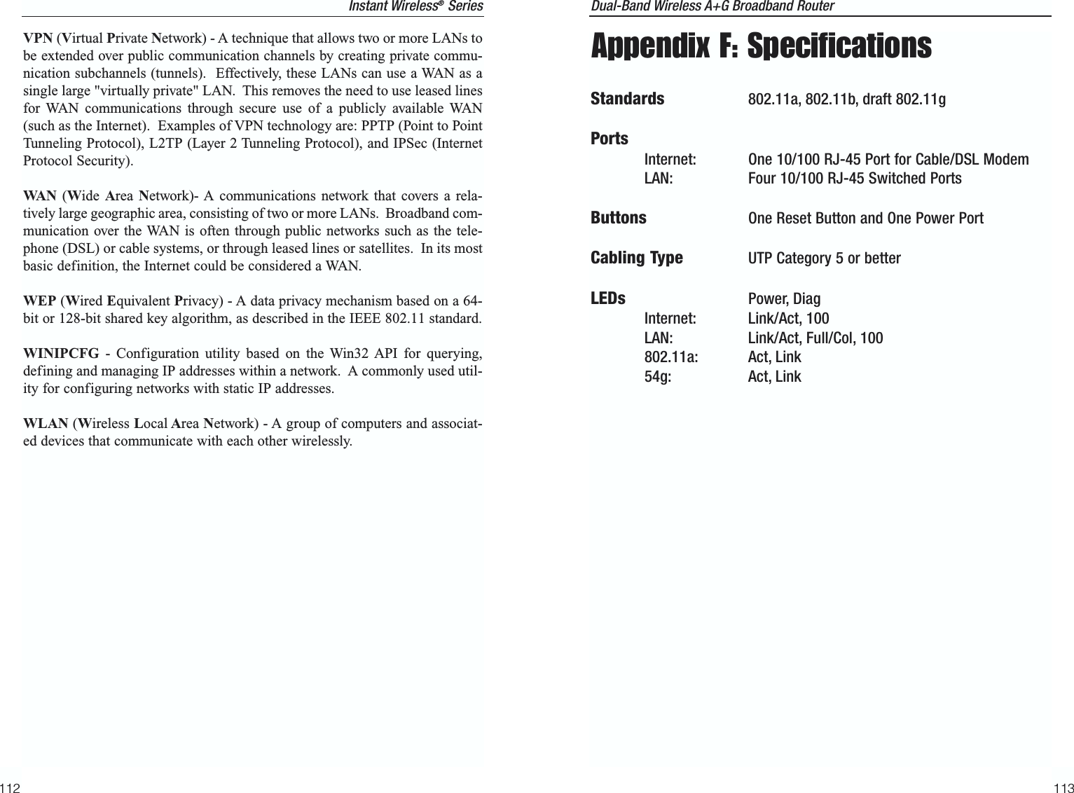 Dual-Band Wireless A+G Broadband Router 113Appendix F: SpecificationsStandards 802.11a, 802.11b, draft 802.11gPortsInternet: One 10/100 RJ-45 Port for Cable/DSL ModemLAN: Four 10/100 RJ-45 Switched PortsButtons One Reset Button and One Power PortCabling Type UTP Category 5 or betterLEDs Power, DiagInternet: Link/Act, 100LAN: Link/Act, Full/Col, 100802.11a: Act, Link54g: Act, LinkVPN (Virtual Private Network) - A technique that allows two or more LANs tobe extended over public communication channels by creating private commu-nication subchannels (tunnels).  Effectively, these LANs can use a WAN as asingle large &quot;virtually private&quot; LAN.  This removes the need to use leased linesfor WAN communications through secure use of a publicly available WAN(such as the Internet).  Examples of VPN technology are: PPTP (Point to PointTunneling Protocol), L2TP (Layer 2 Tunneling Protocol), and IPSec (InternetProtocol Security).WA N (Wide  Area Network)- A communications network that covers a rela-tively large geographic area, consisting of two or more LANs.  Broadband com-munication over the WAN is often through public networks such as the tele-phone (DSL) or cable systems, or through leased lines or satellites.  In its mostbasic definition, the Internet could be considered a WAN.WEP (Wired Equivalent Privacy) - A data privacy mechanism based on a 64-bit or 128-bit shared key algorithm, as described in the IEEE 802.11 standard. WINIPCFG - Configuration utility based on the Win32 API for querying,defining and managing IP addresses within a network.  A commonly used util-ity for configuring networks with static IP addresses.WLAN (Wireless Local Area Network) - A group of computers and associat-ed devices that communicate with each other wirelessly.112Instant Wireless®Series