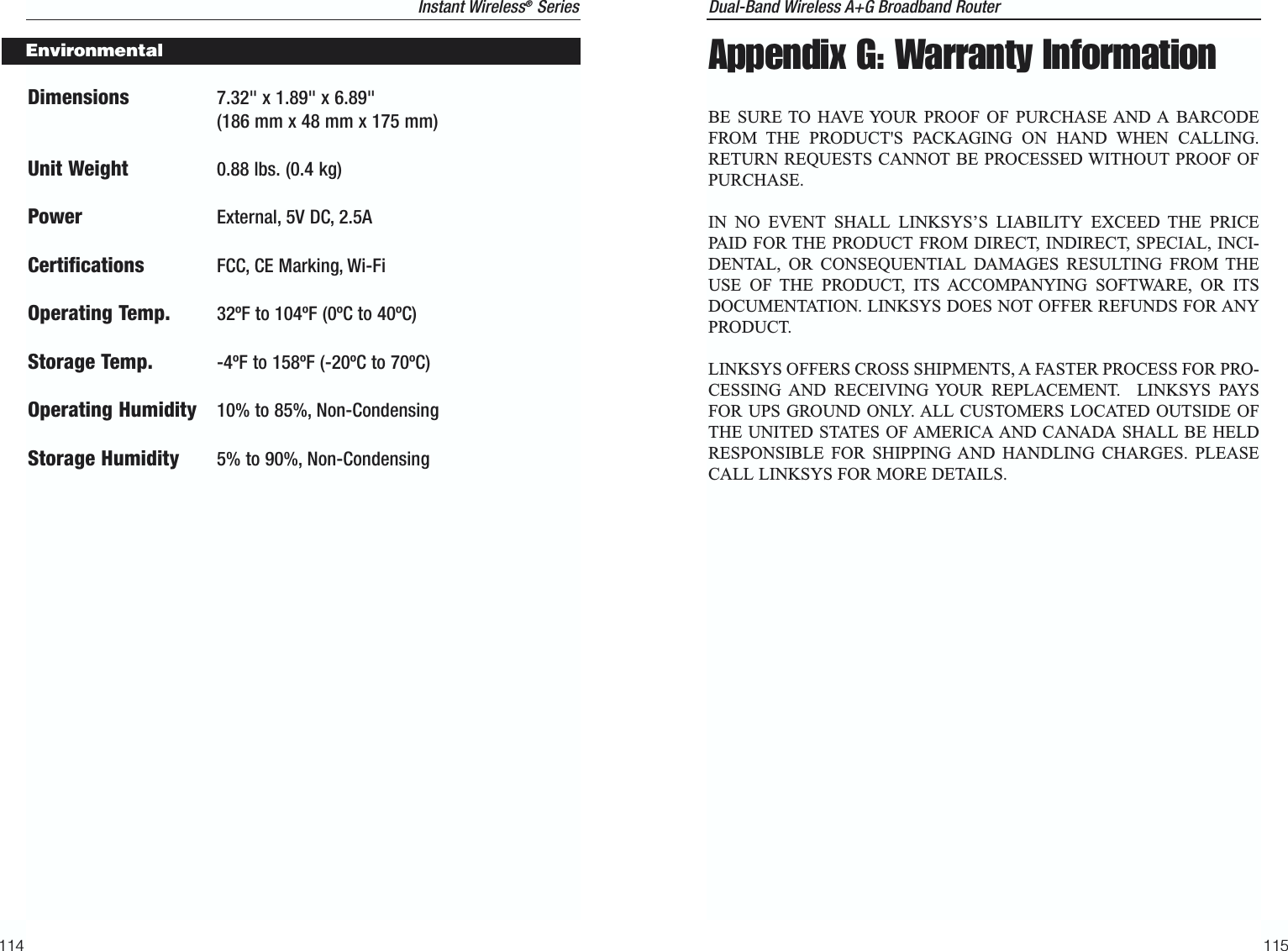 Dual-Band Wireless A+G Broadband Router 115Dimensions 7.32&quot; x 1.89&quot; x 6.89&quot; (186 mm x 48 mm x 175 mm)Unit Weight 0.88 lbs. (0.4 kg)Power External, 5V DC, 2.5ACertifications FCC, CE Marking, Wi-FiOperating Temp. 32ºF to 104ºF (0ºC to 40ºC) Storage Temp. -4ºF to 158ºF (-20ºC to 70ºC) Operating Humidity 10% to 85%, Non-CondensingStorage Humidity 5% to 90%, Non-Condensing 114Appendix G: Warranty InformationBE SURE TO HAVE YOUR PROOF OF PURCHASE AND A BARCODEFROM THE PRODUCT&apos;S PACKAGING ON HAND WHEN CALLING.RETURN REQUESTS CANNOT BE PROCESSED WITHOUT PROOF OFPURCHASE. IN NO EVENT SHALL LINKSYS’S LIABILITY EXCEED THE PRICEPAID FOR THE PRODUCT FROM DIRECT, INDIRECT, SPECIAL, INCI-DENTAL, OR CONSEQUENTIAL DAMAGES RESULTING FROM THEUSE OF THE PRODUCT, ITS ACCOMPANYING SOFTWARE, OR ITSDOCUMENTATION. LINKSYS DOES NOT OFFER REFUNDS FOR ANYPRODUCT. LINKSYS OFFERS CROSS SHIPMENTS, A FASTER PROCESS FOR PRO-CESSING AND RECEIVING YOUR REPLACEMENT.  LINKSYS PAYSFOR UPS GROUND ONLY. ALL CUSTOMERS LOCATED OUTSIDE OFTHE UNITED STATES OF AMERICA AND CANADA SHALL BE HELDRESPONSIBLE FOR SHIPPING AND HANDLING CHARGES. PLEASECALL LINKSYS FOR MORE DETAILS.Instant Wireless®SeriesEnvironmental