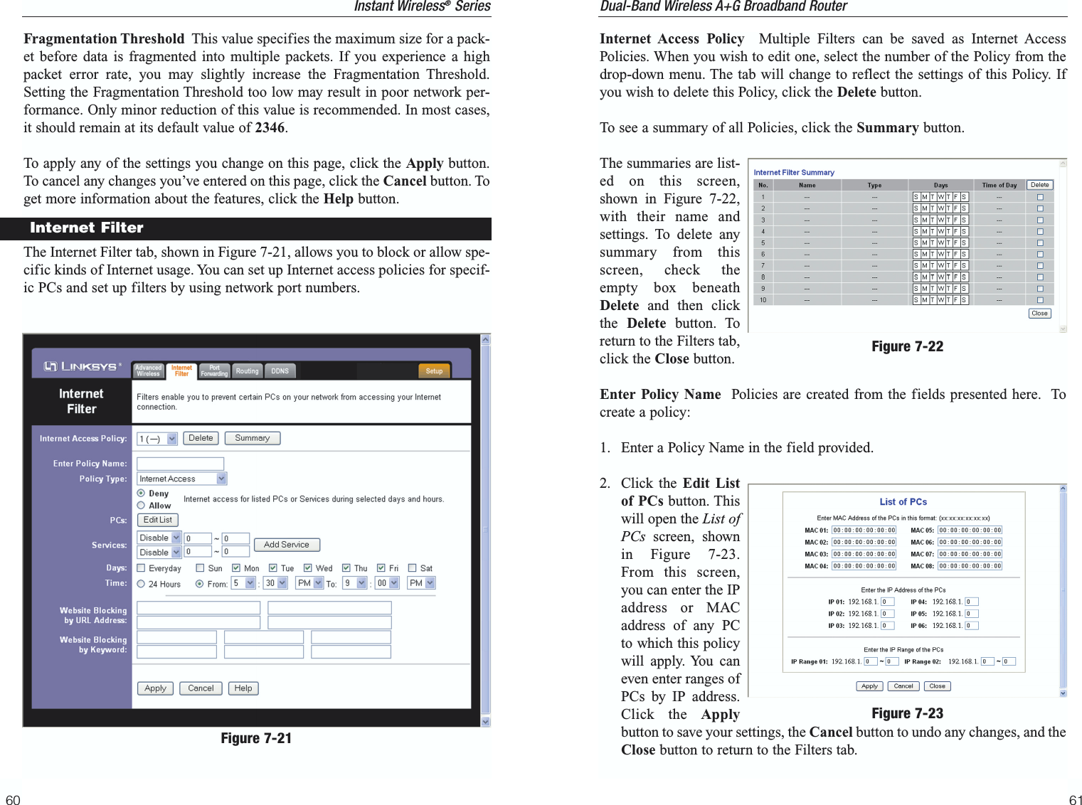Internet Access Policy Multiple Filters can be saved as Internet AccessPolicies. When you wish to edit one, select the number of the Policy from thedrop-down menu. The tab will change to reflect the settings of this Policy. Ifyou wish to delete this Policy, click the Delete button.To see a summary of all Policies, click the Summary button.The summaries are list-ed on this screen,shown in Figure 7-22,with their name andsettings. To delete anysummary from thisscreen, check theempty box beneathDelete and then clickthe  Delete button. Toreturn to the Filters tab,click the Close button.Enter Policy Name Policies are created from the fields presented here.  Tocreate a policy:1. Enter a Policy Name in the field provided.2. Click the Edit Listof PCs button. Thiswill open the List ofPCs screen, shownin Figure 7-23.From this screen,you can enter the IPaddress or MACaddress of any PCto which this policywill apply. You caneven enter ranges ofPCs by IP address.Click the Applybutton to save your settings, the Cancel button to undo any changes, and theClose button to return to the Filters tab.61Dual-Band Wireless A+G Broadband Router Fragmentation Threshold This value specifies the maximum size for a pack-et before data is fragmented into multiple packets. If you experience a highpacket error rate, you may slightly increase the Fragmentation Threshold.Setting the Fragmentation Threshold too low may result in poor network per-formance. Only minor reduction of this value is recommended. In most cases,it should remain at its default value of 2346. To apply any of the settings you change on this page, click the Apply button.To cancel any changes you’ve entered on this page, click the Cancel button. Toget more information about the features, click the Help button.The Internet Filter tab, shown in Figure 7-21, allows you to block or allow spe-cific kinds of Internet usage. You can set up Internet access policies for specif-ic PCs and set up filters by using network port numbers.60Instant Wireless®SeriesInternet FilterFigure 7-21Figure 7-22Figure 7-23