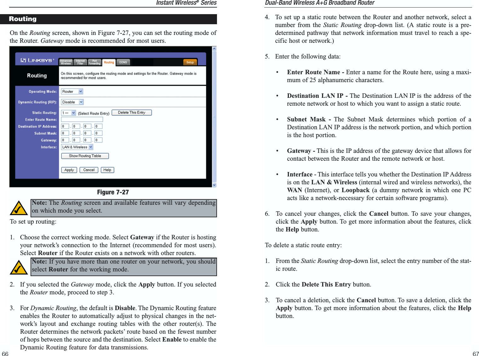 67Instant Wireless®Series66Dual-Band Wireless A+G Broadband Router 4.  To set up a static route between the Router and another network, select anumber from the Static Routing drop-down list. (A static route is a pre-determined pathway that network information must travel to reach a spe-cific host or network.)5.  Enter the following data:•  Enter Route Name - Enter a name for the Route here, using a maxi-mum of 25 alphanumeric characters.•  Destination LAN IP - The Destination LAN IP is the address of theremote network or host to which you want to assign a static route.•  Subnet Mask - The Subnet Mask determines which portion of aDestination LAN IP address is the network portion, and which portionis the host portion. •  Gateway - This is the IP address of the gateway device that allows forcontact between the Router and the remote network or host.•Interface - This interface tells you whether the Destination IP Addressis on the LAN &amp; Wireless (internal wired and wireless networks), theWA N (Internet), or Loopback (a dummy network in which one PCacts like a network-necessary for certain software programs). 6.  To cancel your changes, click the Cancel button. To save your changes,click the Apply button. To get more information about the features, clickthe Help button.To delete a static route entry:1. From the Static Routing drop-down list, select the entry number of the stat-ic route.2. Click the Delete This Entry button.3.  To cancel a deletion, click the Cancel button. To save a deletion, click theApply button. To get more information about the features, click the Helpbutton.On the Routing screen, shown in Figure 7-27, you can set the routing mode ofthe Router. Gateway mode is recommended for most users. To set up routing:1.  Choose the correct working mode. Select Gateway if the Router is hostingyour network’s connection to the Internet (recommended for most users).Select Router if the Router exists on a network with other routers.2.  If you selected the Gateway mode, click the Apply button. If you selectedthe Router mode, proceed to step 3.3. For Dynamic Routing, the default is Disable. The Dynamic Routing featureenables the Router to automatically adjust to physical changes in the net-work’s layout and exchange routing tables with the other router(s). TheRouter determines the network packets’ route based on the fewest numberof hops between the source and the destination. Select Enable to enable theDynamic Routing feature for data transmissions.RoutingFigure 7-27Note: The Routing screen and available features will vary dependingon which mode you select.Note: If you have more than one router on your network, you shouldselect Router for the working mode.