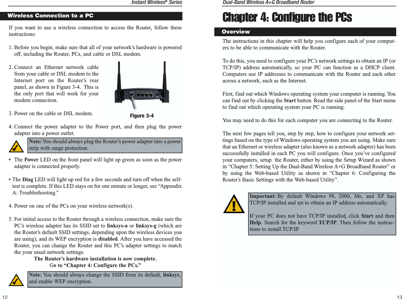 Dual-Band Wireless A+G Broadband Router Chapter 4: Configure the PCsThe instructions in this chapter will help you configure each of your comput-ers to be able to communicate with the Router.To do this, you need to configure your PC’s network settings to obtain an IP (orTCP/IP) address automatically, so your PC can function as a DHCP client.Computers use IP addresses to communicate with the Router and each otheracross a network, such as the Internet. First, find out which Windows operating system your computer is running. Youcan find out by clicking the Start button. Read the side panel of the Start menuto find out which operating system your PC is running.You may need to do this for each computer you are connecting to the Router.The next few pages tell you, step by step, how to configure your network set-tings based on the type of Windows operating system you are using. Make surethat an Ethernet or wireless adapter (also known as a network adapter) has beensuccessfully installed in each PC you will configure. Once you’ve configuredyour computers, setup  the Router, either by using the Setup Wizard as shownin “Chapter 5: Setting Up the Dual-Band Wireless A+G Broadband Router” orby using the Web-based Utility as shown in “Chapter 6: Configuring theRouter’s Basic Settings with the Web-based Utility”. 13Instant Wireless®Series12Important: By default Windows 98, 2000, Me, and XP hasTCP/IP installed and set to obtain an IP address automatically. If your PC does not have TCP/IP installed, click Start and thenHelp. Search for the keyword TCP/IP. Then follow the instruc-tions to install TCP/IP.OverviewIf you want to use a wireless connection to access the Router, follow theseinstructions:1. Before you begin, make sure that all of your network’s hardware is poweredoff, including the Router, PCs, and cable or DSL modem.2. Connect an Ethernet network cablefrom your cable or DSL modem to theInternet port on the Router’s rearpanel, as shown in Figure 3-4.  This isthe only port that will work for yourmodem connection. 3. Power on the cable or DSL modem. 4. Connect the power adapter to the Power port, and then plug the poweradapter into a power outlet.  •The Power LED on the front panel will light up green as soon as the poweradapter is connected properly.•The Diag LED will light up red for a few seconds and turn off when the self-test is complete. If this LED stays on for one minute or longer, see “AppendixA: Troubleshooting.”4. Power on one of the PCs on your wireless network(s).5. For initial access to the Router through a wireless connection, make sure thePC’s wireless adapter has its SSID set to linksys-a or linksys-g (which arethe Router’s default SSID settings, depending upon the wireless devices youare using), and its WEP encryption is disabled. After you have accessed theRouter, you can change the Router and this PC’s adapter settings to matchthe your usual network settings.The Router’s hardware installation is now complete.Go to “Chapter 4: Configure the PCs.”Wireless Connection to a PCNote: You should always plug the Router’s power adapter into a powerstrip with surge protection.Figure 3-4Note: You should always change the SSID from its default, linksys,and enable WEP encryption.