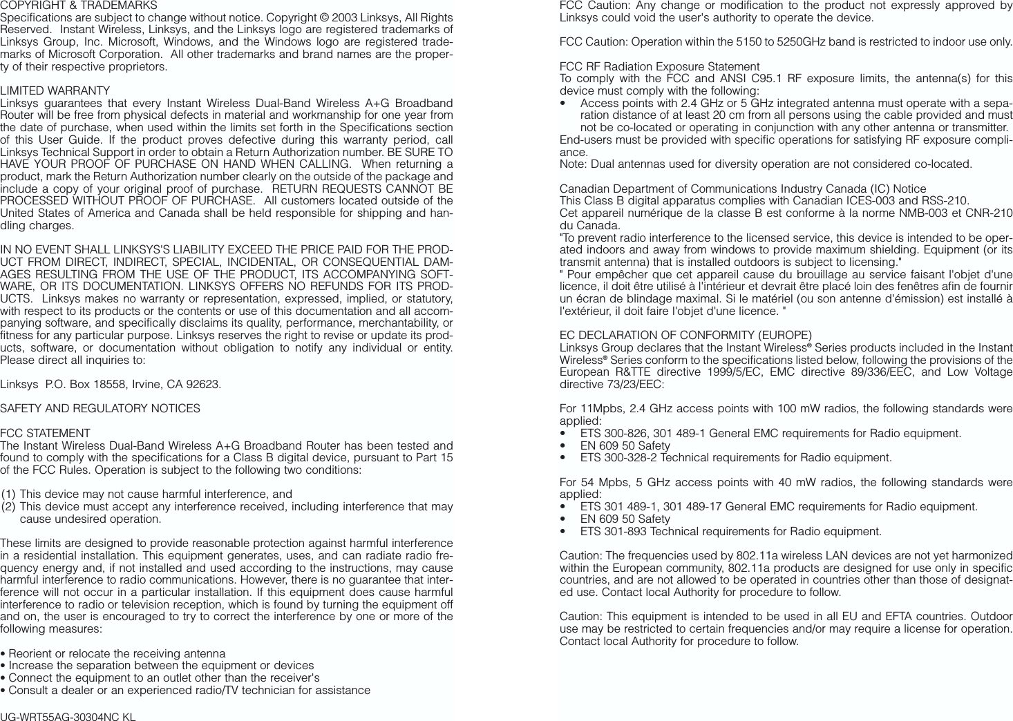 FCC Caution: Any change or modification to the product not expressly approved byLinksys could void the user&apos;s authority to operate the device.FCC Caution: Operation within the 5150 to 5250GHz band is restricted to indoor use only.FCC RF Radiation Exposure StatementTo comply with the FCC and ANSI C95.1 RF exposure limits, the antenna(s) for thisdevice must comply with the following:• Access points with 2.4 GHz or 5 GHz integrated antenna must operate with a sepa-ration distance of at least 20 cm from all persons using the cable provided and mustnot be co-located or operating in conjunction with any other antenna or transmitter.End-users must be provided with specific operations for satisfying RF exposure compli-ance.Note: Dual antennas used for diversity operation are not considered co-located.Canadian Department of Communications Industry Canada (IC) NoticeThis Class B digital apparatus complies with Canadian ICES-003 and RSS-210.Cet appareil numérique de la classe B est conforme à la norme NMB-003 et CNR-210du Canada.&quot;To prevent radio interference to the licensed service, this device is intended to be oper-ated indoors and away from windows to provide maximum shielding. Equipment (or itstransmit antenna) that is installed outdoors is subject to licensing.&quot;&quot; Pour empêcher que cet appareil cause du brouillage au service faisant l&apos;objet d&apos;unelicence, il doit être utilisé à l&apos;intérieur et devrait être placé loin des fenêtres afin de fournirun écran de blindage maximal. Si le matériel (ou son antenne d&apos;émission) est installé àl&apos;extérieur, il doit faire l&apos;objet d&apos;une licence. &quot;EC DECLARATION OF CONFORMITY (EUROPE)Linksys Group declares that the Instant Wireless®Series products included in the InstantWireless®Series conform to the specifications listed below, following the provisions of theEuropean R&amp;TTE directive 1999/5/EC, EMC directive 89/336/EEC, and Low Voltagedirective 73/23/EEC:  For 11Mpbs, 2.4 GHz access points with 100 mW radios, the following standards wereapplied: • ETS 300-826, 301 489-1 General EMC requirements for Radio equipment.• EN 609 50 Safety• ETS 300-328-2 Technical requirements for Radio equipment.For 54 Mpbs, 5 GHz access points with 40 mW radios, the following standards wereapplied: • ETS 301 489-1, 301 489-17 General EMC requirements for Radio equipment.• EN 609 50 Safety• ETS 301-893 Technical requirements for Radio equipment.Caution: The frequencies used by 802.11a wireless LAN devices are not yet harmonizedwithin the European community, 802.11a products are designed for use only in specificcountries, and are not allowed to be operated in countries other than those of designat-ed use. Contact local Authority for procedure to follow.Caution: This equipment is intended to be used in all EU and EFTA countries. Outdooruse may be restricted to certain frequencies and/or may require a license for operation.Contact local Authority for procedure to follow.COPYRIGHT &amp; TRADEMARKS Specifications are subject to change without notice. Copyright © 2003 Linksys, All RightsReserved.  Instant Wireless, Linksys, and the Linksys logo are registered trademarks ofLinksys Group, Inc. Microsoft, Windows, and the Windows logo are registered trade-marks of Microsoft Corporation.  All other trademarks and brand names are the proper-ty of their respective proprietors. LIMITED WARRANTY Linksys guarantees that every Instant Wireless Dual-Band Wireless A+G BroadbandRouter will be free from physical defects in material and workmanship for one year fromthe date of purchase, when used within the limits set forth in the Specifications sectionof this User Guide. If the product proves defective during this warranty period, callLinksys Technical Support in order to obtain a Return Authorization number. BE SURE TOHAVE YOUR PROOF OF PURCHASE ON HAND WHEN CALLING.  When returning aproduct, mark the Return Authorization number clearly on the outside of the package andinclude a copy of your original proof of purchase.  RETURN REQUESTS CANNOT BEPROCESSED WITHOUT PROOF OF PURCHASE.  All customers located outside of theUnited States of America and Canada shall be held responsible for shipping and han-dling charges.IN NO EVENT SHALL LINKSYS&apos;S LIABILITY EXCEED THE PRICE PAID FOR THE PROD-UCT FROM DIRECT, INDIRECT, SPECIAL, INCIDENTAL, OR CONSEQUENTIAL DAM-AGES RESULTING FROM THE USE OF THE PRODUCT, ITS ACCOMPANYING SOFT-WARE, OR ITS DOCUMENTATION. LINKSYS OFFERS NO REFUNDS FOR ITS PROD-UCTS.  Linksys makes no warranty or representation, expressed, implied, or statutory,with respect to its products or the contents or use of this documentation and all accom-panying software, and specifically disclaims its quality, performance, merchantability, orfitness for any particular purpose. Linksys reserves the right to revise or update its prod-ucts, software, or documentation without obligation to notify any individual or entity.Please direct all inquiries to:Linksys  P.O. Box 18558, Irvine, CA 92623.   SAFETY AND REGULATORY NOTICESFCC STATEMENTThe Instant Wireless Dual-Band Wireless A+G Broadband Router has been tested andfound to comply with the specifications for a Class B digital device, pursuant to Part 15of the FCC Rules. Operation is subject to the following two conditions:(1) This device may not cause harmful interference, and (2) This device must accept any interference received, including interference that maycause undesired operation.These limits are designed to provide reasonable protection against harmful interferencein a residential installation. This equipment generates, uses, and can radiate radio fre-quency energy and, if not installed and used according to the instructions, may causeharmful interference to radio communications. However, there is no guarantee that inter-ference will not occur in a particular installation. If this equipment does cause harmfulinterference to radio or television reception, which is found by turning the equipment offand on, the user is encouraged to try to correct the interference by one or more of thefollowing measures:• Reorient or relocate the receiving antenna• Increase the separation between the equipment or devices• Connect the equipment to an outlet other than the receiver&apos;s• Consult a dealer or an experienced radio/TV technician for assistanceUG-WRT55AG-30304NC KL