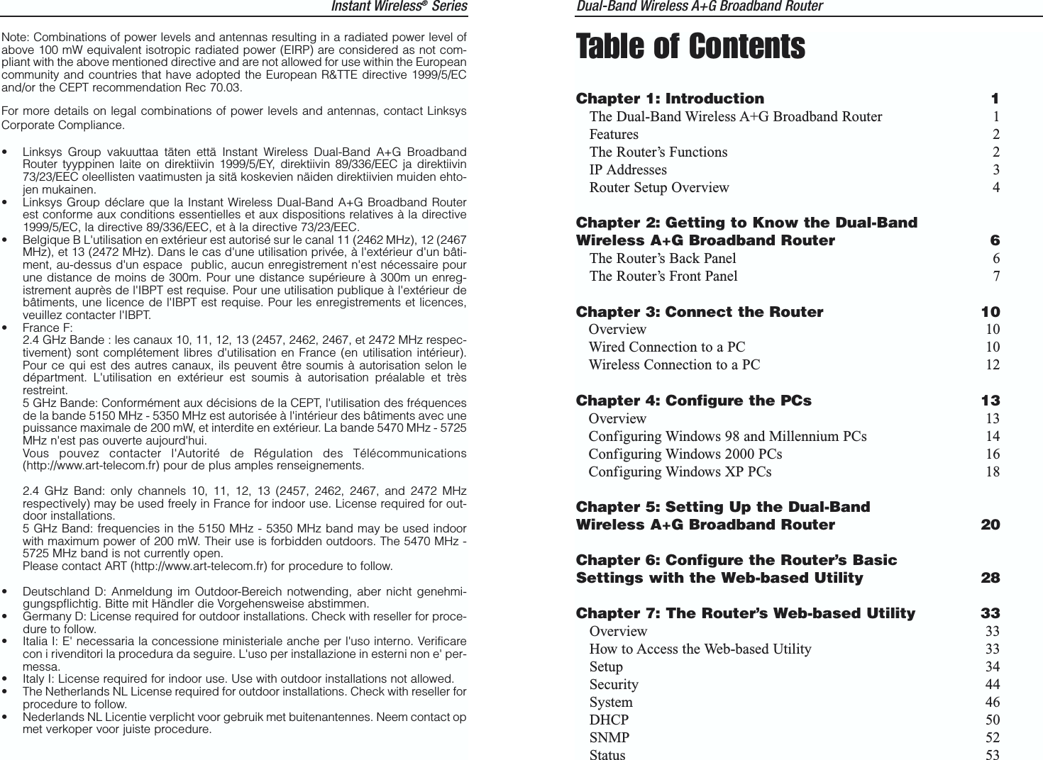 Instant Wireless®Series Dual-Band Wireless A+G Broadband Router Table of ContentsChapter 1: Introduction 1The Dual-Band Wireless A+G Broadband Router 1Features 2The Router’s Functions 2IP Addresses 3Router Setup Overview 4Chapter 2: Getting to Know the Dual-BandWireless A+G Broadband Router 6The Router’s Back Panel 6The Router’s Front Panel 7Chapter 3: Connect the Router 10Overview 10Wired Connection to a PC 10Wireless Connection to a PC 12Chapter 4: Configure the PCs 13Overview 13Configuring Windows 98 and Millennium PCs 14Configuring Windows 2000 PCs 16Configuring Windows XP PCs 18Chapter 5: Setting Up the Dual-BandWireless A+G Broadband Router 20Chapter 6: Configure the Router’s BasicSettings with the Web-based Utility 28Chapter 7: The Router’s Web-based Utility 33Overview 33How to Access the Web-based Utility 33Setup 34Security 44System 46DHCP 50SNMP 52Status 53Note: Combinations of power levels and antennas resulting in a radiated power level ofabove 100 mW equivalent isotropic radiated power (EIRP) are considered as not com-pliant with the above mentioned directive and are not allowed for use within the Europeancommunity and countries that have adopted the European R&amp;TTE directive 1999/5/ECand/or the CEPT recommendation Rec 70.03. For more details on legal combinations of power levels and antennas, contact LinksysCorporate Compliance.• Linksys Group vakuuttaa täten että Instant Wireless Dual-Band A+G BroadbandRouter tyyppinen laite on direktiivin 1999/5/EY, direktiivin 89/336/EEC ja direktiivin73/23/EEC oleellisten vaatimusten ja sitä koskevien näiden direktiivien muiden ehto-jen mukainen.• Linksys Group déclare que la Instant Wireless Dual-Band A+G Broadband Routerest conforme aux conditions essentielles et aux dispositions relatives à la directive1999/5/EC, la directive 89/336/EEC, et à la directive 73/23/EEC.• Belgique B L&apos;utilisation en extérieur est autorisé sur le canal 11 (2462 MHz), 12 (2467MHz), et 13 (2472 MHz). Dans le cas d&apos;une utilisation privée, à l&apos;extérieur d&apos;un bâti-ment, au-dessus d&apos;un espace  public, aucun enregistrement n&apos;est nécessaire pourune distance de moins de 300m. Pour une distance supérieure à 300m un enreg-istrement auprès de l&apos;IBPT est requise. Pour une utilisation publique à l&apos;extérieur debâtiments, une licence de l&apos;IBPT est requise. Pour les enregistrements et licences,veuillez contacter l&apos;IBPT.• France F: 2.4 GHz Bande : les canaux 10, 11, 12, 13 (2457, 2462, 2467, et 2472 MHz respec-tivement) sont complétement libres d&apos;utilisation en France (en utilisation intérieur).Pour ce qui est des autres canaux, ils peuvent être soumis à autorisation selon ledépartment. L&apos;utilisation en extérieur est soumis à autorisation préalable et trèsrestreint. 5 GHz Bande: Conformément aux décisions de la CEPT, l&apos;utilisation des fréquencesde la bande 5150 MHz - 5350 MHz est autorisée à l&apos;intérieur des bâtiments avec unepuissance maximale de 200 mW, et interdite en extérieur. La bande 5470 MHz - 5725MHz n&apos;est pas ouverte aujourd&apos;hui. Vous pouvez contacter l&apos;Autorité de Régulation des Télécommunications(http://www.art-telecom.fr) pour de plus amples renseignements.2.4 GHz Band: only channels 10, 11, 12, 13 (2457, 2462, 2467, and 2472 MHzrespectively) may be used freely in France for indoor use. License required for out-door installations.5 GHz Band: frequencies in the 5150 MHz - 5350 MHz band may be used indoorwith maximum power of 200 mW. Their use is forbidden outdoors. The 5470 MHz -5725 MHz band is not currently open.Please contact ART (http://www.art-telecom.fr) for procedure to follow.• Deutschland D: Anmeldung im Outdoor-Bereich notwending, aber nicht genehmi-gungspflichtig. Bitte mit Händler die Vorgehensweise abstimmen.• Germany D: License required for outdoor installations. Check with reseller for proce-dure to follow.• Italia I: E&apos; necessaria la concessione ministeriale anche per l&apos;uso interno. Verificarecon i rivenditori la procedura da seguire. L&apos;uso per installazione in esterni non e&apos; per-messa.• Italy I: License required for indoor use. Use with outdoor installations not allowed.• The Netherlands NL License required for outdoor installations. Check with reseller forprocedure to follow.• Nederlands NL Licentie verplicht voor gebruik met buitenantennes. Neem contact opmet verkoper voor juiste procedure.